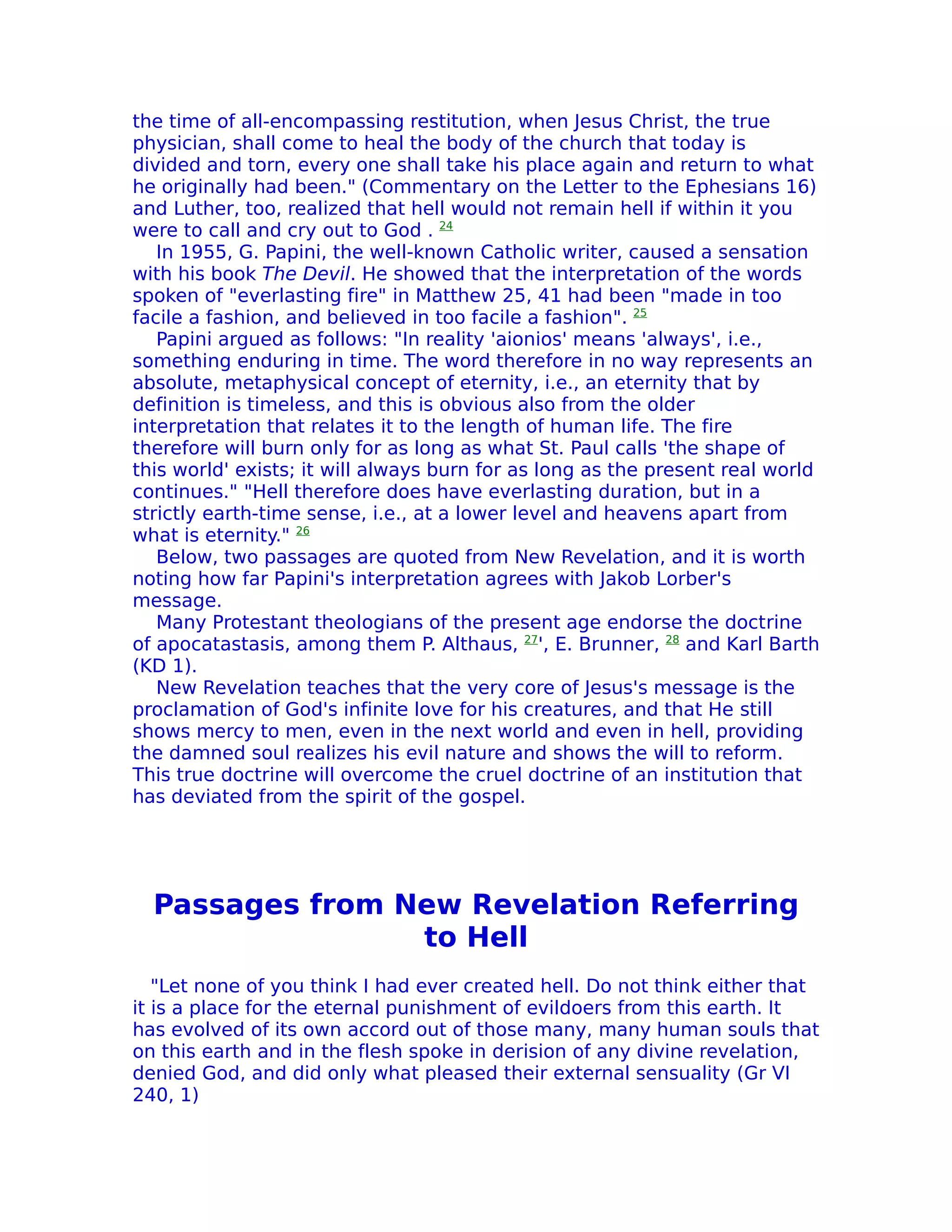 the time of all-encompassing restitution, when Jesus Christ, the true
physician, shall come to heal the body of the church that today is
divided and torn, every one shall take his place again and return to what
he originally had been." (Commentary on the Letter to the Ephesians 16)
and Luther, too, realized that hell would not remain hell if within it you
were to call and cry out to God . 24
   In 1955, G. Papini, the well-known Catholic writer, caused a sensation
with his book The Devil. He showed that the interpretation of the words
spoken of "everlasting fire" in Matthew 25, 41 had been "made in too
facile a fashion, and believed in too facile a fashion". 25
   Papini argued as follows: "In reality 'aionios' means 'always', i.e.,
something enduring in time. The word therefore in no way represents an
absolute, metaphysical concept of eternity, i.e., an eternity that by
definition is timeless, and this is obvious also from the older
interpretation that relates it to the length of human life. The fire
therefore will burn only for as long as what St. Paul calls 'the shape of
this world' exists; it will always burn for as long as the present real world
continues." "Hell therefore does have everlasting duration, but in a
strictly earth-time sense, i.e., at a lower level and heavens apart from
what is eternity." 26
   Below, two passages are quoted from New Revelation, and it is worth
noting how far Papini's interpretation agrees with Jakob Lorber's
message.
   Many Protestant theologians of the present age endorse the doctrine
of apocatastasis, among them P. Althaus, 27', E. Brunner, 28 and Karl Barth
(KD 1).
   New Revelation teaches that the very core of Jesus's message is the
proclamation of God's infinite love for his creatures, and that He still
shows mercy to men, even in the next world and even in hell, providing
the damned soul realizes his evil nature and shows the will to reform.
This true doctrine will overcome the cruel doctrine of an institution that
has deviated from the spirit of the gospel.




  Passages from New Revelation Referring
                 to Hell
   "Let none of you think I had ever created hell. Do not think either that
it is a place for the eternal punishment of evildoers from this earth. It
has evolved of its own accord out of those many, many human souls that
on this earth and in the flesh spoke in derision of any divine revelation,
denied God, and did only what pleased their external sensuality (Gr VI
240, 1)
 