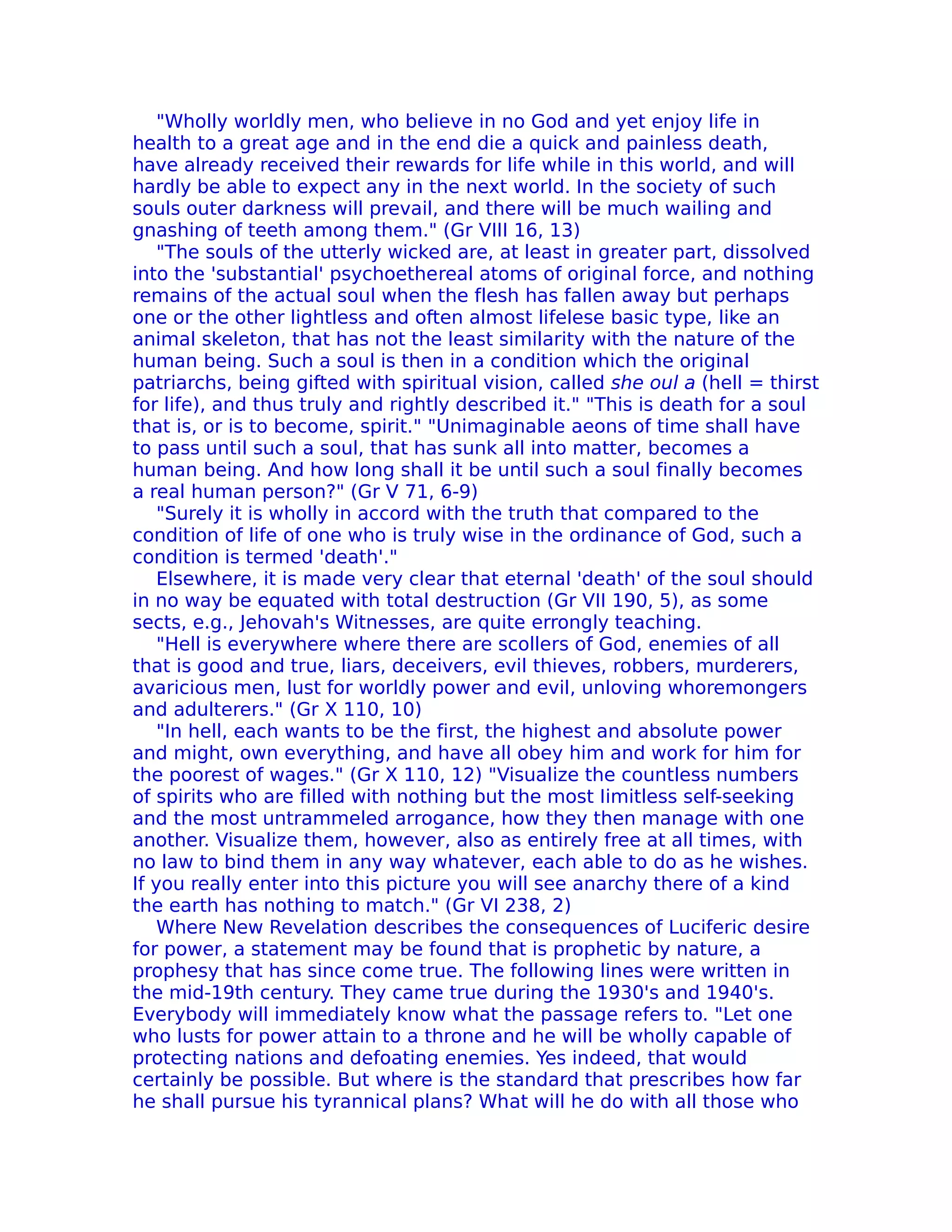 "Wholly worldly men, who believe in no God and yet enjoy life in
health to a great age and in the end die a quick and painless death,
have already received their rewards for life while in this world, and will
hardly be able to expect any in the next world. In the society of such
souls outer darkness will prevail, and there will be much wailing and
gnashing of teeth among them." (Gr VIII 16, 13)
    "The souls of the utterly wicked are, at least in greater part, dissolved
into the 'substantial' psychoethereal atoms of original force, and nothing
remains of the actual soul when the flesh has fallen away but perhaps
one or the other lightless and often almost lifelese basic type, like an
animal skeleton, that has not the least similarity with the nature of the
human being. Such a soul is then in a condition which the original
patriarchs, being gifted with spiritual vision, called she oul a (hell = thirst
for life), and thus truly and rightly described it." "This is death for a soul
that is, or is to become, spirit." "Unimaginable aeons of time shall have
to pass until such a soul, that has sunk all into matter, becomes a
human being. And how long shall it be until such a soul finally becomes
a real human person?" (Gr V 71, 6-9)
    "Surely it is wholly in accord with the truth that compared to the
condition of life of one who is truly wise in the ordinance of God, such a
condition is termed 'death'."
    Elsewhere, it is made very clear that eternal 'death' of the soul should
in no way be equated with total destruction (Gr VII 190, 5), as some
sects, e.g., Jehovah's Witnesses, are quite errongly teaching.
    "Hell is everywhere where there are scollers of God, enemies of all
that is good and true, liars, deceivers, evil thieves, robbers, murderers,
avaricious men, lust for worldly power and evil, unloving whoremongers
and adulterers." (Gr X 110, 10)
    "In hell, each wants to be the first, the highest and absolute power
and might, own everything, and have all obey him and work for him for
the poorest of wages." (Gr X 110, 12) "Visualize the countless numbers
of spirits who are filled with nothing but the most Iimitless self-seeking
and the most untrammeled arrogance, how they then manage with one
another. Visualize them, however, also as entirely free at all times, with
no law to bind them in any way whatever, each able to do as he wishes.
If you really enter into this picture you will see anarchy there of a kind
the earth has nothing to match." (Gr VI 238, 2)
    Where New Revelation describes the consequences of Luciferic desire
for power, a statement may be found that is prophetic by nature, a
prophesy that has since come true. The following lines were written in
the mid-19th century. They came true during the 1930's and 1940's.
Everybody will immediately know what the passage refers to. "Let one
who lusts for power attain to a throne and he will be wholly capable of
protecting nations and defoating enemies. Yes indeed, that would
certainly be possible. But where is the standard that prescribes how far
he shall pursue his tyrannical plans? What will he do with all those who
 