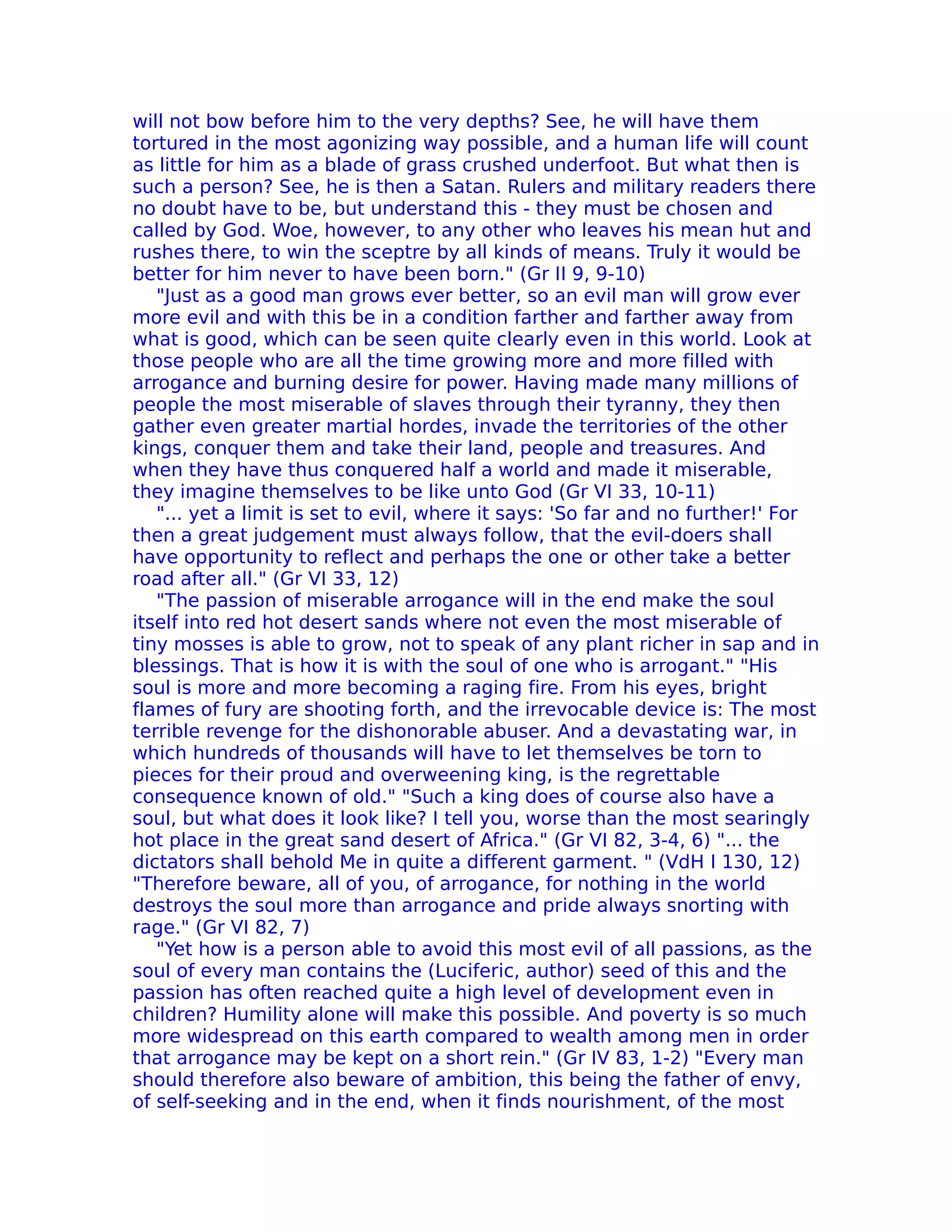 will not bow before him to the very depths? See, he will have them
tortured in the most agonizing way possible, and a human life will count
as little for him as a blade of grass crushed underfoot. But what then is
such a person? See, he is then a Satan. Rulers and military readers there
no doubt have to be, but understand this - they must be chosen and
called by God. Woe, however, to any other who leaves his mean hut and
rushes there, to win the sceptre by all kinds of means. Truly it would be
better for him never to have been born." (Gr II 9, 9-10)
   "Just as a good man grows ever better, so an evil man will grow ever
more evil and with this be in a condition farther and farther away from
what is good, which can be seen quite clearly even in this world. Look at
those people who are all the time growing more and more filled with
arrogance and burning desire for power. Having made many millions of
people the most miserable of slaves through their tyranny, they then
gather even greater martial hordes, invade the territories of the other
kings, conquer them and take their land, people and treasures. And
when they have thus conquered half a world and made it miserable,
they imagine themselves to be like unto God (Gr VI 33, 10-11)
   "... yet a limit is set to evil, where it says: 'So far and no further!' For
then a great judgement must always follow, that the evil-doers shall
have opportunity to reflect and perhaps the one or other take a better
road after all." (Gr VI 33, 12)
   "The passion of miserable arrogance will in the end make the soul
itself into red hot desert sands where not even the most miserable of
tiny mosses is able to grow, not to speak of any plant richer in sap and in
blessings. That is how it is with the soul of one who is arrogant." "His
soul is more and more becoming a raging fire. From his eyes, bright
flames of fury are shooting forth, and the irrevocable device is: The most
terrible revenge for the dishonorable abuser. And a devastating war, in
which hundreds of thousands will have to let themselves be torn to
pieces for their proud and overweening king, is the regrettable
consequence known of old." "Such a king does of course also have a
soul, but what does it look like? I tell you, worse than the most searingly
hot place in the great sand desert of Africa." (Gr VI 82, 3-4, 6) "... the
dictators shall behold Me in quite a different garment. " (VdH I 130, 12)
"Therefore beware, all of you, of arrogance, for nothing in the world
destroys the soul more than arrogance and pride always snorting with
rage." (Gr VI 82, 7)
   "Yet how is a person able to avoid this most evil of all passions, as the
soul of every man contains the (Luciferic, author) seed of this and the
passion has often reached quite a high level of development even in
children? Humility alone will make this possible. And poverty is so much
more widespread on this earth compared to wealth among men in order
that arrogance may be kept on a short rein." (Gr IV 83, 1-2) "Every man
should therefore also beware of ambition, this being the father of envy,
of self-seeking and in the end, when it finds nourishment, of the most
 