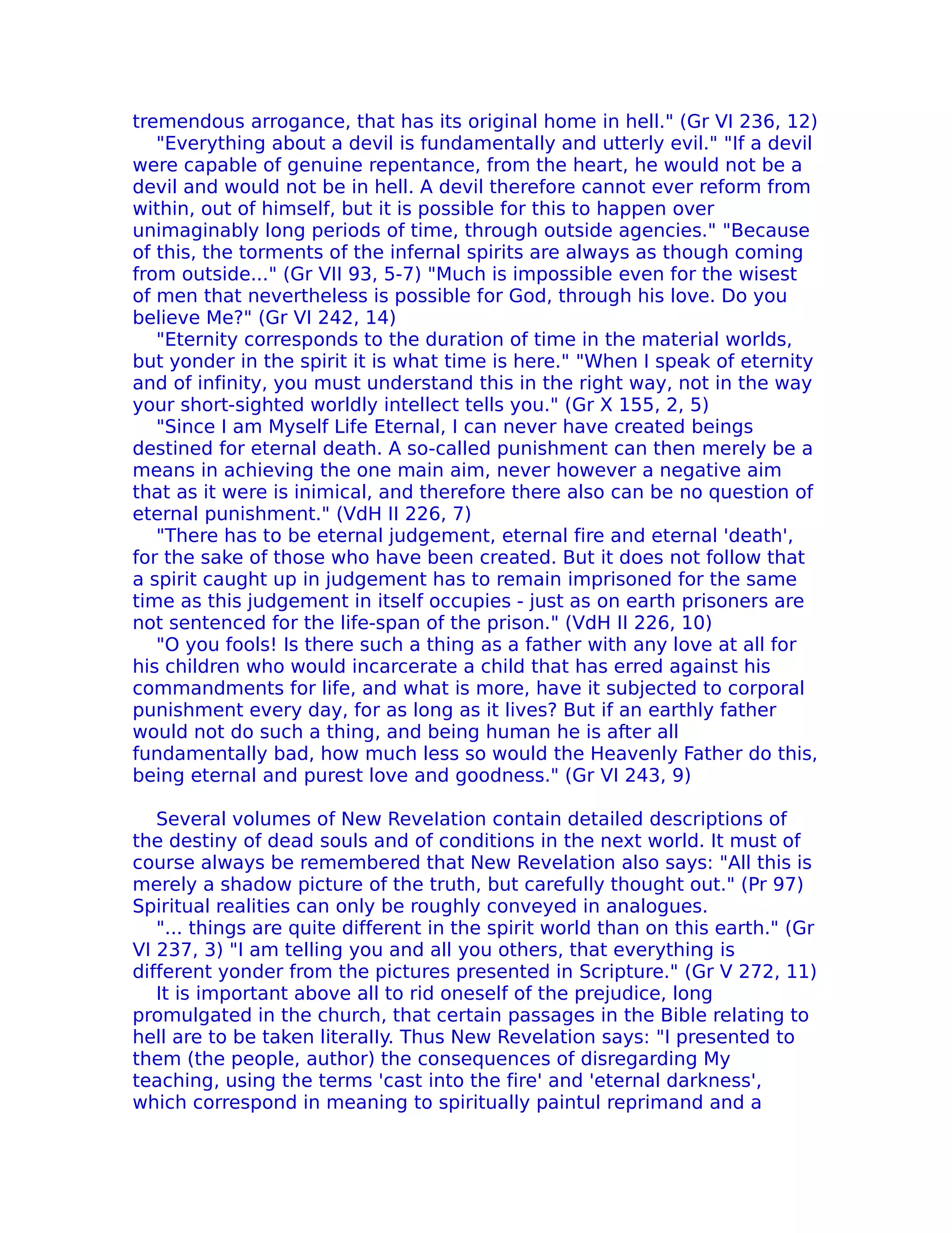tremendous arrogance, that has its original home in hell." (Gr VI 236, 12)
   "Everything about a devil is fundamentally and utterly evil." "If a devil
were capable of genuine repentance, from the heart, he would not be a
devil and would not be in hell. A devil therefore cannot ever reform from
within, out of himself, but it is possible for this to happen over
unimaginably long periods of time, through outside agencies." "Because
of this, the torments of the infernal spirits are always as though coming
from outside..." (Gr VII 93, 5-7) "Much is impossible even for the wisest
of men that nevertheless is possible for God, through his love. Do you
believe Me?" (Gr VI 242, 14)
   "Eternity corresponds to the duration of time in the material worlds,
but yonder in the spirit it is what time is here." "When I speak of eternity
and of infinity, you must understand this in the right way, not in the way
your short-sighted worldly intellect tells you." (Gr X 155, 2, 5)
   "Since I am Myself Life Eternal, I can never have created beings
destined for eternal death. A so-called punishment can then merely be a
means in achieving the one main aim, never however a negative aim
that as it were is inimical, and therefore there also can be no question of
eternal punishment." (VdH II 226, 7)
   "There has to be eternal judgement, eternal fire and eternal 'death',
for the sake of those who have been created. But it does not follow that
a spirit caught up in judgement has to remain imprisoned for the same
time as this judgement in itself occupies - just as on earth prisoners are
not sentenced for the life-span of the prison." (VdH II 226, 10)
   "O you fools! Is there such a thing as a father with any love at all for
his children who would incarcerate a child that has erred against his
commandments for life, and what is more, have it subjected to corporal
punishment every day, for as long as it lives? But if an earthly father
would not do such a thing, and being human he is after all
fundamentally bad, how much less so would the Heavenly Father do this,
being eternal and purest love and goodness." (Gr VI 243, 9)

   Several volumes of New ReveIation contain detailed descriptions of
the destiny of dead souls and of conditions in the next world. It must of
course always be remembered that New Revelation also says: "All this is
merely a shadow picture of the truth, but carefully thought out." (Pr 97)
Spiritual realities can only be roughly conveyed in analogues.
   "... things are quite different in the spirit world than on this earth." (Gr
VI 237, 3) "I am telling you and all you others, that everything is
different yonder from the pictures presented in Scripture." (Gr V 272, 11)
   It is important above all to rid oneself of the prejudice, long
promulgated in the church, that certain passages in the Bible relating to
hell are to be taken literaIIy. Thus New Revelation says: "I presented to
them (the people, author) the consequences of disregarding My
teaching, using the terms 'cast into the fire' and 'eternal darkness',
which correspond in meaning to spiritually paintul reprimand and a
 