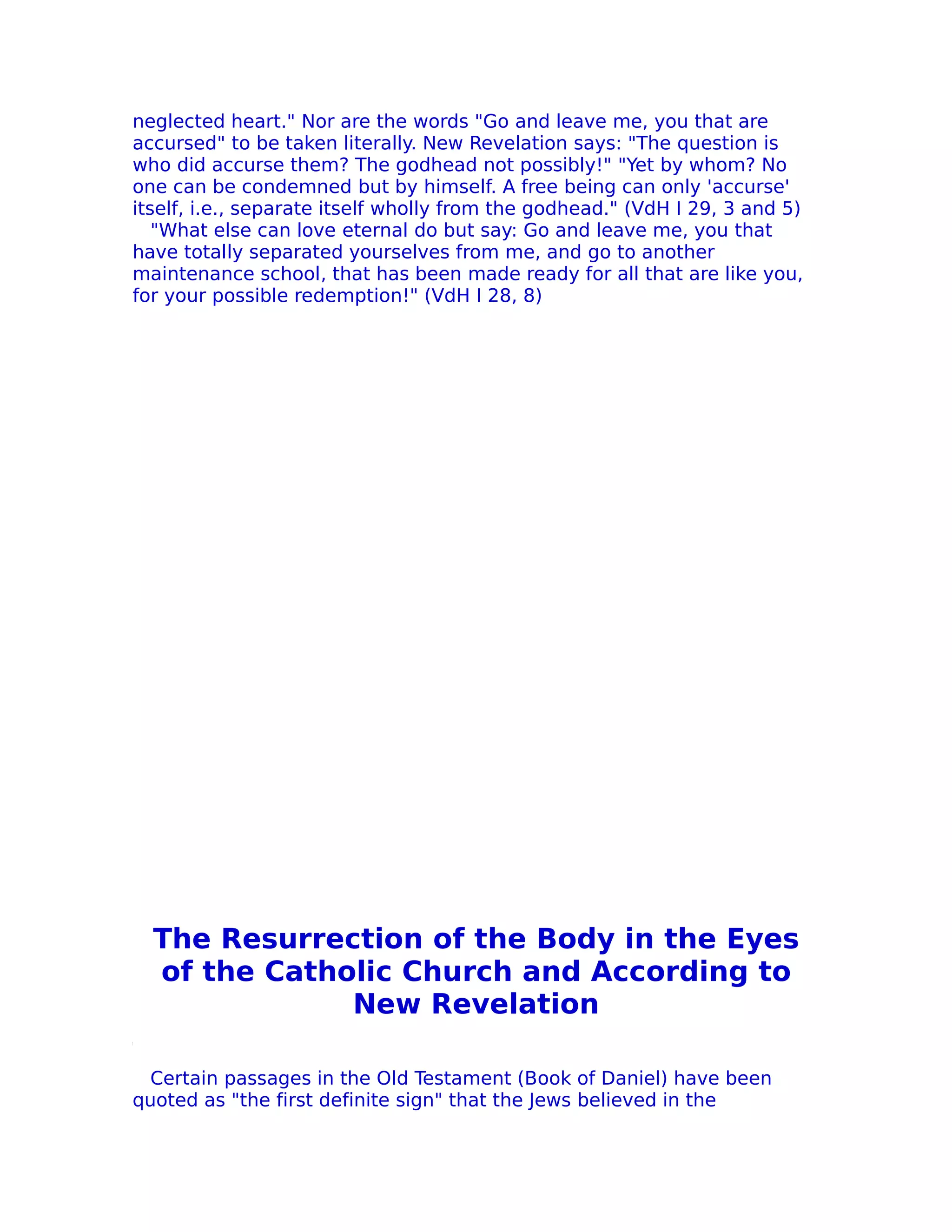 neglected heart." Nor are the words "Go and leave me, you that are
accursed" to be taken literally. New Revelation says: "The question is
who did accurse them? The godhead not possibly!" "Yet by whom? No
one can be condemned but by himself. A free being can only 'accurse'
itself, i.e., separate itself wholly from the godhead." (VdH I 29, 3 and 5)
   "What else can love eternal do but say: Go and leave me, you that
have totally separated yourselves from me, and go to another
maintenance school, that has been made ready for all that are like you,
for your possible redemption!" (VdH I 28, 8)




  The Resurrection of the Body in the Eyes
  of the Catholic Church and According to
              New Revelation

 Certain passages in the Old Testament (Book of Daniel) have been
quoted as "the first definite sign" that the Jews believed in the
 
