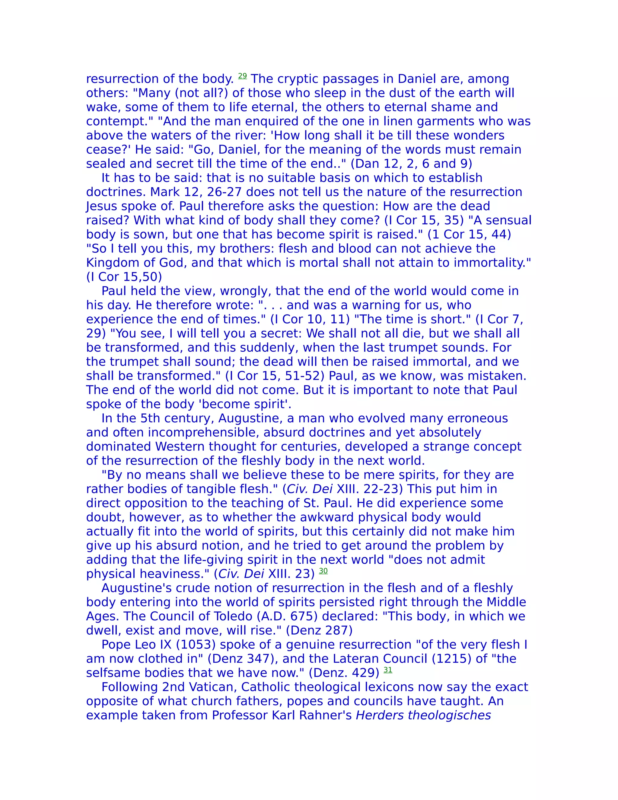 resurrection of the body. 29 The cryptic passages in Daniel are, among
others: "Many (not all?) of those who sleep in the dust of the earth will
wake, some of them to life eternal, the others to eternal shame and
contempt." "And the man enquired of the one in linen garments who was
above the waters of the river: 'How long shall it be till these wonders
cease?' He said: "Go, Daniel, for the meaning of the words must remain
sealed and secret till the time of the end.." (Dan 12, 2, 6 and 9)
   It has to be said: that is no suitable basis on which to establish
doctrines. Mark 12, 26-27 does not tell us the nature of the resurrection
Jesus spoke of. Paul therefore asks the question: How are the dead
raised? With what kind of body shall they come? (I Cor 15, 35) "A sensual
body is sown, but one that has become spirit is raised." (1 Cor 15, 44)
"So I tell you this, my brothers: flesh and blood can not achieve the
Kingdom of God, and that which is mortal shall not attain to immortality."
(I Cor 15,50)
   Paul held the view, wrongly, that the end of the world would come in
his day. He therefore wrote: ". . . and was a warning for us, who
experience the end of times." (I Cor 10, 11) "The time is short." (I Cor 7,
29) "You see, I will tell you a secret: We shall not all die, but we shall all
be transformed, and this suddenly, when the last trumpet sounds. For
the trumpet shall sound; the dead will then be raised immortal, and we
shall be transformed." (I Cor 15, 51-52) Paul, as we know, was mistaken.
The end of the world did not come. But it is important to note that Paul
spoke of the body 'become spirit'.
   In the 5th century, Augustine, a man who evolved many erroneous
and often incomprehensible, absurd doctrines and yet absolutely
dominated Western thought for centuries, developed a strange concept
of the resurrection of the fleshly body in the next world.
   "By no means shall we believe these to be mere spirits, for they are
rather bodies of tangible flesh." (Civ. Dei XIII. 22-23) This put him in
direct opposition to the teaching of St. Paul. He did experience some
doubt, however, as to whether the awkward physical body would
actually fit into the world of spirits, but this certainly did not make him
give up his absurd notion, and he tried to get around the problem by
adding that the life-giving spirit in the next world "does not admit
physical heaviness." (Civ. Dei XIII. 23) 30
   Augustine's crude notion of resurrection in the flesh and of a fleshly
body entering into the world of spirits persisted right through the Middle
Ages. The Council of Toledo (A.D. 675) declared: "This body, in which we
dwell, exist and move, will rise." (Denz 287)
   Pope Leo IX (1053) spoke of a genuine resurrection "of the very flesh I
am now clothed in" (Denz 347), and the Lateran Council (1215) of "the
selfsame bodies that we have now." (Denz. 429) 31
   Following 2nd Vatican, Catholic theological lexicons now say the exact
opposite of what church fathers, popes and councils have taught. An
example taken from Professor Karl Rahner's Herders theologisches
 