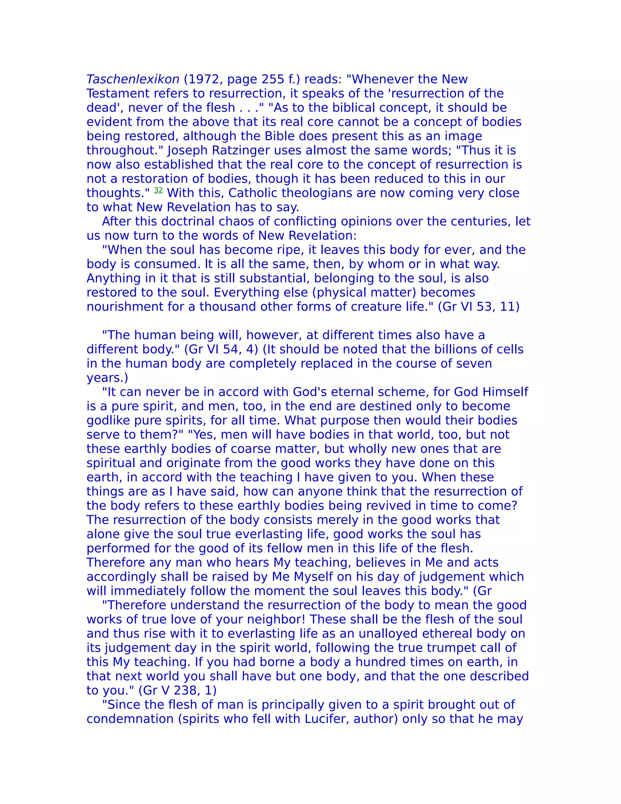 Taschenlexikon (1972, page 255 f.) reads: "Whenever the New
Testament refers to resurrection, it speaks of the 'resurrection of the
dead', never of the flesh . . ." "As to the biblical concept, it should be
evident from the above that its real core cannot be a concept of bodies
being restored, although the Bible does present this as an image
throughout." Joseph Ratzinger uses almost the same words; "Thus it is
now also established that the real core to the concept of resurrection is
not a restoration of bodies, though it has been reduced to this in our
thoughts." 32 With this, Catholic theologians are now coming very close
to what New Revelation has to say.
   After this doctrinal chaos of conflicting opinions over the centuries, let
us now turn to the words of New ReveIation:
   "When the soul has become ripe, it leaves this body for ever, and the
body is consumed. lt is all the same, then, by whom or in what way.
Anything in it that is still substantial, belonging to the soul, is also
restored to the soul. Everything else (physical matter) becomes
nourishment for a thousand other forms of creature life." (Gr VI 53, 11)

   "The human being will, however, at different times also have a
different body." (Gr VI 54, 4) (It should be noted that the billions of cells
in the human body are completely replaced in the course of seven
years.)
   "It can never be in accord with God's eternal scheme, for God Himself
is a pure spirit, and men, too, in the end are destined only to become
godlike pure spirits, for all time. What purpose then would their bodies
serve to them?" "Yes, men will have bodies in that world, too, but not
these earthly bodies of coarse matter, but wholly new ones that are
spiritual and originate from the good works they have done on this
earth, in accord with the teaching I have given to you. When these
things are as I have said, how can anyone think that the resurrection of
the body refers to these earthly bodies being revived in time to come?
The resurrection of the body consists merely in the good works that
alone give the soul true everlasting life, good works the soul has
performed for the good of its fellow men in this life of the flesh.
Therefore any man who hears My teaching, believes in Me and acts
accordingly shall be raised by Me Myself on his day of judgement which
will immediately follow the moment the soul leaves this body." (Gr
   "Therefore understand the resurrection of the body to mean the good
works of true love of your neighbor! These shall be the flesh of the soul
and thus rise with it to everlasting life as an unalloyed ethereal body on
its judgement day in the spirit world, following the true trumpet call of
this My teaching. If you had borne a body a hundred times on earth, in
that next world you shall have but one body, and that the one described
to you." (Gr V 238, 1)
   "Since the flesh of man is principally given to a spirit brought out of
condemnation (spirits who fell with Lucifer, author) only so that he may
 