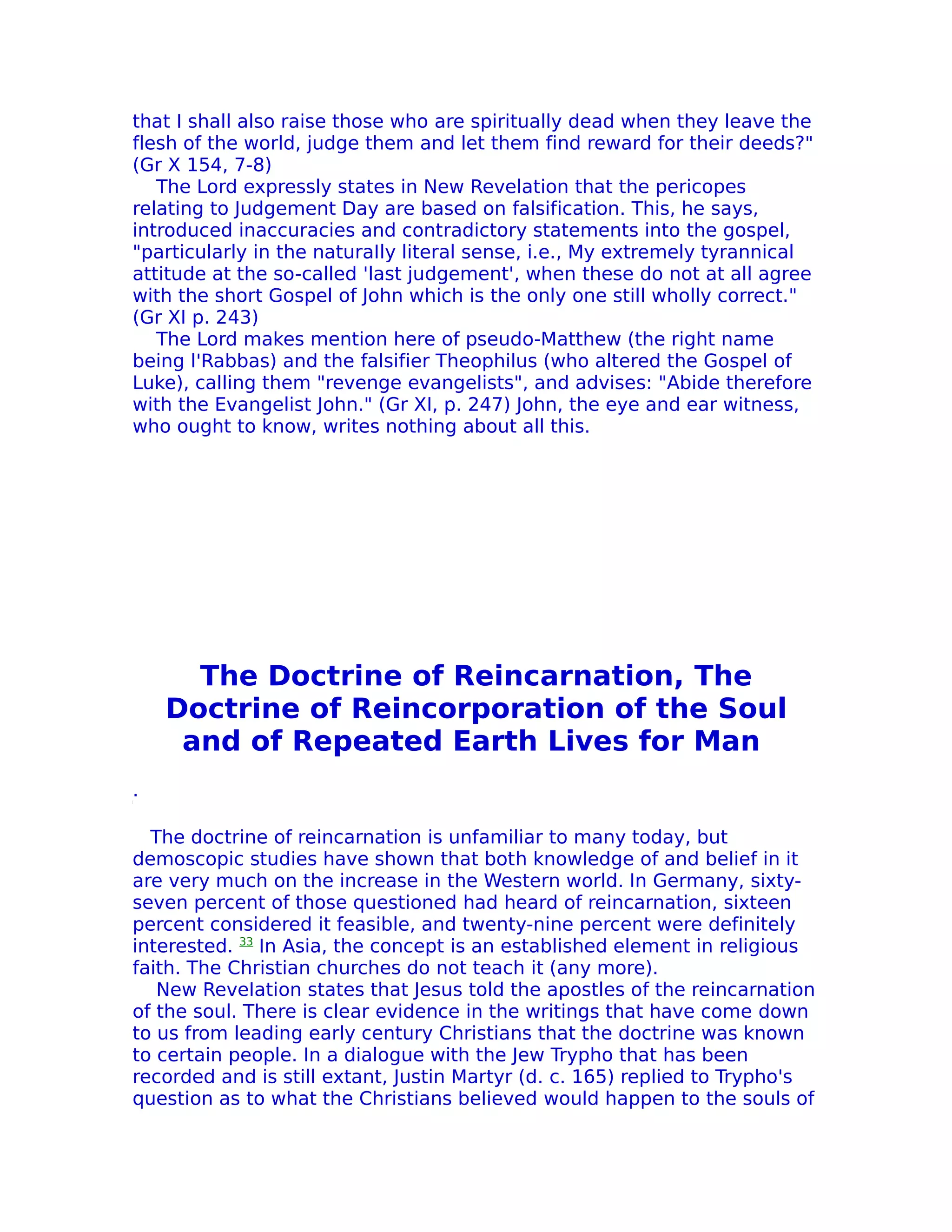 that I shall also raise those who are spiritually dead when they leave the
flesh of the world, judge them and let them find reward for their deeds?"
(Gr X 154, 7-8)
   The Lord expressly states in New Revelation that the pericopes
relating to Judgement Day are based on falsification. This, he says,
introduced inaccuracies and contradictory statements into the gospel,
"particularly in the naturaIly literal sense, i.e., My extremely tyrannical
attitude at the so-called 'last judgement', when these do not at all agree
with the short Gospel of John which is the only one still wholly correct."
(Gr XI p. 243)
   The Lord makes mention here of pseudo-Matthew (the right name
being l'Rabbas) and the falsifier Theophilus (who altered the Gospel of
Luke), calling them "revenge evangelists", and advises: "Abide therefore
with the Evangelist John." (Gr XI, p. 247) John, the eye and ear witness,
who ought to know, writes nothing about all this.




      The Doctrine of Reincarnation, The
    Doctrine of Reincorporation of the Soul
     and of Repeated Earth Lives for Man
.

  The doctrine of reincarnation is unfamiliar to many today, but
demoscopic studies have shown that both knowledge of and belief in it
are very much on the increase in the Western world. In Germany, sixty-
seven percent of those questioned had heard of reincarnation, sixteen
percent considered it feasible, and twenty-nine percent were definitely
interested. 33 In Asia, the concept is an established element in religious
faith. The Christian churches do not teach it (any more).
   New ReveIation states that Jesus told the apostles of the reincarnation
of the soul. There is clear evidence in the writings that have come down
to us from leading early century Christians that the doctrine was known
to certain people. In a dialogue with the Jew Trypho that has been
recorded and is still extant, Justin Martyr (d. c. 165) replied to Trypho's
question as to what the Christians believed would happen to the souls of
 