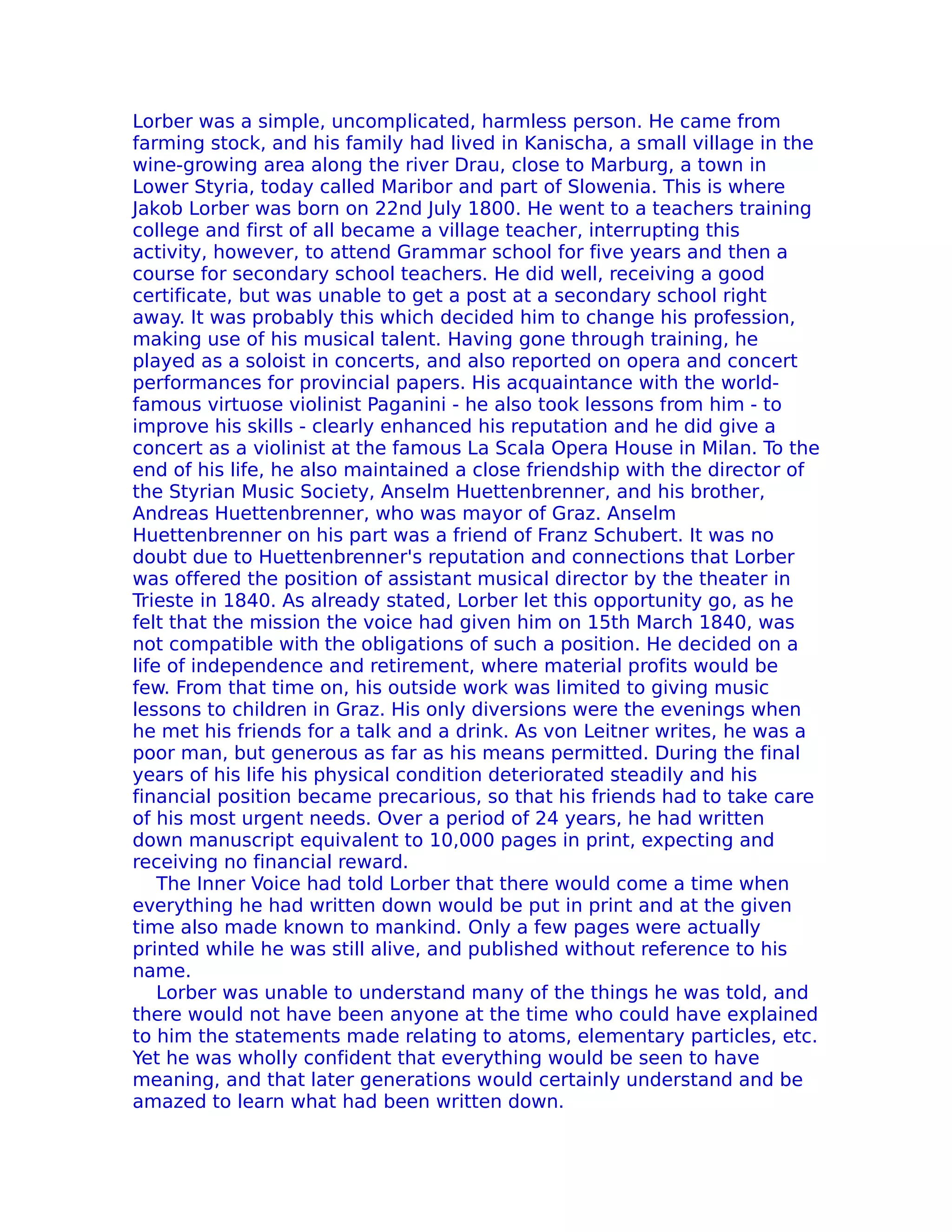 Lorber was a simple, uncomplicated, harmless person. He came from
farming stock, and his family had lived in Kanischa, a small village in the
wine-growing area along the river Drau, close to Marburg, a town in
Lower Styria, today called Maribor and part of Slowenia. This is where
Jakob Lorber was born on 22nd July 1800. He went to a teachers training
college and first of all became a village teacher, interrupting this
activity, however, to attend Grammar school for five years and then a
course for secondary school teachers. He did well, receiving a good
certificate, but was unable to get a post at a secondary school right
away. It was probably this which decided him to change his profession,
making use of his musical talent. Having gone through training, he
played as a soloist in concerts, and also reported on opera and concert
performances for provincial papers. His acquaintance with the world-
famous virtuose violinist Paganini - he also took lessons from him - to
improve his skills - clearly enhanced his reputation and he did give a
concert as a violinist at the famous La Scala Opera House in Milan. To the
end of his life, he also maintained a close friendship with the director of
the Styrian Music Society, Anselm Huettenbrenner, and his brother,
Andreas Huettenbrenner, who was mayor of Graz. Anselm
Huettenbrenner on his part was a friend of Franz Schubert. It was no
doubt due to Huettenbrenner's reputation and connections that Lorber
was offered the position of assistant musical director by the theater in
Trieste in 1840. As already stated, Lorber let this opportunity go, as he
felt that the mission the voice had given him on 15th March 1840, was
not compatible with the obligations of such a position. He decided on a
life of independence and retirement, where material profits would be
few. From that time on, his outside work was limited to giving music
lessons to children in Graz. His only diversions were the evenings when
he met his friends for a talk and a drink. As von Leitner writes, he was a
poor man, but generous as far as his means permitted. During the final
years of his life his physical condition deteriorated steadily and his
financial position became precarious, so that his friends had to take care
of his most urgent needs. Over a period of 24 years, he had written
down manuscript equivalent to 10,000 pages in print, expecting and
receiving no financial reward.
    The Inner Voice had told Lorber that there would come a time when
everything he had written down would be put in print and at the given
time also made known to mankind. Only a few pages were actually
printed while he was still alive, and published without reference to his
name.
    Lorber was unable to understand many of the things he was told, and
there would not have been anyone at the time who could have explained
to him the statements made relating to atoms, elementary particles, etc.
Yet he was wholly confident that everything would be seen to have
meaning, and that later generations would certainly understand and be
amazed to learn what had been written down.
 