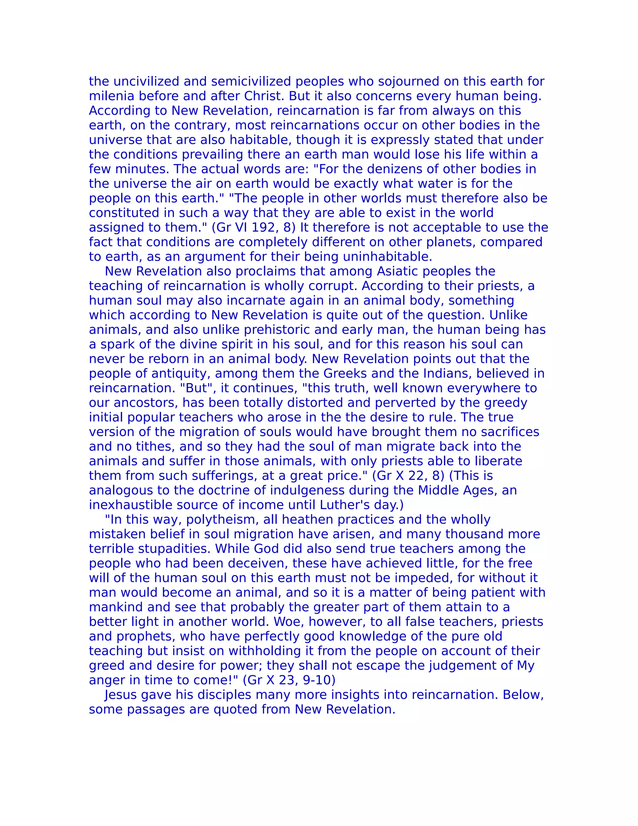 the uncivilized and semicivilized peoples who sojourned on this earth for
milenia before and after Christ. But it also concerns every human being.
According to New ReveIation, reincarnation is far from always on this
earth, on the contrary, most reincarnations occur on other bodies in the
universe that are also habitable, though it is expressly stated that under
the conditions prevailing there an earth man would lose his life within a
few minutes. The actual words are: "For the denizens of other bodies in
the universe the air on earth would be exactly what water is for the
people on this earth." "The people in other worlds must therefore also be
constituted in such a way that they are able to exist in the world
assigned to them." (Gr VI 192, 8) It therefore is not acceptable to use the
fact that conditions are completely different on other planets, compared
to earth, as an argument for their being uninhabitable.
   New ReveIation also proclaims that among Asiatic peoples the
teaching of reincarnation is wholly corrupt. According to their priests, a
human soul may also incarnate again in an animal body, something
which according to New Revelation is quite out of the question. Unlike
animals, and also unlike prehistoric and early man, the human being has
a spark of the divine spirit in his soul, and for this reason his soul can
never be reborn in an animal body. New Revelation points out that the
people of antiquity, among them the Greeks and the Indians, believed in
reincarnation. "But", it continues, "this truth, well known everywhere to
our ancostors, has been totally distorted and perverted by the greedy
initial popular teachers who arose in the the desire to rule. The true
version of the migration of souls would have brought them no sacrifices
and no tithes, and so they had the soul of man migrate back into the
animals and suffer in those animals, with only priests able to liberate
them from such sufferings, at a great price." (Gr X 22, 8) (This is
analogous to the doctrine of indulgeness during the Middle Ages, an
inexhaustible source of income until Luther's day.)
   "In this way, polytheism, all heathen practices and the wholly
mistaken belief in soul migration have arisen, and many thousand more
terrible stupadities. While God did also send true teachers among the
people who had been deceiven, these have achieved little, for the free
will of the human soul on this earth must not be impeded, for without it
man would become an animal, and so it is a matter of being patient with
mankind and see that probably the greater part of them attain to a
better light in another world. Woe, however, to all false teachers, priests
and prophets, who have perfectly good knowledge of the pure old
teaching but insist on withholding it from the people on account of their
greed and desire for power; they shall not escape the judgement of My
anger in time to come!" (Gr X 23, 9-10)
   Jesus gave his disciples many more insights into reincarnation. Below,
some passages are quoted from New Revelation.
 