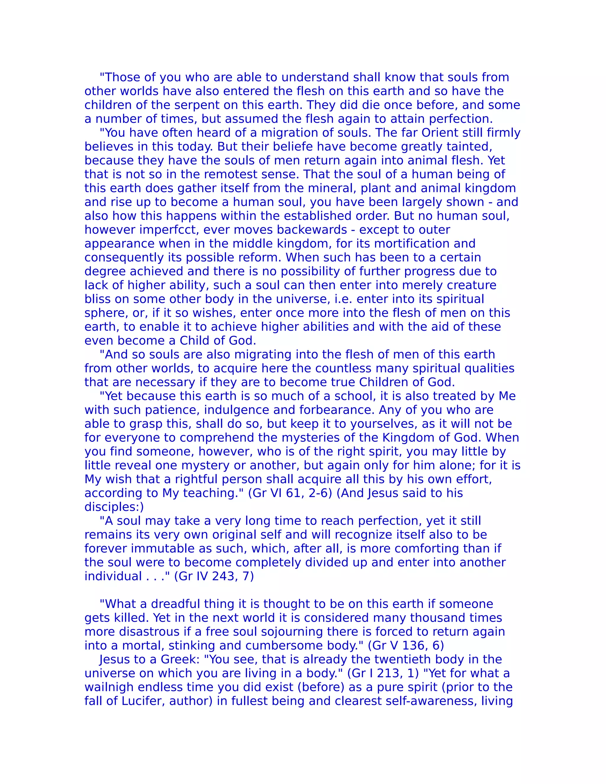 "Those of you who are able to understand shall know that souls from
other worlds have also entered the flesh on this earth and so have the
children of the serpent on this earth. They did die once before, and some
a number of times, but assumed the flesh again to attain perfection.
    "You have often heard of a migration of souls. The far Orient still firmly
believes in this today. But their beliefe have become greatly tainted,
because they have the souls of men return again into animal flesh. Yet
that is not so in the remotest sense. That the soul of a human being of
this earth does gather itself from the mineral, plant and animal kingdom
and rise up to become a human soul, you have been largely shown - and
also how this happens within the established order. But no human soul,
however imperfcct, ever moves backewards - except to outer
appearance when in the middle kingdom, for its mortification and
consequently its possible reform. When such has been to a certain
degree achieved and there is no possibility of further progress due to
lack of higher ability, such a soul can then enter into merely creature
bliss on some other body in the universe, i.e. enter into its spiritual
sphere, or, if it so wishes, enter once more into the flesh of men on this
earth, to enable it to achieve higher abilities and with the aid of these
even become a Child of God.
    "And so souls are also migrating into the flesh of men of this earth
from other worlds, to acquire here the countless many spiritual qualities
that are necessary if they are to become true Children of God.
    "Yet because this earth is so much of a school, it is also treated by Me
with such patience, indulgence and forbearance. Any of you who are
able to grasp this, shall do so, but keep it to yourselves, as it will not be
for everyone to comprehend the mysteries of the Kingdom of God. When
you find someone, however, who is of the right spirit, you may little by
little reveal one mystery or another, but again only for him alone; for it is
My wish that a rightful person shall acquire all this by his own effort,
according to My teaching." (Gr VI 61, 2-6) (And Jesus said to his
disciples:)
    "A soul may take a very long time to reach perfection, yet it still
remains its very own original self and will recognize itself also to be
forever immutable as such, which, after all, is more comforting than if
the soul were to become completely divided up and enter into another
individual . . ." (Gr IV 243, 7)

   "What a dreadful thing it is thought to be on this earth if someone
gets killed. Yet in the next world it is considered many thousand times
more disastrous if a free soul sojourning there is forced to return again
into a mortal, stinking and cumbersome body." (Gr V 136, 6)
   Jesus to a Greek: "You see, that is already the twentieth body in the
universe on which you are living in a body." (Gr I 213, 1) "Yet for what a
wailnigh endless time you did exist (before) as a pure spirit (prior to the
fall of Lucifer, author) in fullest being and clearest self-awareness, living
 