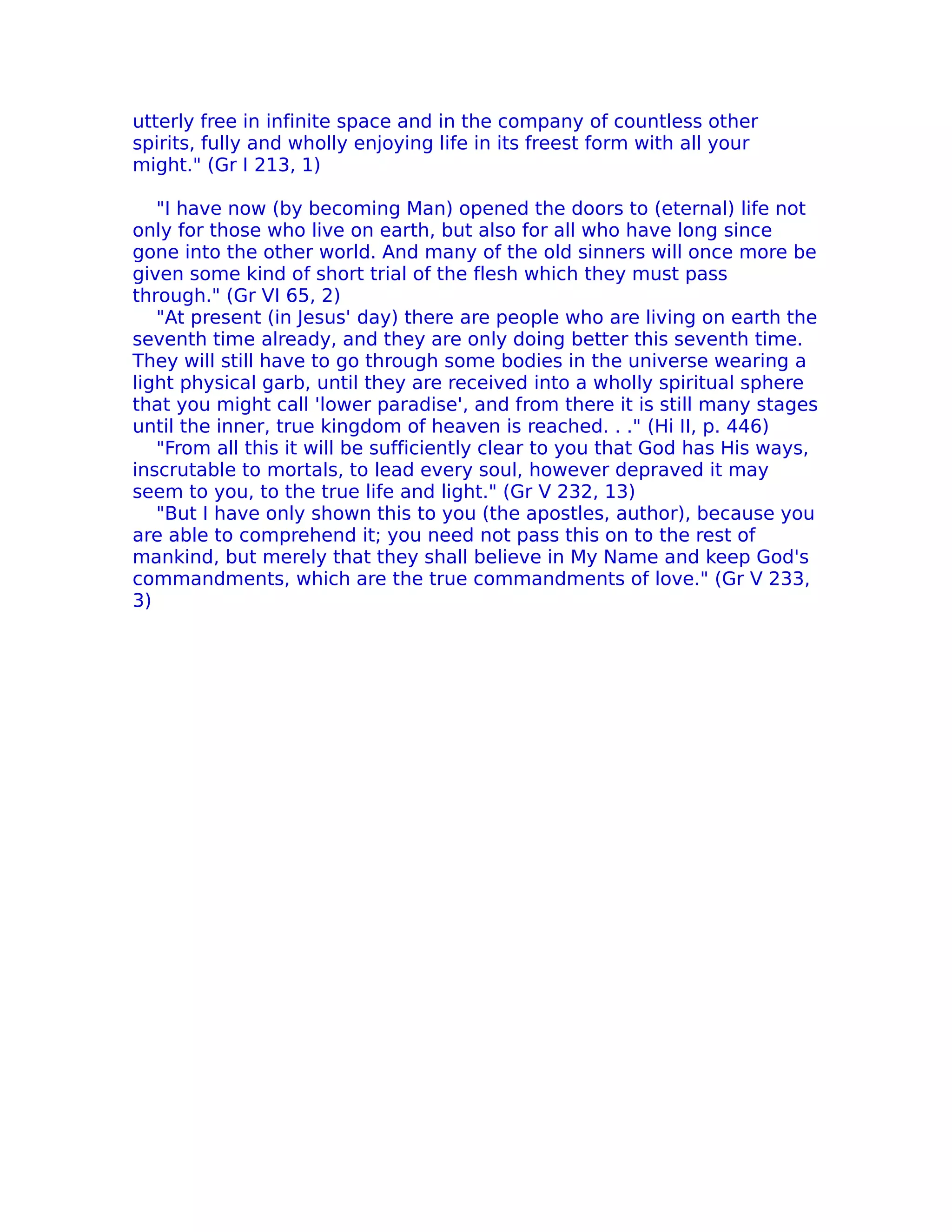 utterly free in infinite space and in the company of countless other
spirits, fully and wholly enjoying life in its freest form with all your
might." (Gr I 213, 1)

   "I have now (by becoming Man) opened the doors to (eternal) life not
only for those who live on earth, but also for all who have long since
gone into the other world. And many of the old sinners will once more be
given some kind of short trial of the flesh which they must pass
through." (Gr VI 65, 2)
   "At present (in Jesus' day) there are people who are living on earth the
seventh time already, and they are only doing better this seventh time.
They will still have to go through some bodies in the universe wearing a
light physical garb, until they are received into a wholly spiritual sphere
that you might call 'lower paradise', and from there it is still many stages
until the inner, true kingdom of heaven is reached. . ." (Hi II, p. 446)
   "From all this it will be sufficiently clear to you that God has His ways,
inscrutable to mortals, to lead every soul, however depraved it may
seem to you, to the true life and light." (Gr V 232, 13)
   "But I have only shown this to you (the apostles, author), because you
are able to comprehend it; you need not pass this on to the rest of
mankind, but merely that they shall believe in My Name and keep God's
commandments, which are the true commandments of love." (Gr V 233,
3)
 