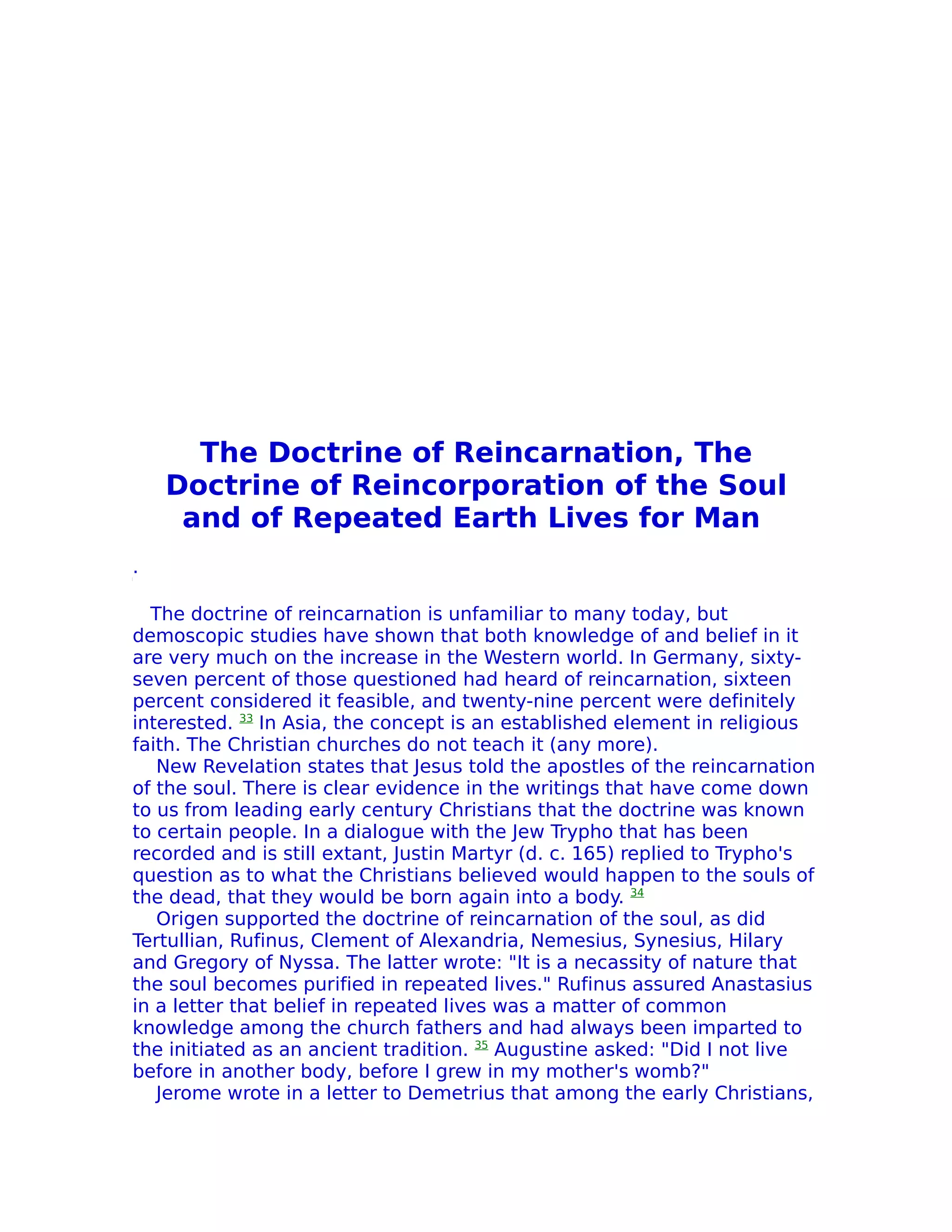 The Doctrine of Reincarnation, The
    Doctrine of Reincorporation of the Soul
     and of Repeated Earth Lives for Man
.

  The doctrine of reincarnation is unfamiliar to many today, but
demoscopic studies have shown that both knowledge of and belief in it
are very much on the increase in the Western world. In Germany, sixty-
seven percent of those questioned had heard of reincarnation, sixteen
percent considered it feasible, and twenty-nine percent were definitely
interested. 33 In Asia, the concept is an established element in religious
faith. The Christian churches do not teach it (any more).
   New ReveIation states that Jesus told the apostles of the reincarnation
of the soul. There is clear evidence in the writings that have come down
to us from leading early century Christians that the doctrine was known
to certain people. In a dialogue with the Jew Trypho that has been
recorded and is still extant, Justin Martyr (d. c. 165) replied to Trypho's
question as to what the Christians believed would happen to the souls of
the dead, that they would be born again into a body. 34
   Origen supported the doctrine of reincarnation of the soul, as did
Tertullian, Rufinus, Clement of Alexandria, Nemesius, Synesius, Hilary
and Gregory of Nyssa. The latter wrote: "It is a necassity of nature that
the soul becomes purified in repeated lives." Rufinus assured Anastasius
in a letter that belief in repeated lives was a matter of common
knowledge among the church fathers and had always been imparted to
the initiated as an ancient tradition. 35 Augustine asked: "Did I not live
before in another body, before I grew in my mother's womb?"
   Jerome wrote in a letter to Demetrius that among the early Christians,
 
