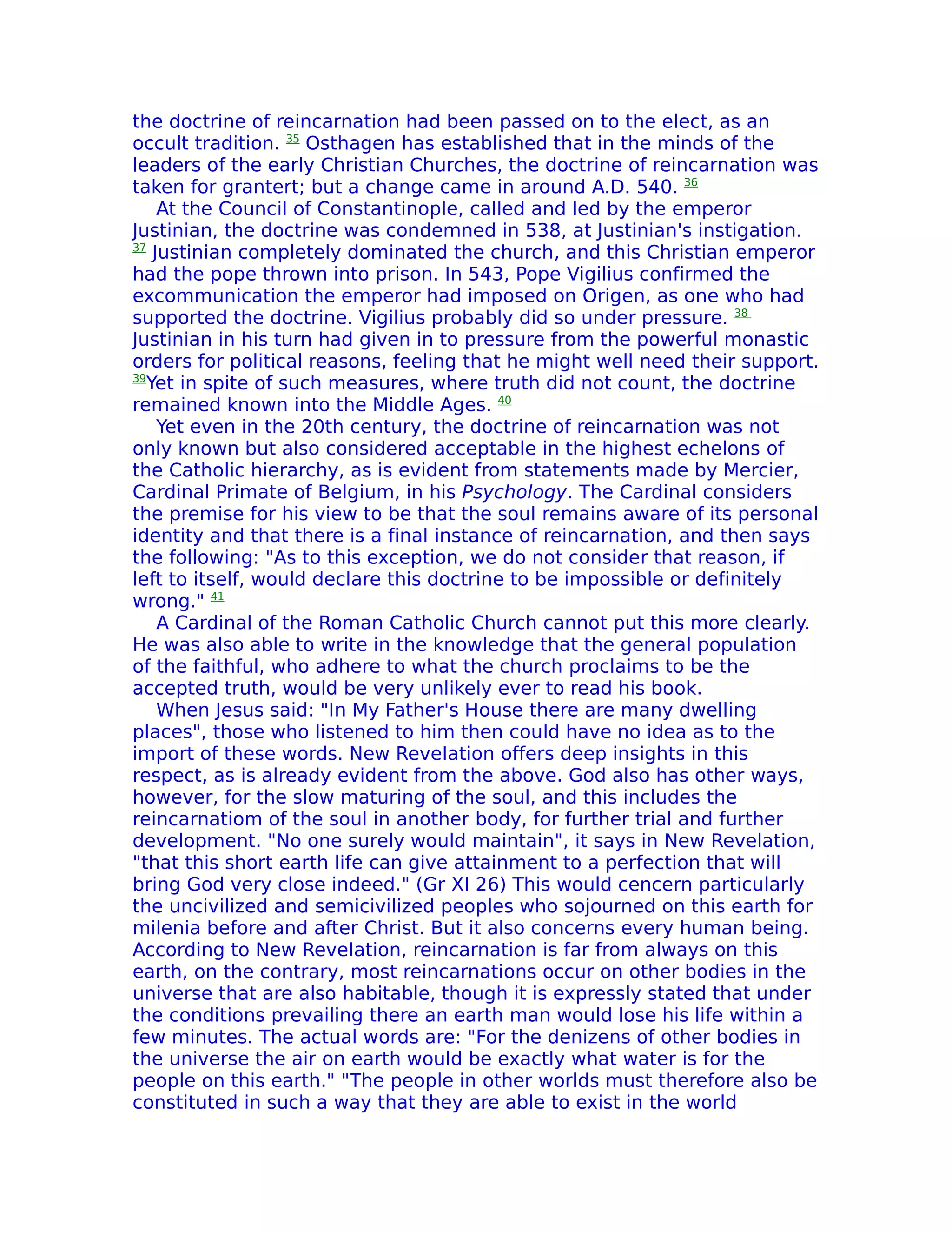 the doctrine of reincarnation had been passed on to the elect, as an
occult tradition. 35 Osthagen has established that in the minds of the
leaders of the early Christian Churches, the doctrine of reincarnation was
taken for grantert; but a change came in around A.D. 540. 36
    At the Council of Constantinople, called and led by the emperor
Justinian, the doctrine was condemned in 538, at Justinian's instigation.
37
   Justinian completely dominated the church, and this Christian emperor
had the pope thrown into prison. In 543, Pope Vigilius confirmed the
excommunication the emperor had imposed on Origen, as one who had
supported the doctrine. Vigilius probably did so under pressure. 38
Justinian in his turn had given in to pressure from the powerful monastic
orders for political reasons, feeling that he might well need their support.
39
  Yet in spite of such measures, where truth did not count, the doctrine
remained known into the Middle Ages. 40
    Yet even in the 20th century, the doctrine of reincarnation was not
only known but also considered acceptable in the highest echelons of
the Catholic hierarchy, as is evident from statements made by Mercier,
Cardinal Primate of Belgium, in his Psychology. The Cardinal considers
the premise for his view to be that the soul remains aware of its personal
identity and that there is a final instance of reincarnation, and then says
the following: "As to this exception, we do not consider that reason, if
left to itself, would declare this doctrine to be impossible or definitely
wrong." 41
    A Cardinal of the Roman Catholic Church cannot put this more clearly.
He was also able to write in the knowledge that the general population
of the faithful, who adhere to what the church proclaims to be the
accepted truth, would be very unlikely ever to read his book.
    When Jesus said: "In My Father's House there are many dwelling
places", those who listened to him then could have no idea as to the
import of these words. New ReveIation offers deep insights in this
respect, as is already evident from the above. God also has other ways,
however, for the slow maturing of the soul, and this includes the
reincarnatiom of the soul in another body, for further trial and further
development. "No one surely would maintain", it says in New Revelation,
"that this short earth life can give attainment to a perfection that will
bring God very close indeed." (Gr XI 26) This would cencern particularly
the uncivilized and semicivilized peoples who sojourned on this earth for
milenia before and after Christ. But it also concerns every human being.
According to New ReveIation, reincarnation is far from always on this
earth, on the contrary, most reincarnations occur on other bodies in the
universe that are also habitable, though it is expressly stated that under
the conditions prevailing there an earth man would lose his life within a
few minutes. The actual words are: "For the denizens of other bodies in
the universe the air on earth would be exactly what water is for the
people on this earth." "The people in other worlds must therefore also be
constituted in such a way that they are able to exist in the world
 