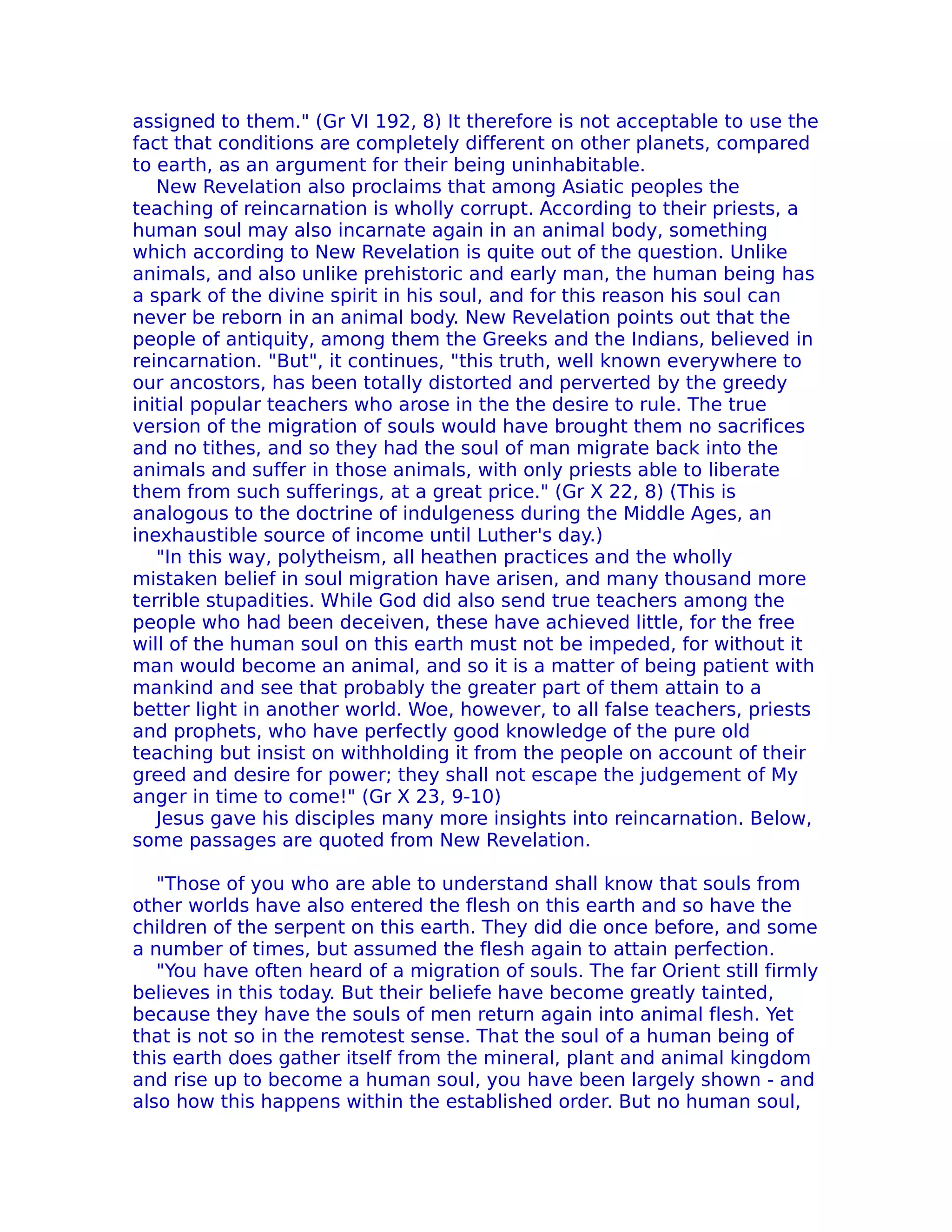 assigned to them." (Gr VI 192, 8) It therefore is not acceptable to use the
fact that conditions are completely different on other planets, compared
to earth, as an argument for their being uninhabitable.
   New ReveIation also proclaims that among Asiatic peoples the
teaching of reincarnation is wholly corrupt. According to their priests, a
human soul may also incarnate again in an animal body, something
which according to New Revelation is quite out of the question. Unlike
animals, and also unlike prehistoric and early man, the human being has
a spark of the divine spirit in his soul, and for this reason his soul can
never be reborn in an animal body. New Revelation points out that the
people of antiquity, among them the Greeks and the Indians, believed in
reincarnation. "But", it continues, "this truth, well known everywhere to
our ancostors, has been totally distorted and perverted by the greedy
initial popular teachers who arose in the the desire to rule. The true
version of the migration of souls would have brought them no sacrifices
and no tithes, and so they had the soul of man migrate back into the
animals and suffer in those animals, with only priests able to liberate
them from such sufferings, at a great price." (Gr X 22, 8) (This is
analogous to the doctrine of indulgeness during the Middle Ages, an
inexhaustible source of income until Luther's day.)
   "In this way, polytheism, all heathen practices and the wholly
mistaken belief in soul migration have arisen, and many thousand more
terrible stupadities. While God did also send true teachers among the
people who had been deceiven, these have achieved little, for the free
will of the human soul on this earth must not be impeded, for without it
man would become an animal, and so it is a matter of being patient with
mankind and see that probably the greater part of them attain to a
better light in another world. Woe, however, to all false teachers, priests
and prophets, who have perfectly good knowledge of the pure old
teaching but insist on withholding it from the people on account of their
greed and desire for power; they shall not escape the judgement of My
anger in time to come!" (Gr X 23, 9-10)
   Jesus gave his disciples many more insights into reincarnation. Below,
some passages are quoted from New Revelation.

   "Those of you who are able to understand shall know that souls from
other worlds have also entered the flesh on this earth and so have the
children of the serpent on this earth. They did die once before, and some
a number of times, but assumed the flesh again to attain perfection.
   "You have often heard of a migration of souls. The far Orient still firmly
believes in this today. But their beliefe have become greatly tainted,
because they have the souls of men return again into animal flesh. Yet
that is not so in the remotest sense. That the soul of a human being of
this earth does gather itself from the mineral, plant and animal kingdom
and rise up to become a human soul, you have been largely shown - and
also how this happens within the established order. But no human soul,
 
