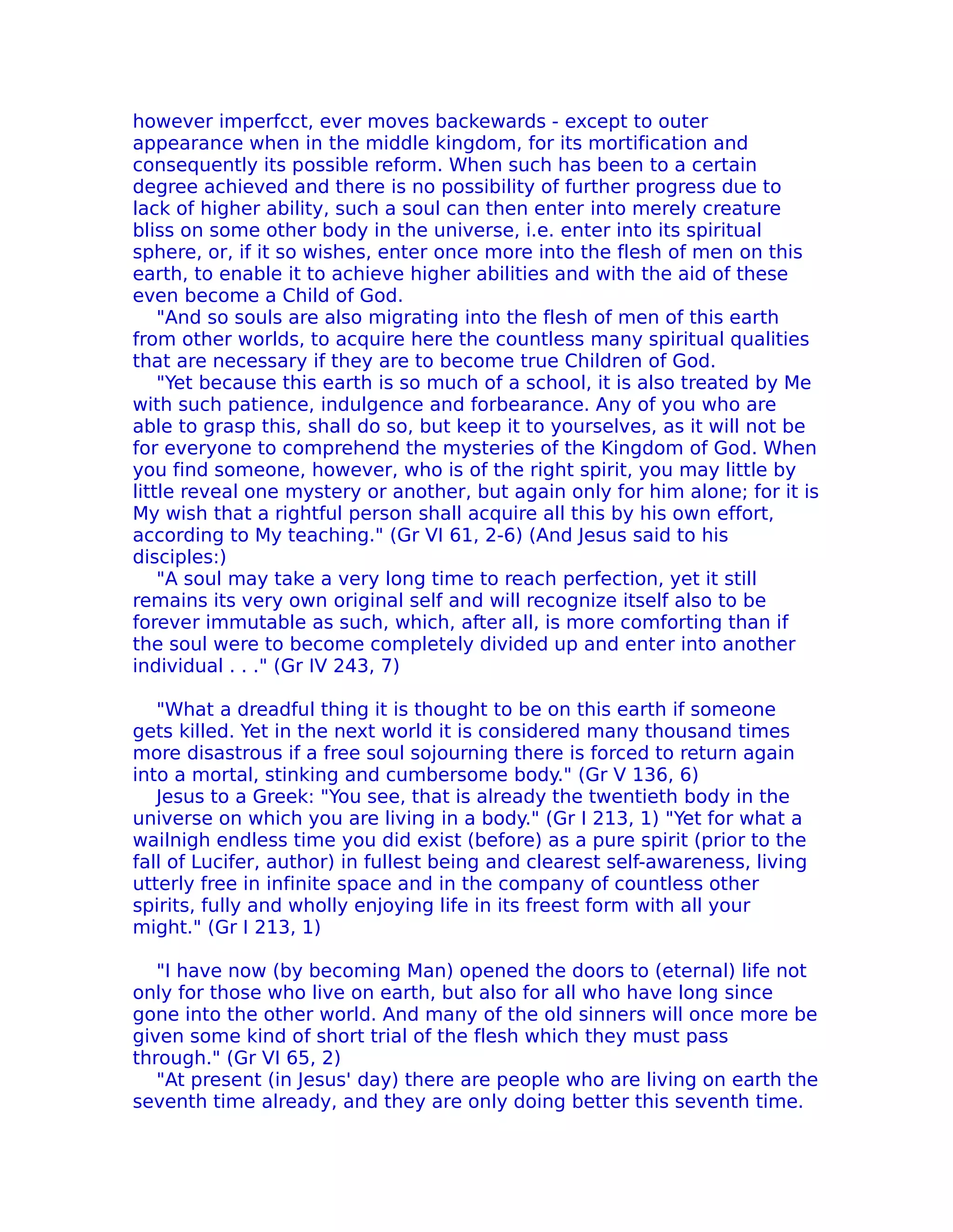 however imperfcct, ever moves backewards - except to outer
appearance when in the middle kingdom, for its mortification and
consequently its possible reform. When such has been to a certain
degree achieved and there is no possibility of further progress due to
lack of higher ability, such a soul can then enter into merely creature
bliss on some other body in the universe, i.e. enter into its spiritual
sphere, or, if it so wishes, enter once more into the flesh of men on this
earth, to enable it to achieve higher abilities and with the aid of these
even become a Child of God.
    "And so souls are also migrating into the flesh of men of this earth
from other worlds, to acquire here the countless many spiritual qualities
that are necessary if they are to become true Children of God.
    "Yet because this earth is so much of a school, it is also treated by Me
with such patience, indulgence and forbearance. Any of you who are
able to grasp this, shall do so, but keep it to yourselves, as it will not be
for everyone to comprehend the mysteries of the Kingdom of God. When
you find someone, however, who is of the right spirit, you may little by
little reveal one mystery or another, but again only for him alone; for it is
My wish that a rightful person shall acquire all this by his own effort,
according to My teaching." (Gr VI 61, 2-6) (And Jesus said to his
disciples:)
    "A soul may take a very long time to reach perfection, yet it still
remains its very own original self and will recognize itself also to be
forever immutable as such, which, after all, is more comforting than if
the soul were to become completely divided up and enter into another
individual . . ." (Gr IV 243, 7)

   "What a dreadful thing it is thought to be on this earth if someone
gets killed. Yet in the next world it is considered many thousand times
more disastrous if a free soul sojourning there is forced to return again
into a mortal, stinking and cumbersome body." (Gr V 136, 6)
   Jesus to a Greek: "You see, that is already the twentieth body in the
universe on which you are living in a body." (Gr I 213, 1) "Yet for what a
wailnigh endless time you did exist (before) as a pure spirit (prior to the
fall of Lucifer, author) in fullest being and clearest self-awareness, living
utterly free in infinite space and in the company of countless other
spirits, fully and wholly enjoying life in its freest form with all your
might." (Gr I 213, 1)

   "I have now (by becoming Man) opened the doors to (eternal) life not
only for those who live on earth, but also for all who have long since
gone into the other world. And many of the old sinners will once more be
given some kind of short trial of the flesh which they must pass
through." (Gr VI 65, 2)
   "At present (in Jesus' day) there are people who are living on earth the
seventh time already, and they are only doing better this seventh time.
 