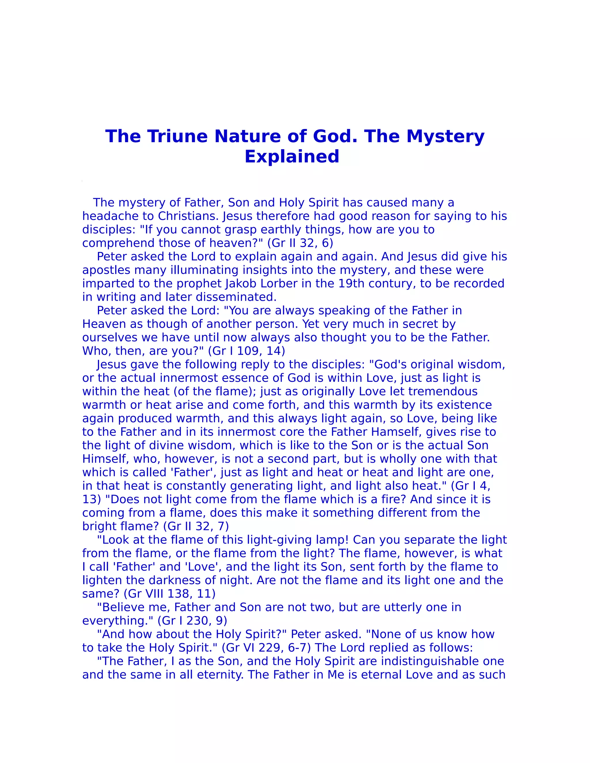The Triune Nature of God. The Mystery
                 Explained

   The mystery of Father, Son and Holy Spirit has caused many a
headache to Christians. Jesus therefore had good reason for saying to his
disciples: "If you cannot grasp earthly things, how are you to
comprehend those of heaven?" (Gr II 32, 6)
    Peter asked the Lord to explain again and again. And Jesus did give his
apostles many illuminating insights into the mystery, and these were
imparted to the prophet Jakob Lorber in the 19th contury, to be recorded
in writing and later disseminated.
    Peter asked the Lord: "You are always speaking of the Father in
Heaven as though of another person. Yet very much in secret by
ourselves we have until now always also thought you to be the Father.
Who, then, are you?" (Gr I 109, 14)
    Jesus gave the following reply to the disciples: "God's original wisdom,
or the actual innermost essence of God is within Love, just as light is
within the heat (of the flame); just as originally Love let tremendous
warmth or heat arise and come forth, and this warmth by its existence
again produced warmth, and this always light again, so Love, being like
to the Father and in its innermost core the Father Hamself, gives rise to
the light of divine wisdom, which is like to the Son or is the actual Son
Himself, who, however, is not a second part, but is wholly one with that
which is called 'Father', just as light and heat or heat and light are one,
in that heat is constantly generating light, and light also heat." (Gr I 4,
13) "Does not light come from the flame which is a fire? And since it is
coming from a flame, does this make it something different from the
bright flame? (Gr II 32, 7)
    "Look at the flame of this light-giving lamp! Can you separate the light
from the flame, or the flame from the light? The flame, however, is what
I call 'Father' and 'Love', and the light its Son, sent forth by the flame to
lighten the darkness of night. Are not the flame and its light one and the
same? (Gr VIII 138, 11)
    "Believe me, Father and Son are not two, but are utterly one in
everything." (Gr I 230, 9)
    "And how about the Holy Spirit?" Peter asked. "None of us know how
to take the Holy Spirit." (Gr VI 229, 6-7) The Lord replied as follows:
    "The Father, I as the Son, and the Holy Spirit are indistinguishable one
and the same in all eternity. The Father in Me is eternal Love and as such
 