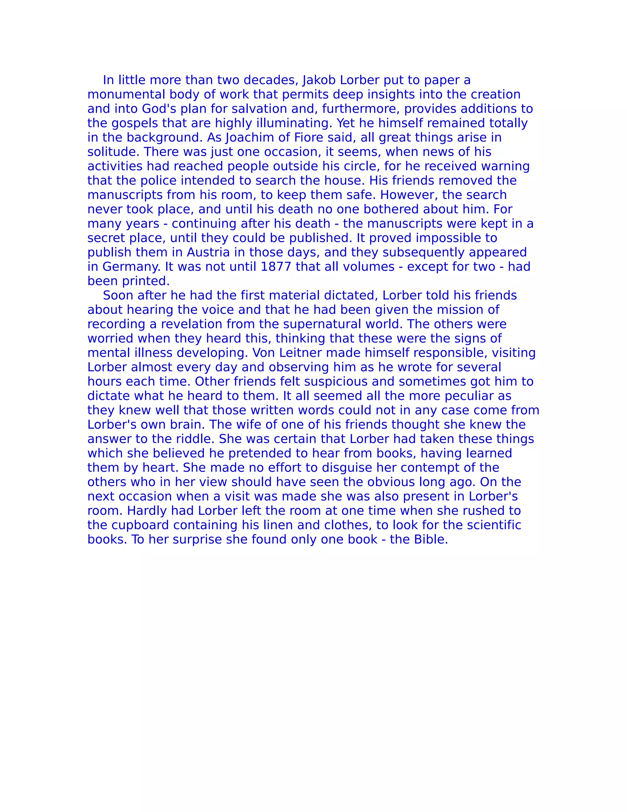 In little more than two decades, Jakob Lorber put to paper a
monumental body of work that permits deep insights into the creation
and into God's plan for salvation and, furthermore, provides additions to
the gospels that are highly illuminating. Yet he himself remained totally
in the background. As Joachim of Fiore said, all great things arise in
solitude. There was just one occasion, it seems, when news of his
activities had reached people outside his circle, for he received warning
that the police intended to search the house. His friends removed the
manuscripts from his room, to keep them safe. However, the search
never took place, and until his death no one bothered about him. For
many years - continuing after his death - the manuscripts were kept in a
secret place, until they could be published. It proved impossible to
publish them in Austria in those days, and they subsequently appeared
in Germany. It was not until 1877 that all volumes - except for two - had
been printed.
   Soon after he had the first material dictated, Lorber told his friends
about hearing the voice and that he had been given the mission of
recording a revelation from the supernatural world. The others were
worried when they heard this, thinking that these were the signs of
mental illness developing. Von Leitner made himself responsible, visiting
Lorber almost every day and observing him as he wrote for several
hours each time. Other friends felt suspicious and sometimes got him to
dictate what he heard to them. It all seemed all the more peculiar as
they knew well that those written words could not in any case come from
Lorber's own brain. The wife of one of his friends thought she knew the
answer to the riddle. She was certain that Lorber had taken these things
which she believed he pretended to hear from books, having learned
them by heart. She made no effort to disguise her contempt of the
others who in her view should have seen the obvious long ago. On the
next occasion when a visit was made she was also present in Lorber's
room. Hardly had Lorber left the room at one time when she rushed to
the cupboard containing his linen and clothes, to look for the scientific
books. To her surprise she found only one book - the Bible.
 