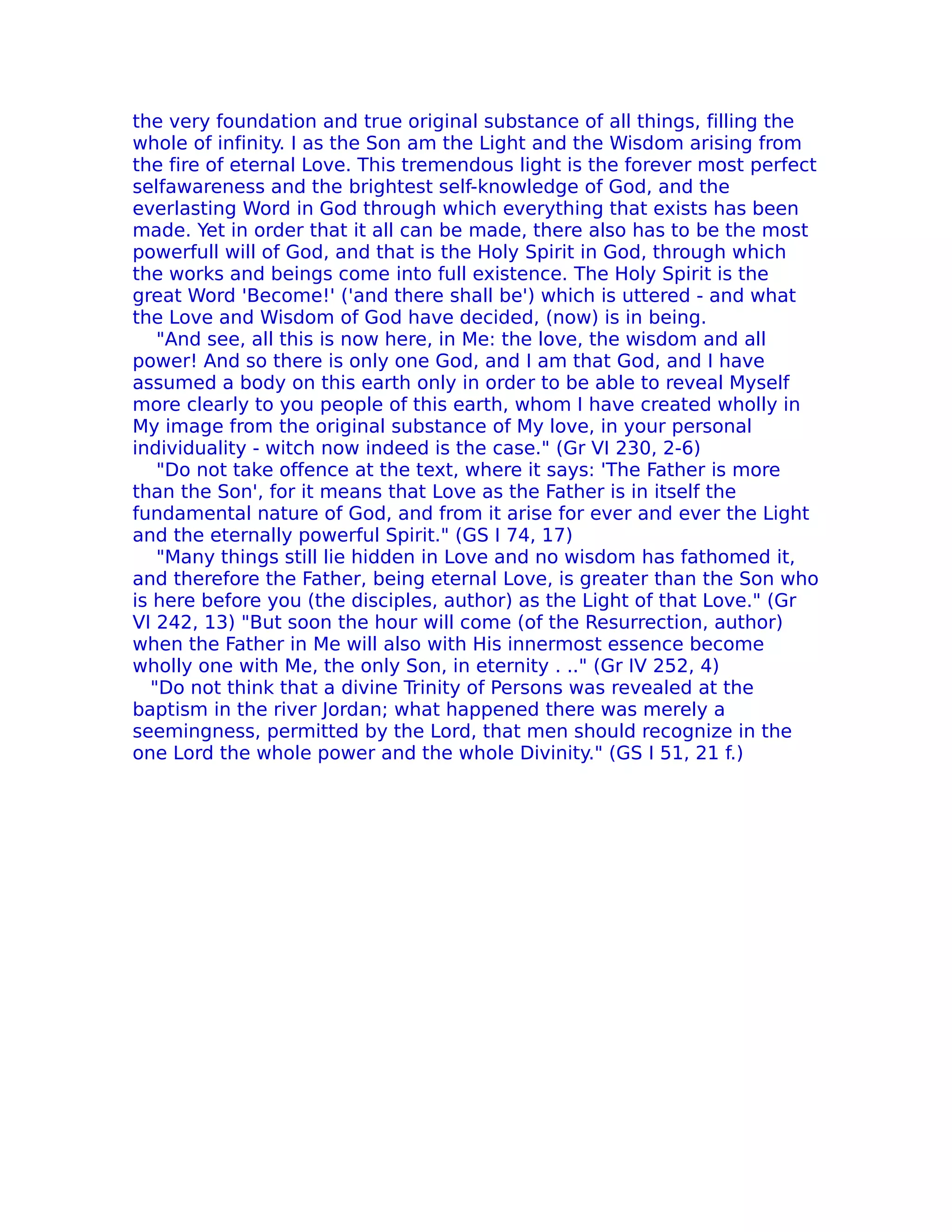 the very foundation and true original substance of all things, filling the
whole of infinity. I as the Son am the Light and the Wisdom arising from
the fire of eternal Love. This tremendous light is the forever most perfect
selfawareness and the brightest self-knowledge of God, and the
everlasting Word in God through which everything that exists has been
made. Yet in order that it all can be made, there also has to be the most
powerfull will of God, and that is the Holy Spirit in God, through which
the works and beings come into full existence. The Holy Spirit is the
great Word 'Become!' ('and there shall be') which is uttered - and what
the Love and Wisdom of God have decided, (now) is in being.
   "And see, all this is now here, in Me: the love, the wisdom and all
power! And so there is only one God, and I am that God, and I have
assumed a body on this earth only in order to be able to reveal Myself
more clearly to you people of this earth, whom I have created wholly in
My image from the original substance of My love, in your personal
individuality - witch now indeed is the case." (Gr VI 230, 2-6)
   "Do not take offence at the text, where it says: 'The Father is more
than the Son', for it means that Love as the Father is in itself the
fundamental nature of God, and from it arise for ever and ever the Light
and the eternally powerful Spirit." (GS I 74, 17)
   "Many things still lie hidden in Love and no wisdom has fathomed it,
and therefore the Father, being eternal Love, is greater than the Son who
is here before you (the disciples, author) as the Light of that Love." (Gr
VI 242, 13) "But soon the hour will come (of the Resurrection, author)
when the Father in Me will also with His innermost essence become
wholly one with Me, the only Son, in eternity . .." (Gr IV 252, 4)
  "Do not think that a divine Trinity of Persons was revealed at the
baptism in the river Jordan; what happened there was merely a
seemingness, permitted by the Lord, that men should recognize in the
one Lord the whole power and the whole Divinity." (GS I 51, 21 f.)
 