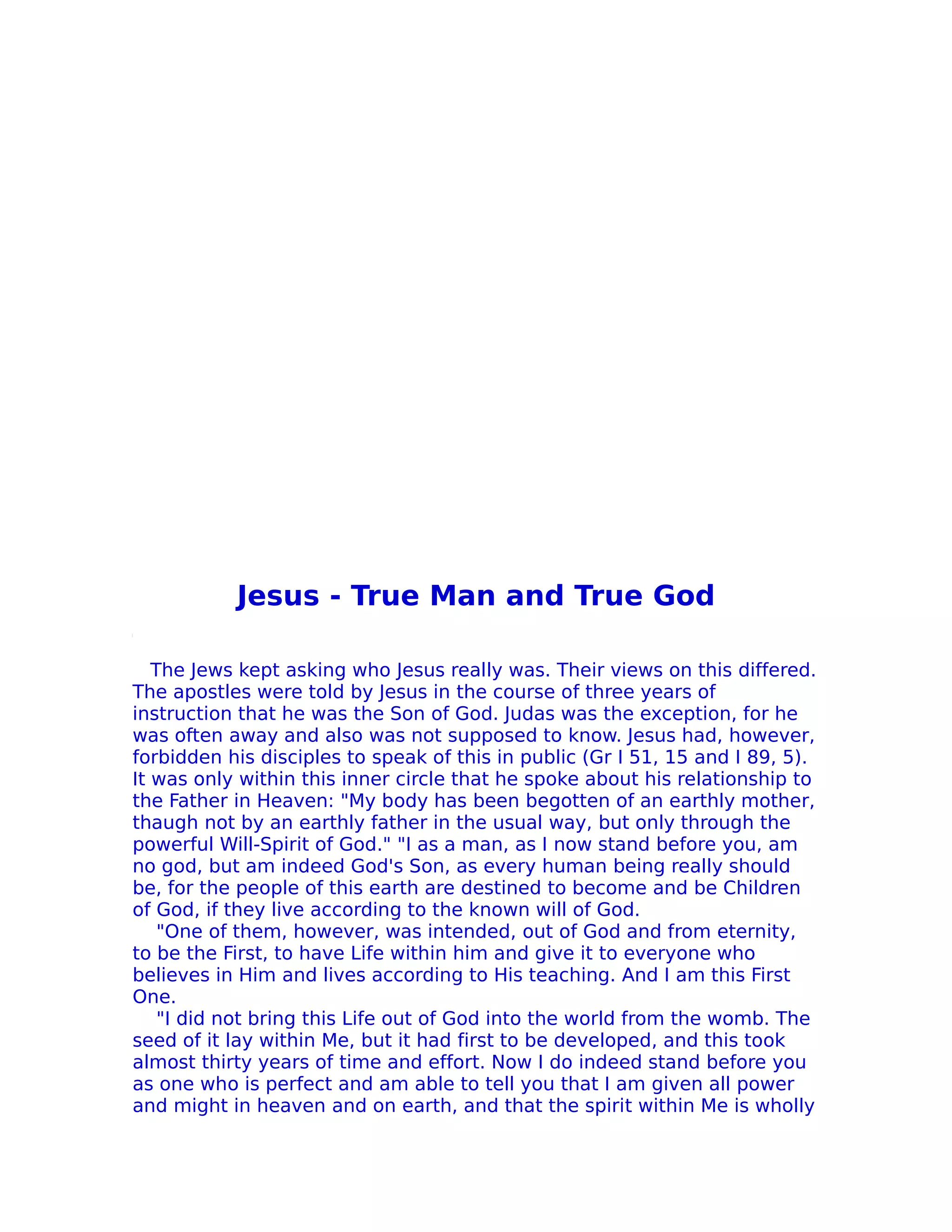 Jesus - True Man and True God

   The Jews kept asking who Jesus really was. Their views on this differed.
The apostles were told by Jesus in the course of three years of
instruction that he was the Son of God. Judas was the exception, for he
was often away and also was not supposed to know. Jesus had, however,
forbidden his disciples to speak of this in public (Gr I 51, 15 and I 89, 5).
It was only within this inner circle that he spoke about his relationship to
the Father in Heaven: "My body has been begotten of an earthly mother,
thaugh not by an earthly father in the usual way, but only through the
powerful Will-Spirit of God." "I as a man, as I now stand before you, am
no god, but am indeed God's Son, as every human being really should
be, for the people of this earth are destined to become and be Children
of God, if they live according to the known will of God.
    "One of them, however, was intended, out of God and from eternity,
to be the First, to have Life within him and give it to everyone who
believes in Him and lives according to His teaching. And I am this First
One.
    "I did not bring this Life out of God into the world from the womb. The
seed of it lay within Me, but it had first to be developed, and this took
almost thirty years of time and effort. Now I do indeed stand before you
as one who is perfect and am able to tell you that I am given all power
and might in heaven and on earth, and that the spirit within Me is wholly
 