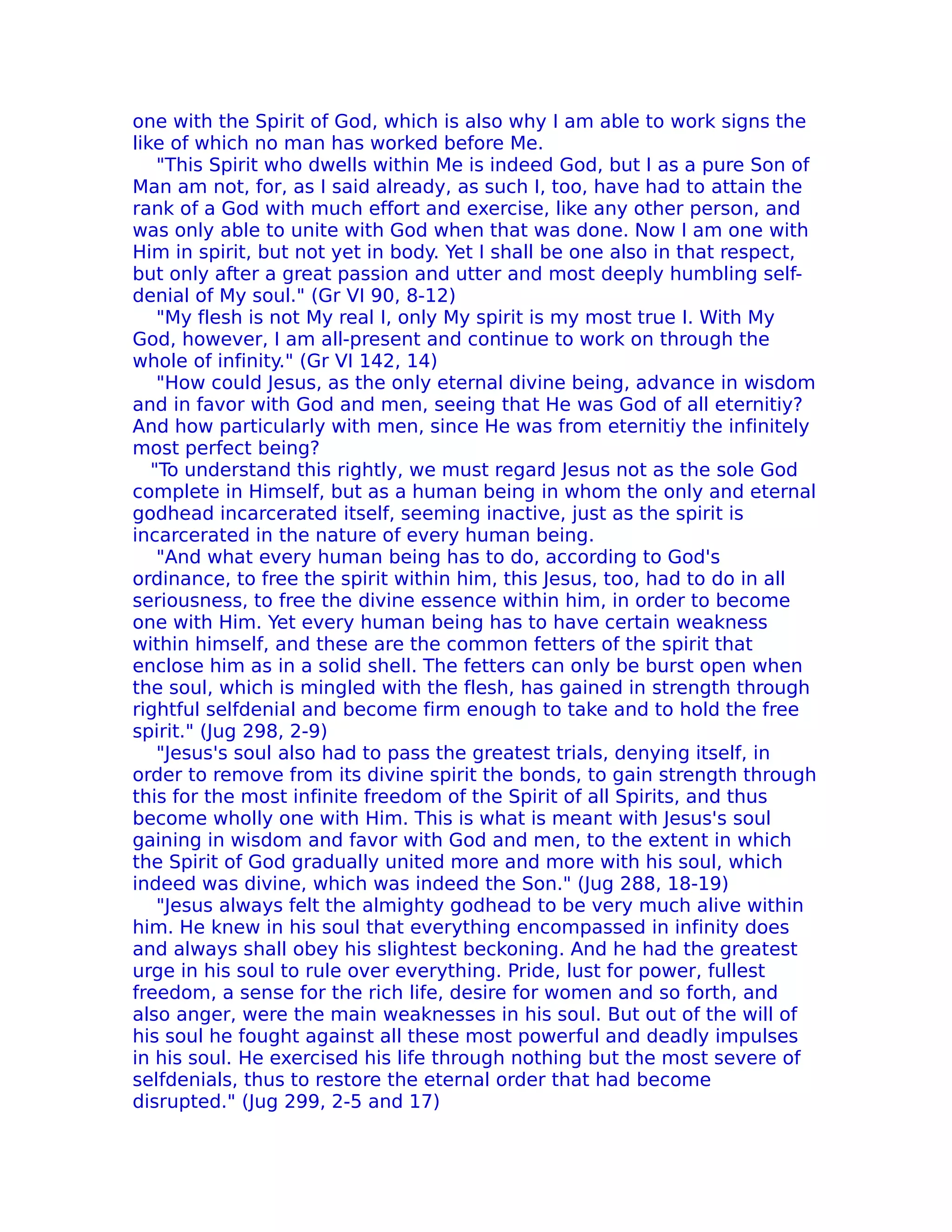one with the Spirit of God, which is also why I am able to work signs the
like of which no man has worked before Me.
    "This Spirit who dwells within Me is indeed God, but I as a pure Son of
Man am not, for, as I said already, as such I, too, have had to attain the
rank of a God with much effort and exercise, like any other person, and
was only able to unite with God when that was done. Now I am one with
Him in spirit, but not yet in body. Yet I shall be one also in that respect,
but only after a great passion and utter and most deeply humbling self-
denial of My soul." (Gr VI 90, 8-12)
    "My flesh is not My real I, only My spirit is my most true I. With My
God, however, I am all-present and continue to work on through the
whole of infinity." (Gr VI 142, 14)
    "How could Jesus, as the only eternal divine being, advance in wisdom
and in favor with God and men, seeing that He was God of all eternitiy?
And how particularly with men, since He was from eternitiy the infinitely
most perfect being?
   "To understand this rightly, we must regard Jesus not as the sole God
complete in Himself, but as a human being in whom the only and eternal
godhead incarcerated itself, seeming inactive, just as the spirit is
incarcerated in the nature of every human being.
    "And what every human being has to do, according to God's
ordinance, to free the spirit within him, this Jesus, too, had to do in all
seriousness, to free the divine essence within him, in order to become
one with Him. Yet every human being has to have certain weakness
within himself, and these are the common fetters of the spirit that
enclose him as in a solid shell. The fetters can only be burst open when
the soul, which is mingled with the flesh, has gained in strength through
rightful selfdenial and become firm enough to take and to hold the free
spirit." (Jug 298, 2-9)
    "Jesus's soul also had to pass the greatest trials, denying itself, in
order to remove from its divine spirit the bonds, to gain strength through
this for the most infinite freedom of the Spirit of all Spirits, and thus
become wholly one with Him. This is what is meant with Jesus's soul
gaining in wisdom and favor with God and men, to the extent in which
the Spirit of God gradually united more and more with his soul, which
indeed was divine, which was indeed the Son." (Jug 288, 18-19)
    "Jesus always felt the almighty godhead to be very much alive within
him. He knew in his soul that everything encompassed in infinity does
and always shall obey his slightest beckoning. And he had the greatest
urge in his soul to rule over everything. Pride, lust for power, fullest
freedom, a sense for the rich life, desire for women and so forth, and
also anger, were the main weaknesses in his soul. But out of the will of
his soul he fought against all these most powerful and deadly impulses
in his soul. He exercised his life through nothing but the most severe of
selfdenials, thus to restore the eternal order that had become
disrupted." (Jug 299, 2-5 and 17)
 