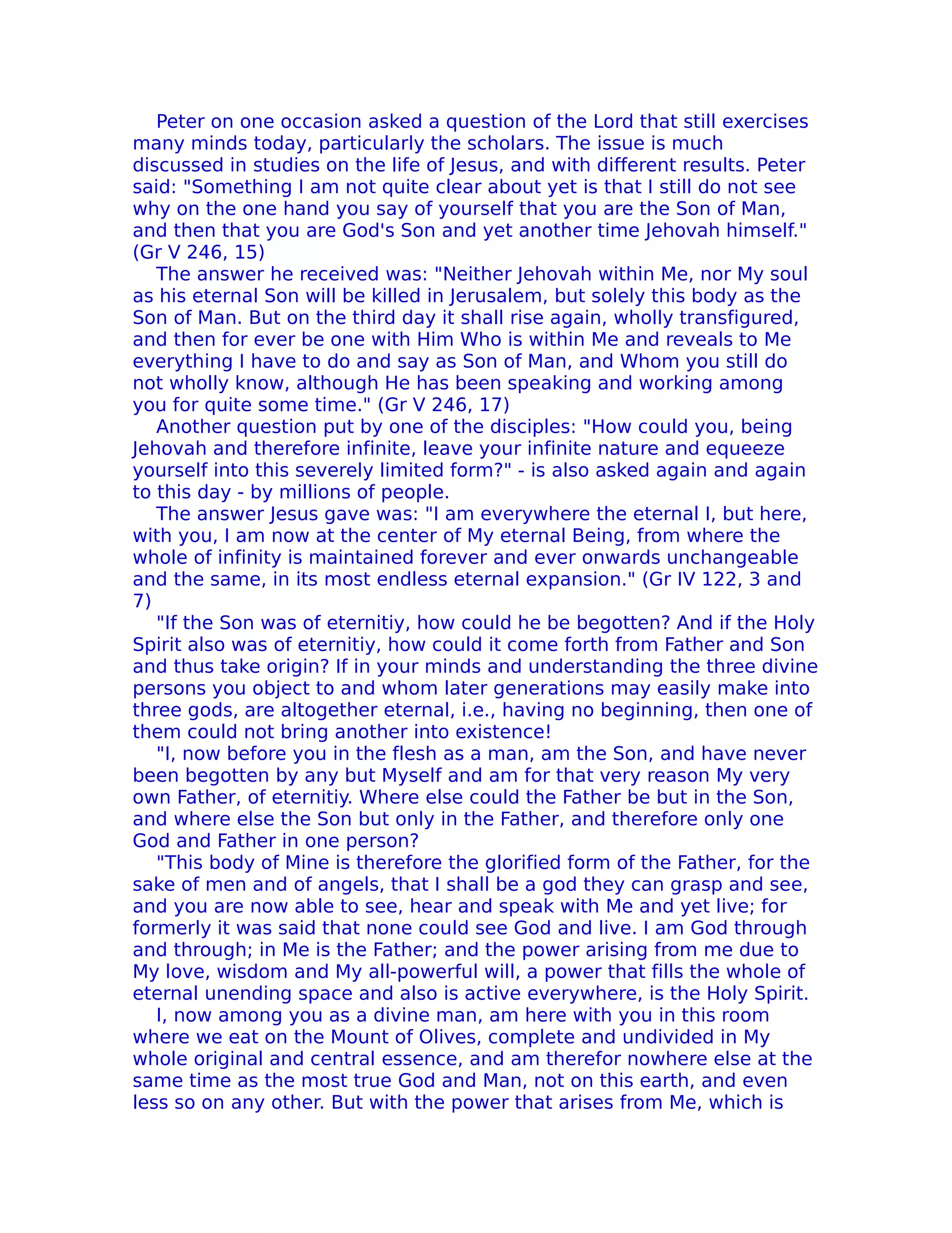 Peter on one occasion asked a question of the Lord that still exercises
many minds today, particularly the scholars. The issue is much
discussed in studies on the life of Jesus, and with different results. Peter
said: "Something I am not quite clear about yet is that I still do not see
why on the one hand you say of yourself that you are the Son of Man,
and then that you are God's Son and yet another time Jehovah himself."
(Gr V 246, 15)
   The answer he received was: "Neither Jehovah within Me, nor My soul
as his eternal Son will be killed in Jerusalem, but solely this body as the
Son of Man. But on the third day it shall rise again, wholly transfigured,
and then for ever be one with Him Who is within Me and reveals to Me
everything I have to do and say as Son of Man, and Whom you still do
not wholly know, although He has been speaking and working among
you for quite some time." (Gr V 246, 17)
   Another question put by one of the disciples: "How could you, being
Jehovah and therefore infinite, leave your infinite nature and equeeze
yourself into this severely limited form?" - is also asked again and again
to this day - by millions of people.
   The answer Jesus gave was: "I am everywhere the eternal I, but here,
with you, I am now at the center of My eternal Being, from where the
whole of infinity is maintained forever and ever onwards unchangeable
and the same, in its most endless eternal expansion." (Gr IV 122, 3 and
7)
   "If the Son was of eternitiy, how could he be begotten? And if the Holy
Spirit also was of eternitiy, how could it come forth from Father and Son
and thus take origin? If in your minds and understanding the three divine
persons you object to and whom later generations may easily make into
three gods, are altogether eternal, i.e., having no beginning, then one of
them could not bring another into existence!
   "I, now before you in the flesh as a man, am the Son, and have never
been begotten by any but Myself and am for that very reason My very
own Father, of eternitiy. Where else could the Father be but in the Son,
and where else the Son but only in the Father, and therefore only one
God and Father in one person?
   "This body of Mine is therefore the glorified form of the Father, for the
sake of men and of angels, that I shall be a god they can grasp and see,
and you are now able to see, hear and speak with Me and yet live; for
formerly it was said that none could see God and live. I am God through
and through; in Me is the Father; and the power arising from me due to
My love, wisdom and My all-powerful will, a power that fills the whole of
eternal unending space and also is active everywhere, is the Holy Spirit.
   I, now among you as a divine man, am here with you in this room
where we eat on the Mount of Olives, complete and undivided in My
whole original and central essence, and am therefor nowhere else at the
same time as the most true God and Man, not on this earth, and even
less so on any other. But with the power that arises from Me, which is
 