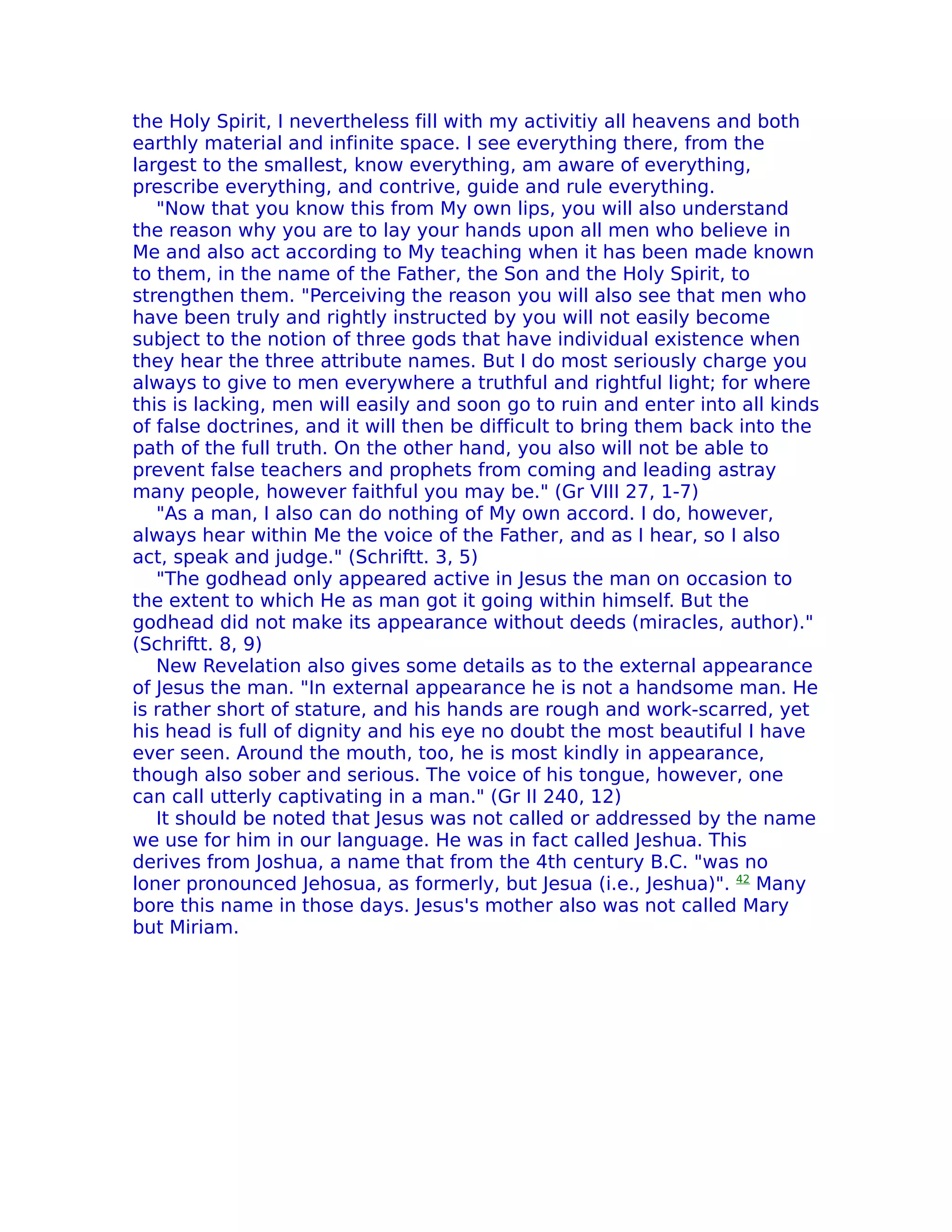 the Holy Spirit, I nevertheless fill with my activitiy all heavens and both
earthly material and infinite space. I see everything there, from the
largest to the smallest, know everything, am aware of everything,
prescribe everything, and contrive, guide and rule everything.
   "Now that you know this from My own lips, you will also understand
the reason why you are to lay your hands upon all men who believe in
Me and also act according to My teaching when it has been made known
to them, in the name of the Father, the Son and the Holy Spirit, to
strengthen them. "Perceiving the reason you will also see that men who
have been truly and rightly instructed by you will not easily become
subject to the notion of three gods that have individual existence when
they hear the three attribute names. But I do most seriously charge you
always to give to men everywhere a truthful and rightful light; for where
this is lacking, men will easily and soon go to ruin and enter into all kinds
of false doctrines, and it will then be difficult to bring them back into the
path of the full truth. On the other hand, you also will not be able to
prevent false teachers and prophets from coming and leading astray
many people, however faithful you may be." (Gr VIII 27, 1-7)
   "As a man, I also can do nothing of My own accord. I do, however,
always hear within Me the voice of the Father, and as I hear, so I also
act, speak and judge." (Schriftt. 3, 5)
   "The godhead only appeared active in Jesus the man on occasion to
the extent to which He as man got it going within himself. But the
godhead did not make its appearance without deeds (miracles, author)."
(Schriftt. 8, 9)
   New Revelation also gives some details as to the external appearance
of Jesus the man. "In external appearance he is not a handsome man. He
is rather short of stature, and his hands are rough and work-scarred, yet
his head is full of dignity and his eye no doubt the most beautiful I have
ever seen. Around the mouth, too, he is most kindly in appearance,
though also sober and serious. The voice of his tongue, however, one
can call utterly captivating in a man." (Gr II 240, 12)
   It should be noted that Jesus was not called or addressed by the name
we use for him in our language. He was in fact called Jeshua. This
derives from Joshua, a name that from the 4th century B.C. "was no
loner pronounced Jehosua, as formerly, but Jesua (i.e., Jeshua)". 42 Many
bore this name in those days. Jesus's mother also was not called Mary
but Miriam.
 