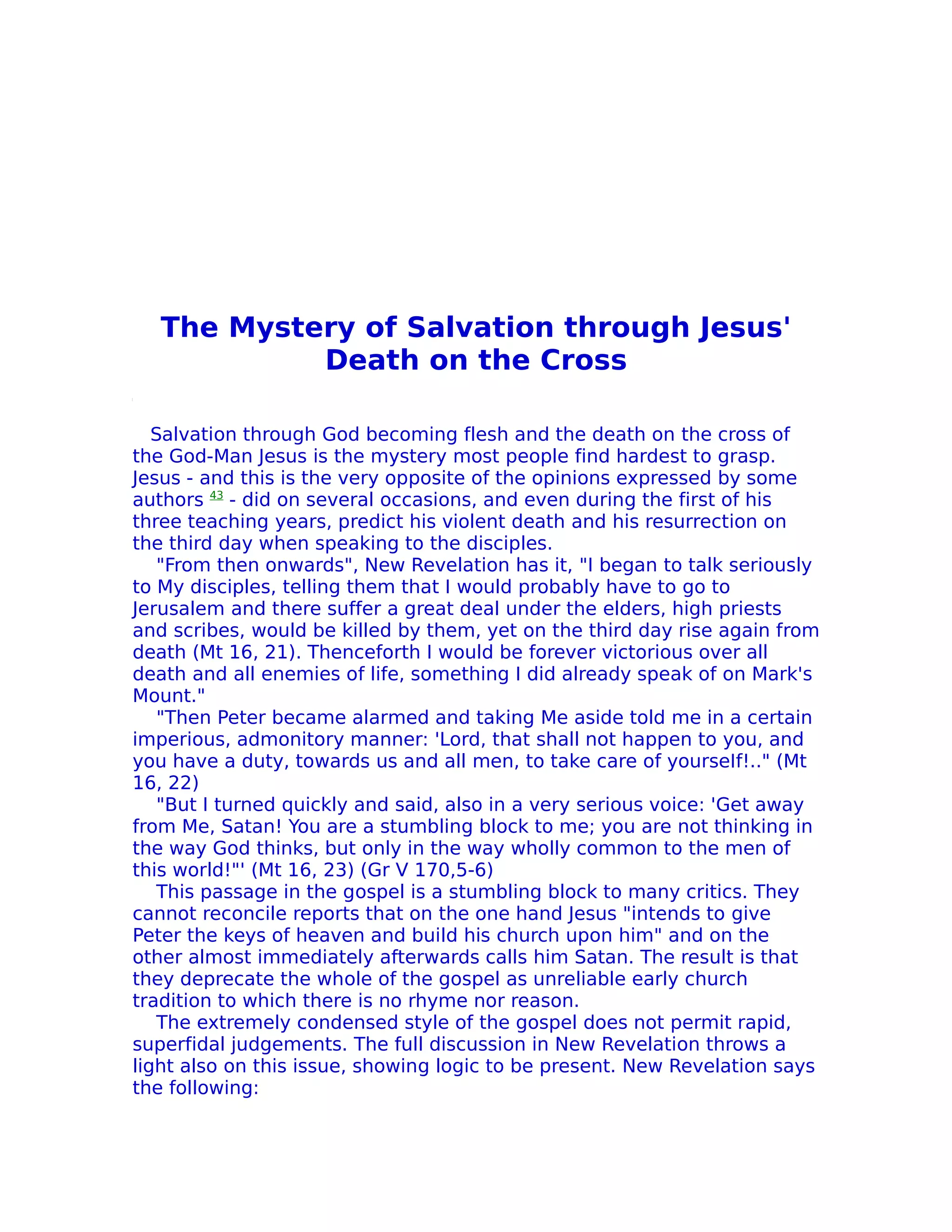 The Mystery of Salvation through Jesus'
            Death on the Cross

   Salvation through God becoming flesh and the death on the cross of
the God-Man Jesus is the mystery most people find hardest to grasp.
Jesus - and this is the very opposite of the opinions expressed by some
authors 43 - did on several occasions, and even during the first of his
three teaching years, predict his violent death and his resurrection on
the third day when speaking to the disciples.
    "From then onwards", New Revelation has it, "I began to talk seriously
to My disciples, telling them that I would probably have to go to
Jerusalem and there suffer a great deal under the elders, high priests
and scribes, would be killed by them, yet on the third day rise again from
death (Mt 16, 21). Thenceforth I would be forever victorious over all
death and all enemies of life, something I did already speak of on Mark's
Mount."
    "Then Peter became alarmed and taking Me aside told me in a certain
imperious, admonitory manner: 'Lord, that shall not happen to you, and
you have a duty, towards us and all men, to take care of yourseIf!.." (Mt
16, 22)
    "But I turned quickly and said, also in a very serious voice: 'Get away
from Me, Satan! You are a stumbling block to me; you are not thinking in
the way God thinks, but only in the way wholly common to the men of
this world!"' (Mt 16, 23) (Gr V 170,5-6)
    This passage in the gospel is a stumbling block to many critics. They
cannot reconcile reports that on the one hand Jesus "intends to give
Peter the keys of heaven and build his church upon him" and on the
other almost immediately afterwards calls him Satan. The result is that
they deprecate the whole of the gospel as unreliable early church
tradition to which there is no rhyme nor reason.
    The extremely condensed style of the gospel does not permit rapid,
superfidal judgements. The full discussion in New Revelation throws a
light also on this issue, showing logic to be present. New Revelation says
the following:
 