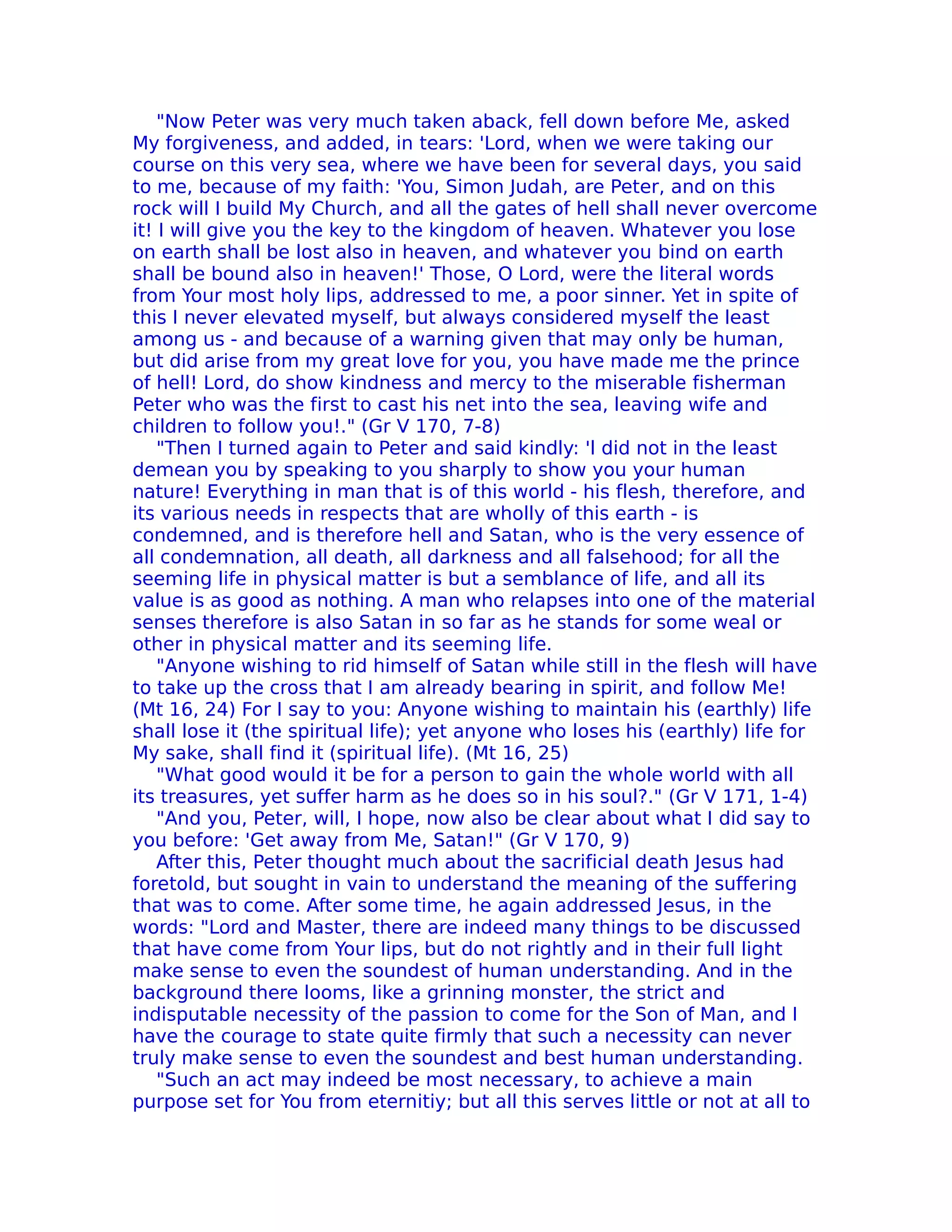 "Now Peter was very much taken aback, fell down before Me, asked
My forgiveness, and added, in tears: 'Lord, when we were taking our
course on this very sea, where we have been for several days, you said
to me, because of my faith: 'You, Simon Judah, are Peter, and on this
rock will I build My Church, and all the gates of hell shall never overcome
it! I will give you the key to the kingdom of heaven. Whatever you lose
on earth shall be lost also in heaven, and whatever you bind on earth
shall be bound also in heaven!' Those, O Lord, were the literal words
from Your most holy lips, addressed to me, a poor sinner. Yet in spite of
this I never elevated myself, but always considered myself the least
among us - and because of a warning given that may only be human,
but did arise from my great love for you, you have made me the prince
of hell! Lord, do show kindness and mercy to the miserable fisherman
Peter who was the first to cast his net into the sea, leaving wife and
children to follow you!." (Gr V 170, 7-8)
    "Then I turned again to Peter and said kindly: 'l did not in the least
demean you by speaking to you sharply to show you your human
nature! Everything in man that is of this world - his flesh, therefore, and
its various needs in respects that are wholly of this earth - is
condemned, and is therefore hell and Satan, who is the very essence of
all condemnation, all death, all darkness and all falsehood; for all the
seeming life in physical matter is but a semblance of life, and all its
value is as good as nothing. A man who relapses into one of the material
senses therefore is also Satan in so far as he stands for some weal or
other in physical matter and its seeming life.
    "Anyone wishing to rid himself of Satan while still in the flesh will have
to take up the cross that I am already bearing in spirit, and follow Me!
(Mt 16, 24) For I say to you: Anyone wishing to maintain his (earthly) life
shall lose it (the spiritual life); yet anyone who loses his (earthly) life for
My sake, shall find it (spiritual life). (Mt 16, 25)
    "What good would it be for a person to gain the whole world with all
its treasures, yet suffer harm as he does so in his soul?." (Gr V 171, 1-4)
    "And you, Peter, will, I hope, now also be clear about what I did say to
you before: 'Get away from Me, Satan!" (Gr V 170, 9)
    After this, Peter thought much about the sacrificial death Jesus had
foretold, but sought in vain to understand the meaning of the suffering
that was to come. After some time, he again addressed Jesus, in the
words: "Lord and Master, there are indeed many things to be discussed
that have come from Your lips, but do not rightly and in their full light
make sense to even the soundest of human understanding. And in the
background there looms, like a grinning monster, the strict and
indisputable necessity of the passion to come for the Son of Man, and I
have the courage to state quite firmly that such a necessity can never
truly make sense to even the soundest and best human understanding.
    "Such an act may indeed be most necessary, to achieve a main
purpose set for You from eternitiy; but all this serves little or not at all to
 