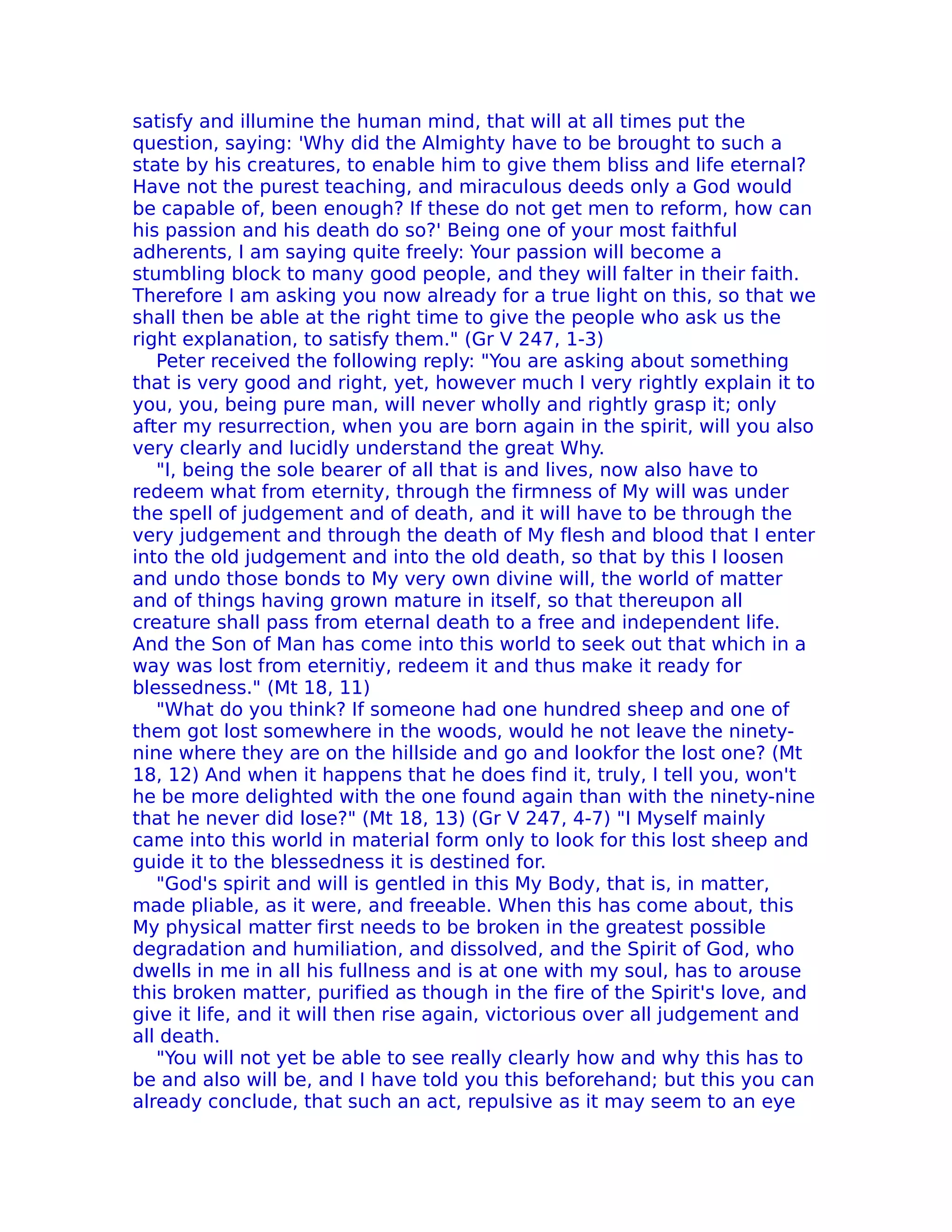 satisfy and illumine the human mind, that will at all times put the
question, saying: 'Why did the Almighty have to be brought to such a
state by his creatures, to enable him to give them bliss and life eternal?
Have not the purest teaching, and miraculous deeds only a God would
be capable of, been enough? If these do not get men to reform, how can
his passion and his death do so?' Being one of your most faithful
adherents, I am saying quite freely: Your passion will become a
stumbling block to many good people, and they will falter in their faith.
Therefore I am asking you now already for a true light on this, so that we
shall then be able at the right time to give the people who ask us the
right explanation, to satisfy them." (Gr V 247, 1-3)
   Peter received the following reply: "You are asking about something
that is very good and right, yet, however much I very rightly explain it to
you, you, being pure man, will never wholly and rightly grasp it; only
after my resurrection, when you are born again in the spirit, will you also
very clearly and lucidly understand the great Why.
   "I, being the sole bearer of all that is and lives, now also have to
redeem what from eternity, through the firmness of My will was under
the spell of judgement and of death, and it will have to be through the
very judgement and through the death of My flesh and blood that I enter
into the old judgement and into the old death, so that by this I loosen
and undo those bonds to My very own divine will, the world of matter
and of things having grown mature in itself, so that thereupon all
creature shall pass from eternal death to a free and independent life.
And the Son of Man has come into this world to seek out that which in a
way was lost from eternitiy, redeem it and thus make it ready for
blessedness." (Mt 18, 11)
   "What do you think? If someone had one hundred sheep and one of
them got lost somewhere in the woods, would he not leave the ninety-
nine where they are on the hillside and go and lookfor the lost one? (Mt
18, 12) And when it happens that he does find it, truly, I tell you, won't
he be more delighted with the one found again than with the ninety-nine
that he never did lose?" (Mt 18, 13) (Gr V 247, 4-7) "I Myself mainly
came into this world in material form only to look for this lost sheep and
guide it to the blessedness it is destined for.
   "God's spirit and will is gentled in this My Body, that is, in matter,
made pliable, as it were, and freeable. When this has come about, this
My physical matter first needs to be broken in the greatest possible
degradation and humiliation, and dissolved, and the Spirit of God, who
dwells in me in all his fullness and is at one with my soul, has to arouse
this broken matter, purified as though in the fire of the Spirit's love, and
give it life, and it will then rise again, victorious over all judgement and
all death.
   "You will not yet be able to see really clearly how and why this has to
be and also will be, and I have told you this beforehand; but this you can
already conclude, that such an act, repulsive as it may seem to an eye
 