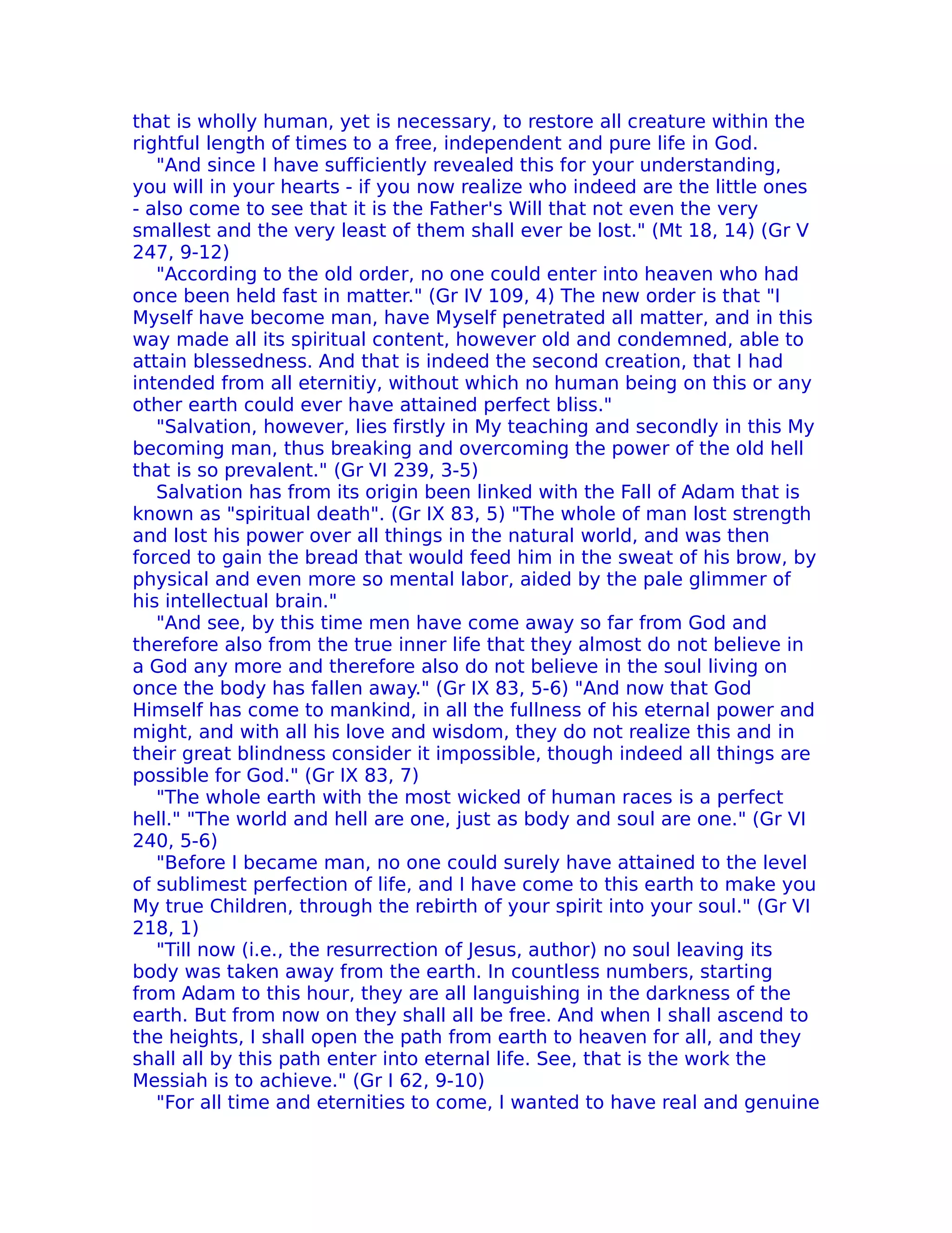 that is wholly human, yet is necessary, to restore all creature within the
rightful length of times to a free, independent and pure life in God.
   "And since I have sufficiently revealed this for your understanding,
you will in your hearts - if you now realize who indeed are the little ones
- also come to see that it is the Father's Will that not even the very
smallest and the very least of them shall ever be lost." (Mt 18, 14) (Gr V
247, 9-12)
   "According to the old order, no one could enter into heaven who had
once been held fast in matter." (Gr IV 109, 4) The new order is that "I
Myself have become man, have Myself penetrated all matter, and in this
way made all its spiritual content, however old and condemned, able to
attain blessedness. And that is indeed the second creation, that I had
intended from all eternitiy, without which no human being on this or any
other earth could ever have attained perfect bliss."
   "Salvation, however, lies firstly in My teaching and secondly in this My
becoming man, thus breaking and overcoming the power of the old hell
that is so prevalent." (Gr VI 239, 3-5)
   Salvation has from its origin been linked with the Fall of Adam that is
known as "spiritual death". (Gr IX 83, 5) "The whole of man lost strength
and lost his power over all things in the natural world, and was then
forced to gain the bread that would feed him in the sweat of his brow, by
physical and even more so mental labor, aided by the pale glimmer of
his intellectual brain."
   "And see, by this time men have come away so far from God and
therefore also from the true inner life that they almost do not believe in
a God any more and therefore also do not believe in the soul living on
once the body has fallen away." (Gr IX 83, 5-6) "And now that God
Himself has come to mankind, in all the fullness of his eternal power and
might, and with all his love and wisdom, they do not realize this and in
their great blindness consider it impossible, though indeed all things are
possible for God." (Gr IX 83, 7)
   "The whole earth with the most wicked of human races is a perfect
hell." "The world and hell are one, just as body and soul are one." (Gr VI
240, 5-6)
   "Before I became man, no one could surely have attained to the level
of sublimest perfection of life, and I have come to this earth to make you
My true Children, through the rebirth of your spirit into your soul." (Gr VI
218, 1)
   "Till now (i.e., the resurrection of Jesus, author) no soul leaving its
body was taken away from the earth. In countless numbers, starting
from Adam to this hour, they are all languishing in the darkness of the
earth. But from now on they shall all be free. And when I shall ascend to
the heights, I shall open the path from earth to heaven for all, and they
shall all by this path enter into eternal life. See, that is the work the
Messiah is to achieve." (Gr I 62, 9-10)
   "For all time and eternities to come, I wanted to have real and genuine
 