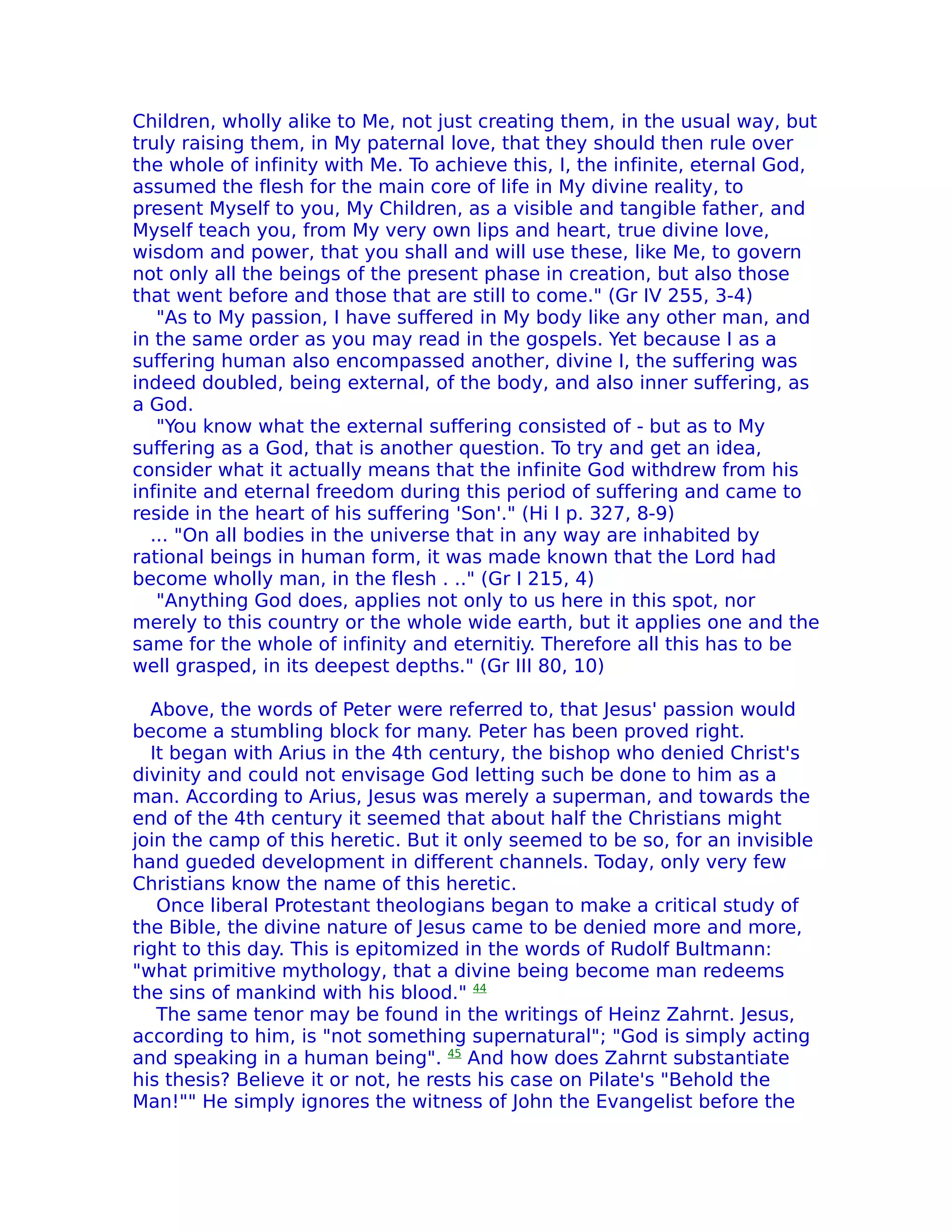Children, wholly alike to Me, not just creating them, in the usual way, but
truly raising them, in My paternal love, that they should then rule over
the whole of infinity with Me. To achieve this, I, the infinite, eternal God,
assumed the flesh for the main core of life in My divine reality, to
present Myself to you, My Children, as a visible and tangible father, and
Myself teach you, from My very own lips and heart, true divine love,
wisdom and power, that you shall and will use these, like Me, to govern
not only all the beings of the present phase in creation, but also those
that went before and those that are still to come." (Gr IV 255, 3-4)
   "As to My passion, I have suffered in My body like any other man, and
in the same order as you may read in the gospels. Yet because I as a
suffering human also encompassed another, divine I, the suffering was
indeed doubled, being external, of the body, and also inner suffering, as
a God.
   "You know what the external suffering consisted of - but as to My
suffering as a God, that is another question. To try and get an idea,
consider what it actually means that the infinite God withdrew from his
infinite and eternal freedom during this period of suffering and came to
reside in the heart of his suffering 'Son'." (Hi I p. 327, 8-9)
  ... "On all bodies in the universe that in any way are inhabited by
rational beings in human form, it was made known that the Lord had
become wholly man, in the flesh . .." (Gr I 215, 4)
   "Anything God does, applies not only to us here in this spot, nor
merely to this country or the whole wide earth, but it applies one and the
same for the whole of infinity and eternitiy. Therefore all this has to be
well grasped, in its deepest depths." (Gr III 80, 10)

  Above, the words of Peter were referred to, that Jesus' passion would
become a stumbling block for many. Peter has been proved right.
  It began with Arius in the 4th century, the bishop who denied Christ's
divinity and could not envisage God letting such be done to him as a
man. According to Arius, Jesus was merely a superman, and towards the
end of the 4th century it seemed that about half the Christians might
join the camp of this heretic. But it only seemed to be so, for an invisible
hand gueded development in different channels. Today, only very few
Christians know the name of this heretic.
   Once liberal Protestant theologians began to make a critical study of
the Bible, the divine nature of Jesus came to be denied more and more,
right to this day. This is epitomized in the words of Rudolf Bultmann:
"what primitive mythology, that a divine being become man redeems
the sins of mankind with his blood." 44
   The same tenor may be found in the writings of Heinz Zahrnt. Jesus,
according to him, is "not something supernatural"; "God is simply acting
and speaking in a human being". 45 And how does Zahrnt substantiate
his thesis? Believe it or not, he rests his case on Pilate's "Behold the
Man!"" He simply ignores the witness of John the Evangelist before the
 