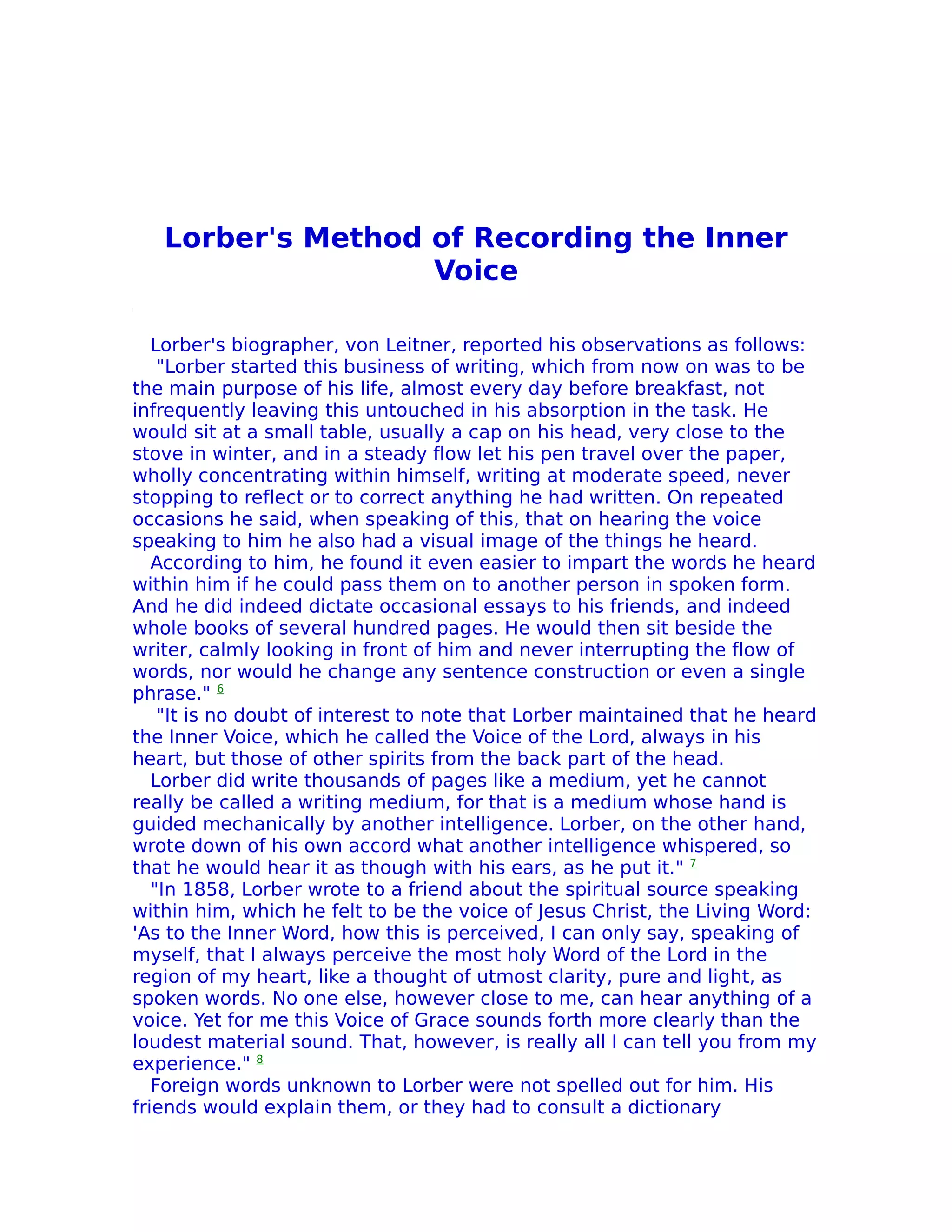 Lorber's Method of Recording the Inner
                   Voice

   Lorber's biographer, von Leitner, reported his observations as follows:
    "Lorber started this business of writing, which from now on was to be
the main purpose of his life, almost every day before breakfast, not
infrequently leaving this untouched in his absorption in the task. He
would sit at a small table, usually a cap on his head, very close to the
stove in winter, and in a steady flow let his pen travel over the paper,
wholly concentrating within himself, writing at moderate speed, never
stopping to reflect or to correct anything he had written. On repeated
occasions he said, when speaking of this, that on hearing the voice
speaking to him he also had a visual image of the things he heard.
   According to him, he found it even easier to impart the words he heard
within him if he could pass them on to another person in spoken form.
And he did indeed dictate occasional essays to his friends, and indeed
whole books of several hundred pages. He would then sit beside the
writer, calmly looking in front of him and never interrupting the flow of
words, nor would he change any sentence construction or even a single
phrase." 6
    "It is no doubt of interest to note that Lorber maintained that he heard
the Inner Voice, which he called the Voice of the Lord, always in his
heart, but those of other spirits from the back part of the head.
   Lorber did write thousands of pages like a medium, yet he cannot
really be called a writing medium, for that is a medium whose hand is
guided mechanically by another intelligence. Lorber, on the other hand,
wrote down of his own accord what another intelligence whispered, so
that he would hear it as though with his ears, as he put it." 7
   "In 1858, Lorber wrote to a friend about the spiritual source speaking
within him, which he felt to be the voice of Jesus Christ, the Living Word:
'As to the Inner Word, how this is perceived, I can only say, speaking of
myself, that I always perceive the most holy Word of the Lord in the
region of my heart, like a thought of utmost clarity, pure and light, as
spoken words. No one else, however close to me, can hear anything of a
voice. Yet for me this Voice of Grace sounds forth more clearly than the
loudest material sound. That, however, is really all I can tell you from my
experience." 8
   Foreign words unknown to Lorber were not spelled out for him. His
friends would explain them, or they had to consult a dictionary
 