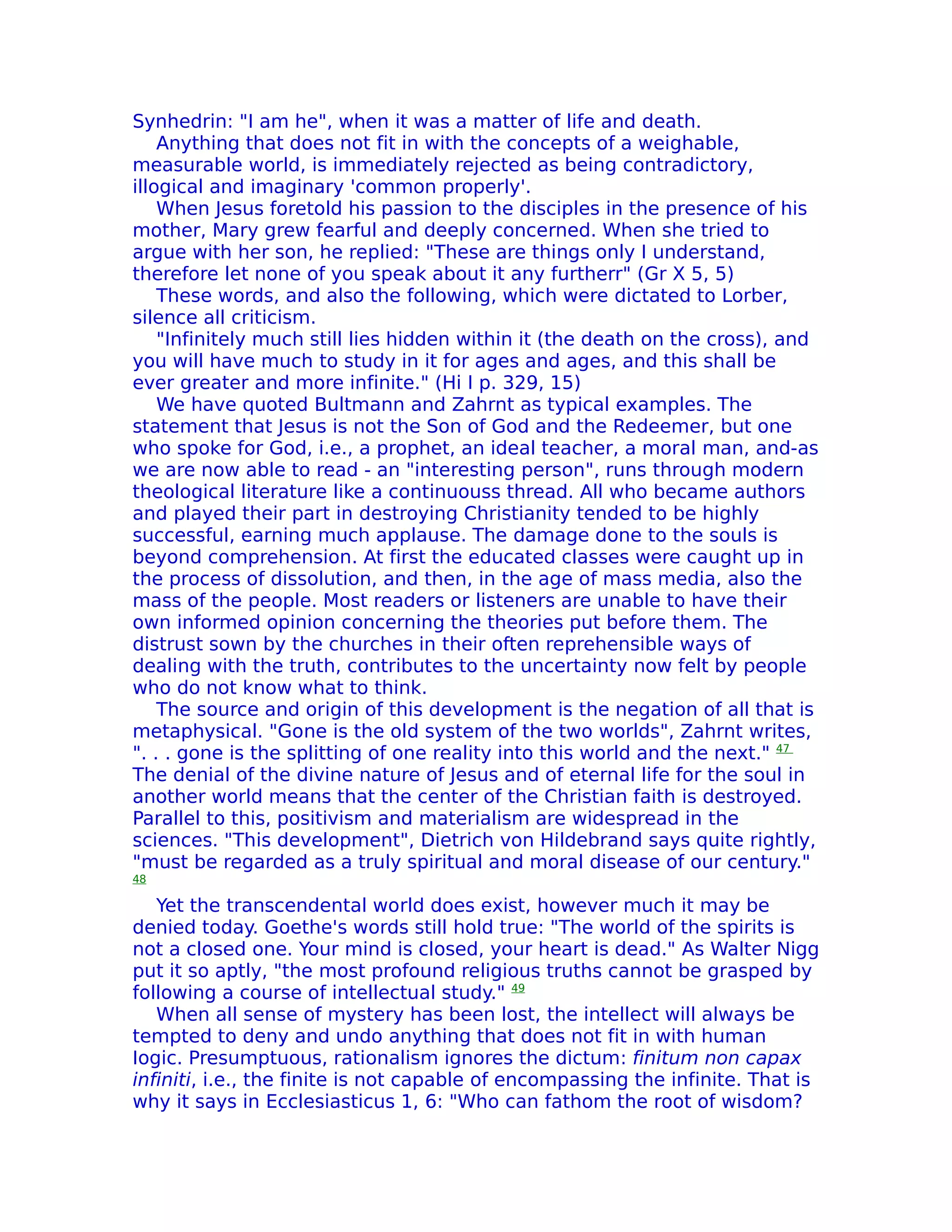 Synhedrin: "I am he", when it was a matter of life and death.
    Anything that does not fit in with the concepts of a weighable,
measurable world, is immediately rejected as being contradictory,
illogical and imaginary 'common properly'.
    When Jesus foretold his passion to the disciples in the presence of his
mother, Mary grew fearful and deeply concerned. When she tried to
argue with her son, he replied: "These are things only I understand,
therefore let none of you speak about it any furtherr" (Gr X 5, 5)
    These words, and also the following, which were dictated to Lorber,
silence all criticism.
    "Infinitely much still lies hidden within it (the death on the cross), and
you will have much to study in it for ages and ages, and this shall be
ever greater and more infinite." (Hi I p. 329, 15)
    We have quoted Bultmann and Zahrnt as typical examples. The
statement that Jesus is not the Son of God and the Redeemer, but one
who spoke for God, i.e., a prophet, an ideal teacher, a moral man, and-as
we are now able to read - an "interesting person", runs through modern
theological literature like a continuouss thread. All who became authors
and played their part in destroying Christianity tended to be highly
successful, earning much applause. The damage done to the souls is
beyond comprehension. At first the educated classes were caught up in
the process of dissolution, and then, in the age of mass media, also the
mass of the people. Most readers or listeners are unable to have their
own informed opinion concerning the theories put before them. The
distrust sown by the churches in their often reprehensible ways of
dealing with the truth, contributes to the uncertainty now felt by people
who do not know what to think.
    The source and origin of this development is the negation of all that is
metaphysical. "Gone is the old system of the two worlds", Zahrnt writes,
". . . gone is the splitting of one reality into this world and the next." 47
The denial of the divine nature of Jesus and of eternal life for the soul in
another world means that the center of the Christian faith is destroyed.
Parallel to this, positivism and materialism are widespread in the
sciences. "This development", Dietrich von Hildebrand says quite rightly,
"must be regarded as a truly spiritual and moral disease of our century."
48

   Yet the transcendental world does exist, however much it may be
denied today. Goethe's words still hold true: "The world of the spirits is
not a closed one. Your mind is closed, your heart is dead." As Walter Nigg
put it so aptly, "the most profound religious truths cannot be grasped by
following a course of intellectual study." 49
   When all sense of mystery has been lost, the intellect will always be
tempted to deny and undo anything that does not fit in with human
Iogic. Presumptuous, rationalism ignores the dictum: finitum non capax
infiniti, i.e., the finite is not capable of encompassing the infinite. That is
why it says in Ecclesiasticus 1, 6: "Who can fathom the root of wisdom?
 
