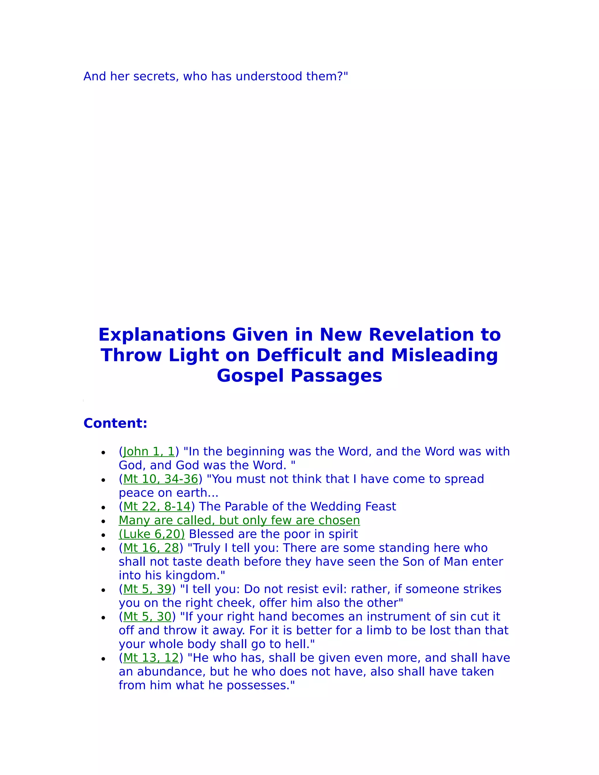 And her secrets, who has understood them?"




  Explanations Given in New Revelation to
  Throw Light on Defficult and Misleading
             Gospel Passages

Content:

  •   (John 1, 1) "In the beginning was the Word, and the Word was with
      God, and God was the Word. "
  •   (Mt 10, 34-36) "You must not think that I have come to spread
      peace on earth...
  •   (Mt 22, 8-14) The Parable of the Wedding Feast
  •   Many are called, but only few are chosen
  •   (Luke 6,20) Blessed are the poor in spirit
  •   (Mt 16, 28) "Truly I tell you: There are some standing here who
      shall not taste death before they have seen the Son of Man enter
      into his kingdom."
  •   (Mt 5, 39) "I tell you: Do not resist evil: rather, if someone strikes
      you on the right cheek, offer him also the other"
  •   (Mt 5, 30) "If your right hand becomes an instrument of sin cut it
      off and throw it away. For it is better for a limb to be lost than that
      your whole body shall go to hell."
  •   (Mt 13, 12) "He who has, shall be given even more, and shall have
      an abundance, but he who does not have, also shall have taken
      from him what he possesses."
 
