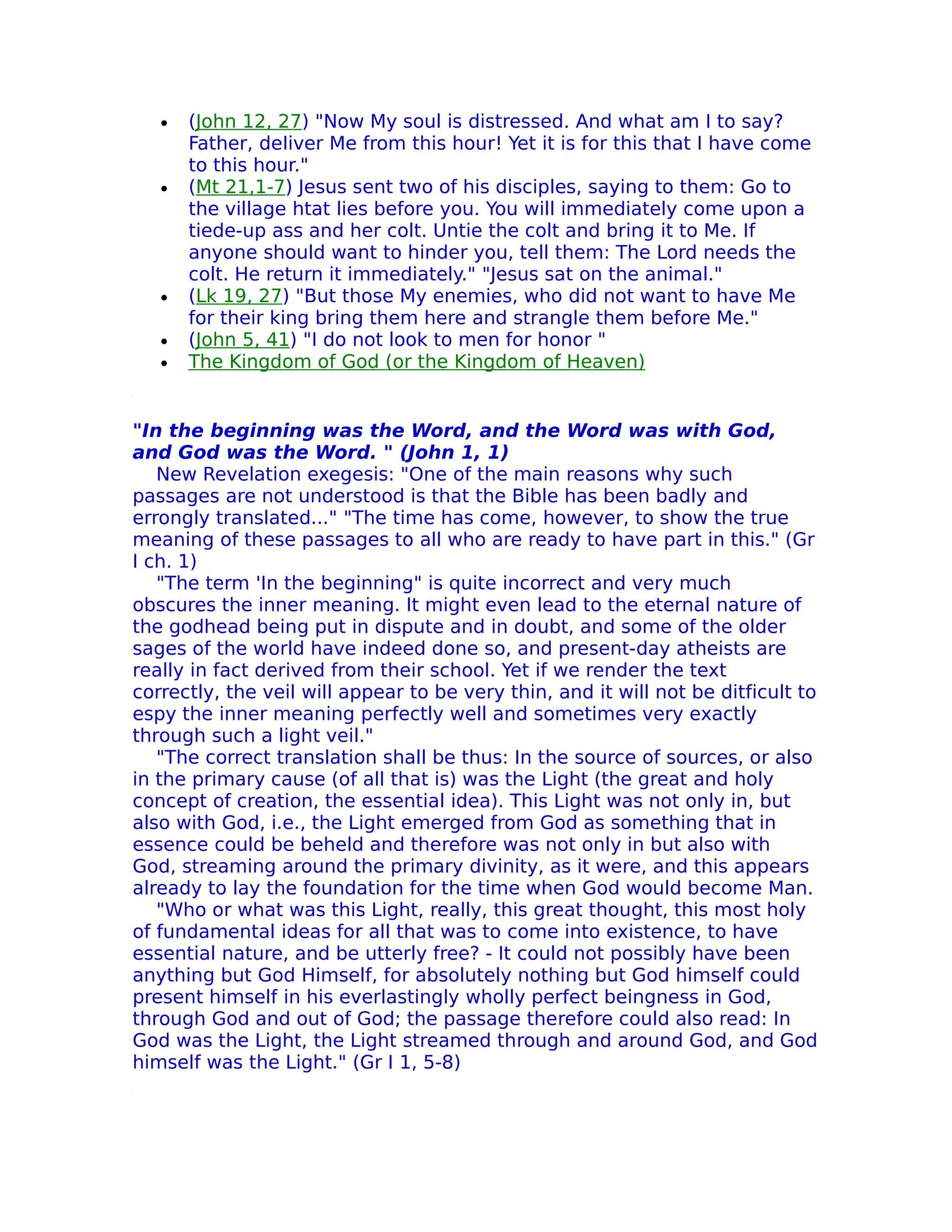 •   (John 12, 27) "Now My soul is distressed. And what am I to say?
       Father, deIiver Me from this hour! Yet it is for this that I have come
       to this hour."
   •   (Mt 21,1-7) Jesus sent two of his disciples, saying to them: Go to
       the village htat lies before you. You will immediately come upon a
       tiede-up ass and her colt. Untie the colt and bring it to Me. If
       anyone should want to hinder you, tell them: The Lord needs the
       colt. He return it immediately." "Jesus sat on the animal."
   •   (Lk 19, 27) "But those My enemies, who did not want to have Me
       for their king bring them here and strangle them before Me."
   •   (John 5, 41) "I do not look to men for honor "
   •   The Kingdom of God (or the Kingdom of Heaven)


"In the beginning was the Word, and the Word was with God,
and God was the Word. " (John 1, 1)
   New Revelation exegesis: "One of the main reasons why such
passages are not understood is that the Bible has been badly and
errongly translated..." "The time has come, however, to show the true
meaning of these passages to all who are ready to have part in this." (Gr
I ch. 1)
   "The term 'In the beginning" is quite incorrect and very much
obscures the inner meaning. It might even lead to the eternal nature of
the godhead being put in dispute and in doubt, and some of the older
sages of the world have indeed done so, and present-day atheists are
really in fact derived from their school. Yet if we render the text
correctly, the veil will appear to be very thin, and it will not be ditficult to
espy the inner meaning perfectly well and sometimes very exactly
through such a light veil."
   "The correct translation shall be thus: In the source of sources, or also
in the primary cause (of all that is) was the Light (the great and holy
concept of creation, the essential idea). This Light was not only in, but
also with God, i.e., the Light emerged from God as something that in
essence could be beheld and therefore was not only in but also with
God, streaming around the primary divinity, as it were, and this appears
already to lay the foundation for the time when God would become Man.
   "Who or what was this Light, really, this great thought, this most holy
of fundamental ideas for all that was to come into existence, to have
essential nature, and be utterly free? - It could not possibly have been
anything but God Himself, for absolutely nothing but God himself could
present himself in his everlastingly wholly perfect beingness in God,
through God and out of God; the passage therefore could also read: In
God was the Light, the Light streamed through and around God, and God
himself was the Light." (Gr I 1, 5-8)
 