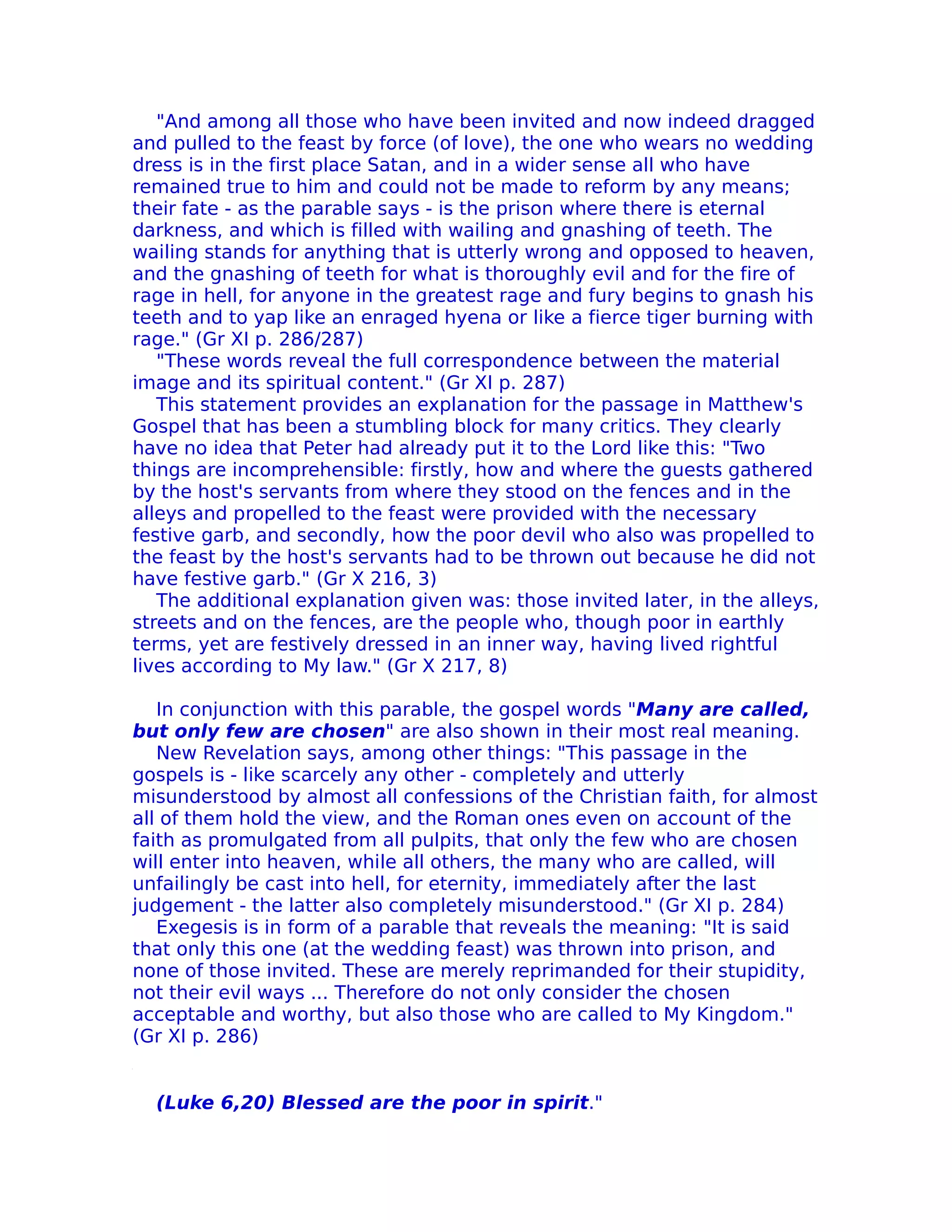 "And among all those who have been invited and now indeed dragged
and pulled to the feast by force (of love), the one who wears no wedding
dress is in the first place Satan, and in a wider sense all who have
remained true to him and could not be made to reform by any means;
their fate - as the parable says - is the prison where there is eternal
darkness, and which is filled with wailing and gnashing of teeth. The
wailing stands for anything that is utterly wrong and opposed to heaven,
and the gnashing of teeth for what is thoroughly evil and for the fire of
rage in hell, for anyone in the greatest rage and fury begins to gnash his
teeth and to yap like an enraged hyena or like a fierce tiger burning with
rage." (Gr XI p. 286/287)
   "These words reveal the full correspondence between the material
image and its spiritual content." (Gr XI p. 287)
   This statement provides an explanation for the passage in Matthew's
Gospel that has been a stumbling block for many critics. They clearly
have no idea that Peter had already put it to the Lord like this: "Two
things are incomprehensible: firstly, how and where the guests gathered
by the host's servants from where they stood on the fences and in the
alleys and propelled to the feast were provided with the necessary
festive garb, and secondly, how the poor devil who also was propelled to
the feast by the host's servants had to be thrown out because he did not
have festive garb." (Gr X 216, 3)
   The additional explanation given was: those invited later, in the alleys,
streets and on the fences, are the people who, though poor in earthly
terms, yet are festively dressed in an inner way, having lived rightful
lives according to My law." (Gr X 217, 8)

   In conjunction with this parable, the gospel words "Many are called,
but only few are chosen" are also shown in their most real meaning.
   New Revelation says, among other things: "This passage in the
gospels is - like scarcely any other - completely and utterly
misunderstood by almost all confessions of the Christian faith, for almost
all of them hold the view, and the Roman ones even on account of the
faith as promulgated from all pulpits, that only the few who are chosen
will enter into heaven, while all others, the many who are called, will
unfailingly be cast into hell, for eternity, immediately after the last
judgement - the latter also completely misunderstood." (Gr XI p. 284)
   Exegesis is in form of a parable that reveals the meaning: "It is said
that only this one (at the wedding feast) was thrown into prison, and
none of those invited. These are merely reprimanded for their stupidity,
not their evil ways ... Therefore do not only consider the chosen
acceptable and worthy, but also those who are called to My Kingdom."
(Gr XI p. 286)


  (Luke 6,20) Blessed are the poor in spirit."
 