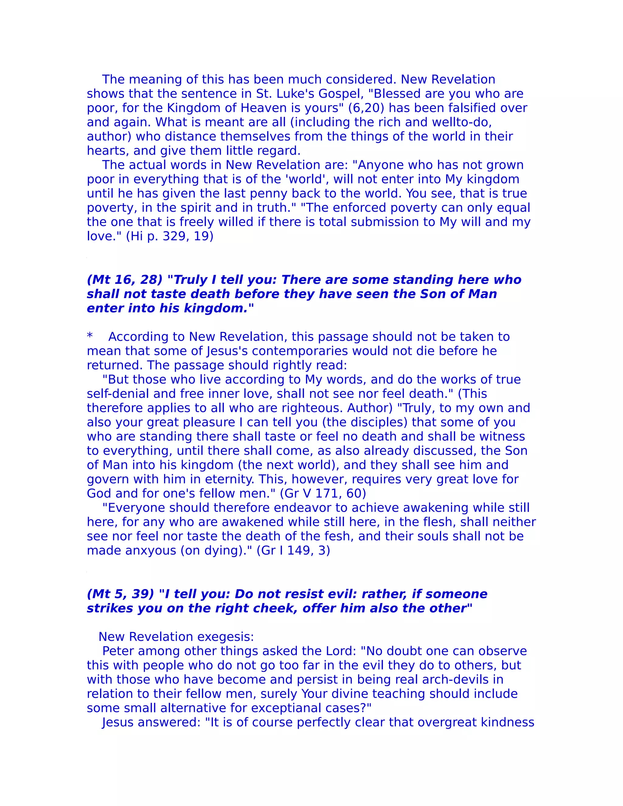 The meaning of this has been much considered. New Revelation
shows that the sentence in St. Luke's Gospel, "Blessed are you who are
poor, for the Kingdom of Heaven is yours" (6,20) has been falsified over
and again. What is meant are all (including the rich and wellto-do,
author) who distance themselves from the things of the world in their
hearts, and give them little regard.
   The actual words in New Revelation are: "Anyone who has not grown
poor in everything that is of the 'world', will not enter into My kingdom
until he has given the last penny back to the world. You see, that is true
poverty, in the spirit and in truth." "The enforced poverty can only equal
the one that is freely willed if there is total submission to My will and my
love." (Hi p. 329, 19)


(Mt 16, 28) "Truly I tell you: There are some standing here who
shall not taste death before they have seen the Son of Man
enter into his kingdom."

* According to New Revelation, this passage should not be taken to
mean that some of Jesus's contemporaries would not die before he
returned. The passage should rightly read:
   "But those who live according to My words, and do the works of true
self-denial and free inner love, shall not see nor feel death." (This
therefore applies to all who are righteous. Author) "Truly, to my own and
also your great pleasure I can tell you (the disciples) that some of you
who are standing there shall taste or feel no death and shall be witness
to everything, until there shall come, as also already discussed, the Son
of Man into his kingdom (the next world), and they shall see him and
govern with him in eternity. This, however, requires very great love for
God and for one's fellow men." (Gr V 171, 60)
   "Everyone should therefore endeavor to achieve awakening while still
here, for any who are awakened while still here, in the flesh, shall neither
see nor feel nor taste the death of the fesh, and their souls shall not be
made anxyous (on dying)." (Gr I 149, 3)


(Mt 5, 39) "I tell you: Do not resist evil: rather, if someone
strikes you on the right cheek, offer him also the other"

  New Revelation exegesis:
   Peter among other things asked the Lord: "No doubt one can observe
this with people who do not go too far in the evil they do to others, but
with those who have become and persist in being real arch-devils in
relation to their fellow men, surely Your divine teaching should include
some small alternative for exceptianal cases?"
   Jesus answered: "It is of course perfectly clear that overgreat kindness
 