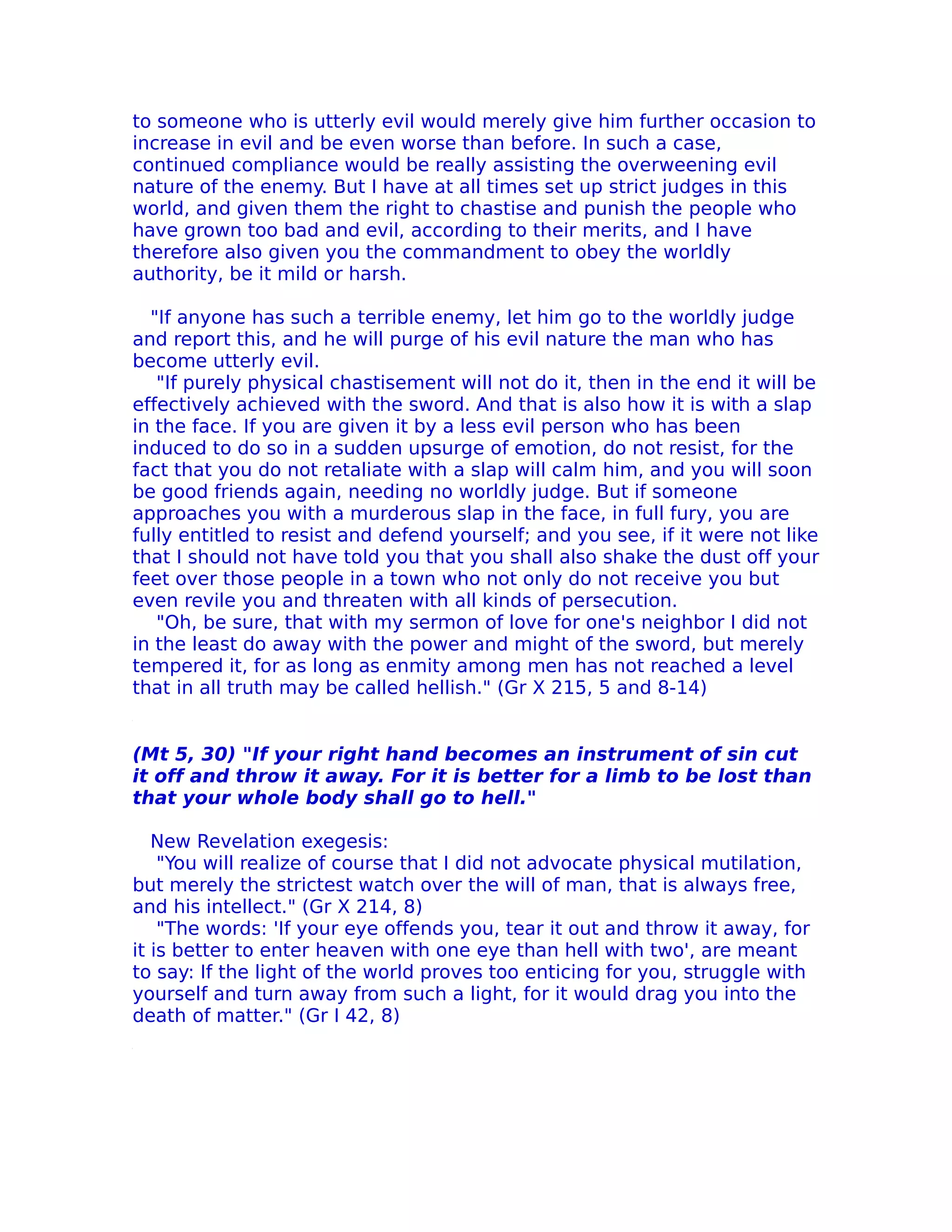 to someone who is utterly evil would merely give him further occasion to
increase in evil and be even worse than before. In such a case,
continued compliance would be really assisting the overweening evil
nature of the enemy. But I have at all times set up strict judges in this
world, and given them the right to chastise and punish the people who
have grown too bad and evil, according to their merits, and I have
therefore also given you the commandment to obey the worldly
authority, be it mild or harsh.

  "If anyone has such a terrible enemy, let him go to the worldly judge
and report this, and he will purge of his evil nature the man who has
become utterly evil.
   "If purely physical chastisement will not do it, then in the end it will be
effectively achieved with the sword. And that is also how it is with a slap
in the face. If you are given it by a less evil person who has been
induced to do so in a sudden upsurge of emotion, do not resist, for the
fact that you do not retaliate with a slap will calm him, and you will soon
be good friends again, needing no worldly judge. But if someone
approaches you with a murderous slap in the face, in full fury, you are
fully entitled to resist and defend yourself; and you see, if it were not like
that I should not have told you that you shall also shake the dust off your
feet over those people in a town who not only do not receive you but
even revile you and threaten with all kinds of persecution.
   "Oh, be sure, that with my sermon of love for one's neighbor I did not
in the least do away with the power and might of the sword, but merely
tempered it, for as long as enmity among men has not reached a level
that in all truth may be called hellish." (Gr X 215, 5 and 8-14)


(Mt 5, 30) "If your right hand becomes an instrument of sin cut
it off and throw it away. For it is better for a limb to be lost than
that your whole body shall go to hell."

   New Revelation exegesis:
    "You will realize of course that I did not advocate physical mutilation,
but merely the strictest watch over the will of man, that is always free,
and his intellect." (Gr X 214, 8)
    "The words: 'If your eye offends you, tear it out and throw it away, for
it is better to enter heaven with one eye than hell with two', are meant
to say: If the light of the world proves too enticing for you, struggle with
yourself and turn away from such a light, for it would drag you into the
death of matter." (Gr I 42, 8)
 