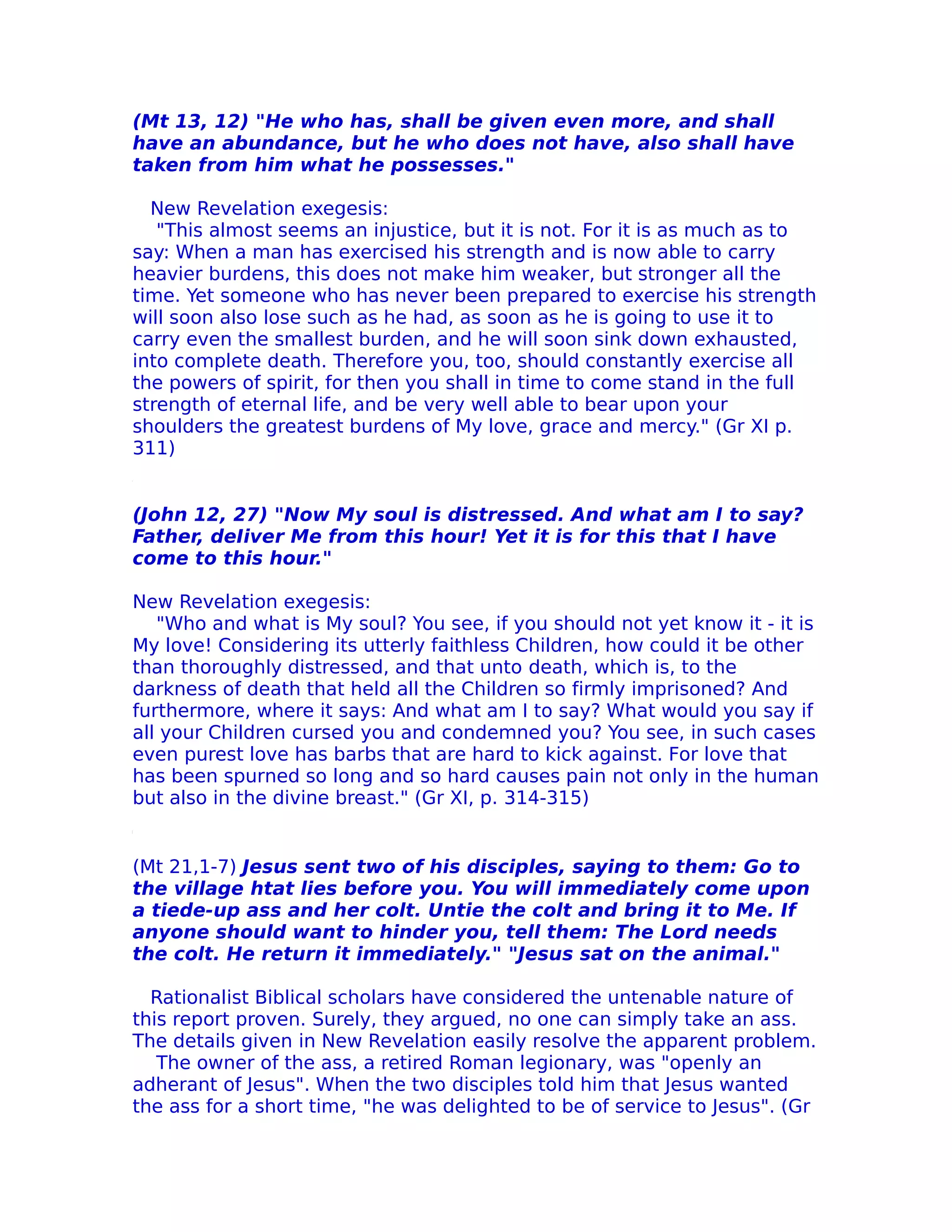 (Mt 13, 12) "He who has, shall be given even more, and shall
have an abundance, but he who does not have, also shall have
taken from him what he possesses."

  New Revelation exegesis:
   "This almost seems an injustice, but it is not. For it is as much as to
say: When a man has exercised his strength and is now able to carry
heavier burdens, this does not make him weaker, but stronger all the
time. Yet someone who has never been prepared to exercise his strength
will soon also lose such as he had, as soon as he is going to use it to
carry even the smallest burden, and he will soon sink down exhausted,
into complete death. Therefore you, too, should constantly exercise all
the powers of spirit, for then you shall in time to come stand in the full
strength of eternal life, and be very well able to bear upon your
shoulders the greatest burdens of My love, grace and mercy." (Gr XI p.
311)


(John 12, 27) "Now My soul is distressed. And what am I to say?
Father, deIiver Me from this hour! Yet it is for this that I have
come to this hour."

New Revelation exegesis:
   "Who and what is My soul? You see, if you should not yet know it - it is
My love! Considering its utterly faithless Children, how could it be other
than thoroughly distressed, and that unto death, which is, to the
darkness of death that held all the Children so firmly imprisoned? And
furthermore, where it says: And what am I to say? What would you say if
all your Children cursed you and condemned you? You see, in such cases
even purest love has barbs that are hard to kick against. For love that
has been spurned so long and so hard causes pain not only in the human
but also in the divine breast." (Gr XI, p. 314-315)


(Mt 21,1-7) Jesus sent two of his disciples, saying to them: Go to
the village htat lies before you. You will immediately come upon
a tiede-up ass and her colt. Untie the colt and bring it to Me. If
anyone should want to hinder you, tell them: The Lord needs
the colt. He return it immediately." "Jesus sat on the animal."

  Rationalist Biblical scholars have considered the untenable nature of
this report proven. Surely, they argued, no one can simply take an ass.
The details given in New Revelation easily resolve the apparent problem.
   The owner of the ass, a retired Roman legionary, was "openly an
adherant of Jesus". When the two disciples told him that Jesus wanted
the ass for a short time, "he was delighted to be of service to Jesus". (Gr
 