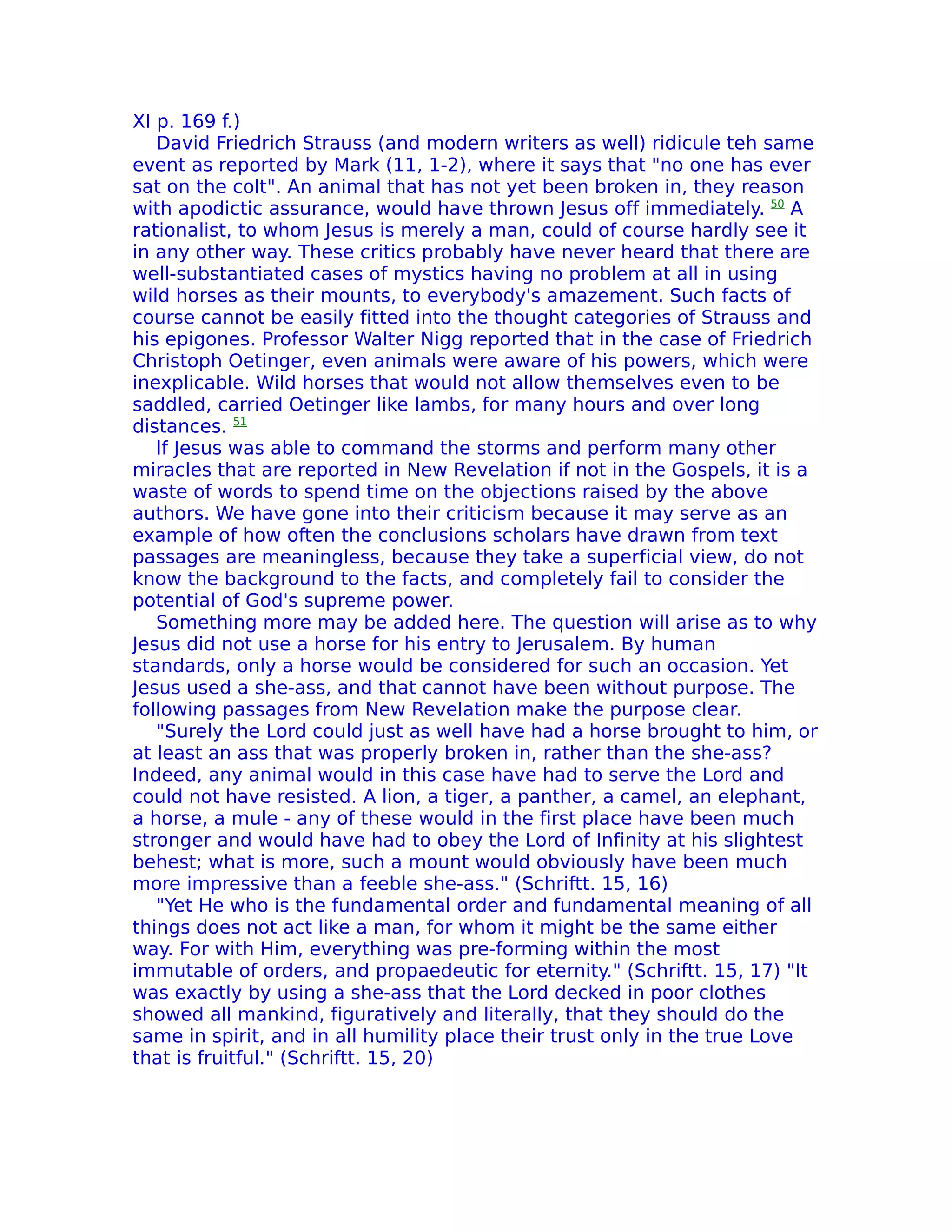 XI p. 169 f.)
   David Friedrich Strauss (and modern writers as well) ridicule teh same
event as reported by Mark (11, 1-2), where it says that "no one has ever
sat on the colt". An animal that has not yet been broken in, they reason
with apodictic assurance, would have thrown Jesus off immediately. 50 A
rationalist, to whom Jesus is merely a man, could of course hardly see it
in any other way. These critics probably have never heard that there are
well-substantiated cases of mystics having no problem at all in using
wild horses as their mounts, to everybody's amazement. Such facts of
course cannot be easily fitted into the thought categories of Strauss and
his epigones. Professor Walter Nigg reported that in the case of Friedrich
Christoph Oetinger, even animals were aware of his powers, which were
inexplicable. Wild horses that would not allow themselves even to be
saddled, carried Oetinger like lambs, for many hours and over long
distances. 51
   lf Jesus was able to command the storms and perform many other
miracles that are reported in New Revelation if not in the Gospels, it is a
waste of words to spend time on the objections raised by the above
authors. We have gone into their criticism because it may serve as an
example of how often the conclusions scholars have drawn from text
passages are meaningless, because they take a superficial view, do not
know the background to the facts, and completely fail to consider the
potential of God's supreme power.
   Something more may be added here. The question will arise as to why
Jesus did not use a horse for his entry to Jerusalem. By human
standards, only a horse would be considered for such an occasion. Yet
Jesus used a she-ass, and that cannot have been without purpose. The
following passages from New Revelation make the purpose clear.
   "Surely the Lord could just as well have had a horse brought to him, or
at least an ass that was properly broken in, rather than the she-ass?
Indeed, any animal would in this case have had to serve the Lord and
could not have resisted. A lion, a tiger, a panther, a camel, an elephant,
a horse, a mule - any of these would in the first place have been much
stronger and would have had to obey the Lord of Infinity at his slightest
behest; what is more, such a mount would obviously have been much
more impressive than a feeble she-ass." (Schriftt. 15, 16)
   "Yet He who is the fundamental order and fundamental meaning of all
things does not act like a man, for whom it might be the same either
way. For with Him, everything was pre-forming within the most
immutable of orders, and propaedeutic for eternity." (Schriftt. 15, 17) "It
was exactly by using a she-ass that the Lord decked in poor clothes
showed all mankind, figuratively and literally, that they should do the
same in spirit, and in all humility place their trust only in the true Love
that is fruitful." (Schriftt. 15, 20)
 
