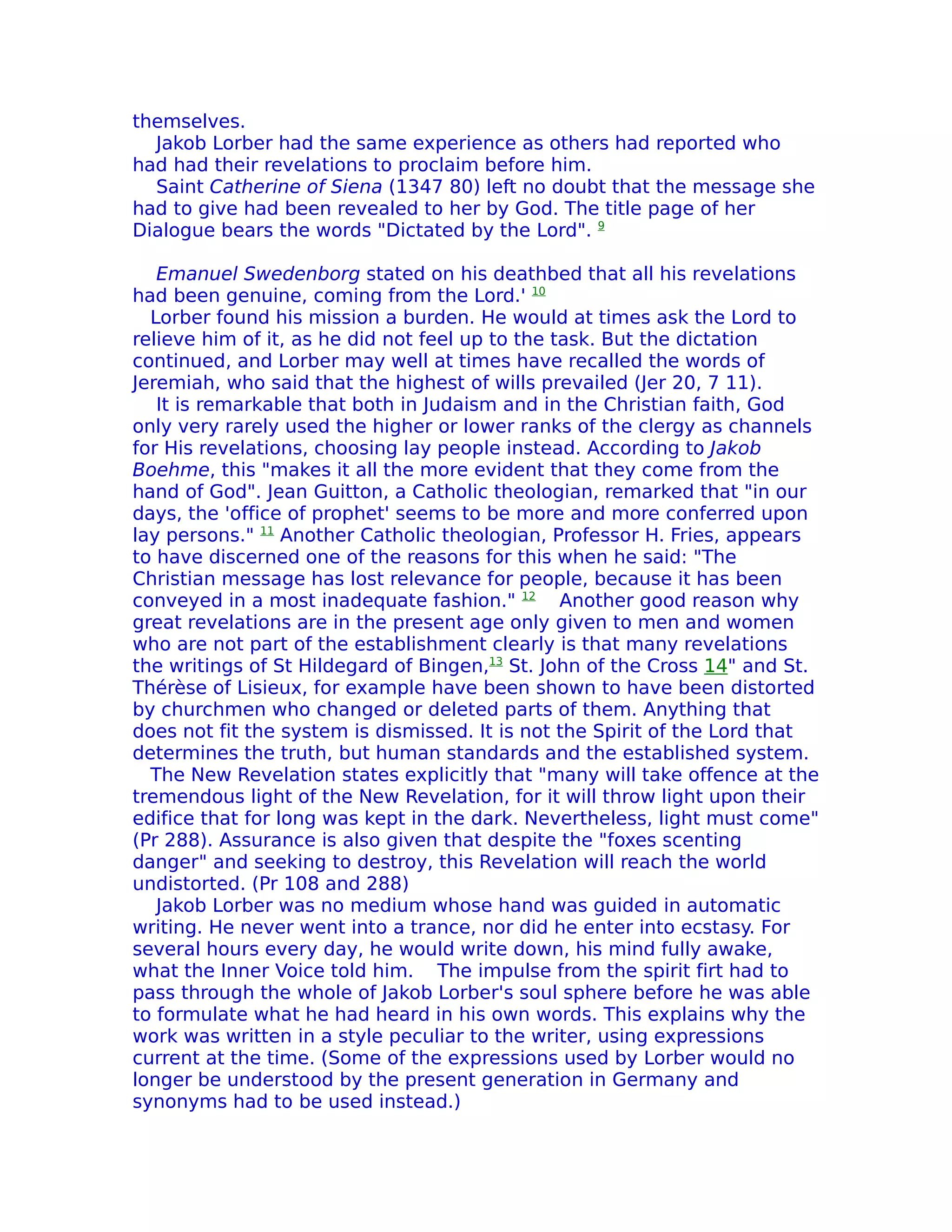 themselves.
  Jakob Lorber had the same experience as others had reported who
had had their revelations to proclaim before him.
  Saint Catherine of Siena (1347 80) left no doubt that the message she
had to give had been revealed to her by God. The title page of her
Dialogue bears the words "Dictated by the Lord". 9

   Emanuel Swedenborg stated on his deathbed that all his revelations
had been genuine, coming from the Lord.' 10
  Lorber found his mission a burden. He would at times ask the Lord to
relieve him of it, as he did not feel up to the task. But the dictation
continued, and Lorber may well at times have recalled the words of
Jeremiah, who said that the highest of wills prevailed (Jer 20, 7 11).
   It is remarkable that both in Judaism and in the Christian faith, God
only very rarely used the higher or lower ranks of the clergy as channels
for His revelations, choosing lay people instead. According to Jakob
Boehme, this "makes it all the more evident that they come from the
hand of God". Jean Guitton, a Catholic theologian, remarked that "in our
days, the 'office of prophet' seems to be more and more conferred upon
lay persons." 11 Another Catholic theologian, Professor H. Fries, appears
to have discerned one of the reasons for this when he said: "The
Christian message has lost relevance for people, because it has been
conveyed in a most inadequate fashion." 12 Another good reason why
great revelations are in the present age only given to men and women
who are not part of the establishment clearly is that many revelations
the writings of St Hildegard of Bingen,13 St. John of the Cross 14" and St.
Thérèse of Lisieux, for example have been shown to have been distorted
by churchmen who changed or deleted parts of them. Anything that
does not fit the system is dismissed. It is not the Spirit of the Lord that
determines the truth, but human standards and the established system.
  The New Revelation states explicitly that "many will take offence at the
tremendous light of the New Revelation, for it will throw light upon their
edifice that for long was kept in the dark. Nevertheless, light must come"
(Pr 288). Assurance is also given that despite the "foxes scenting
danger" and seeking to destroy, this Revelation will reach the world
undistorted. (Pr 108 and 288)
   Jakob Lorber was no medium whose hand was guided in automatic
writing. He never went into a trance, nor did he enter into ecstasy. For
several hours every day, he would write down, his mind fully awake,
what the Inner Voice told him. The impulse from the spirit firt had to
pass through the whole of Jakob Lorber's soul sphere before he was able
to formulate what he had heard in his own words. This explains why the
work was written in a style peculiar to the writer, using expressions
current at the time. (Some of the expressions used by Lorber would no
longer be understood by the present generation in Germany and
synonyms had to be used instead.)
 