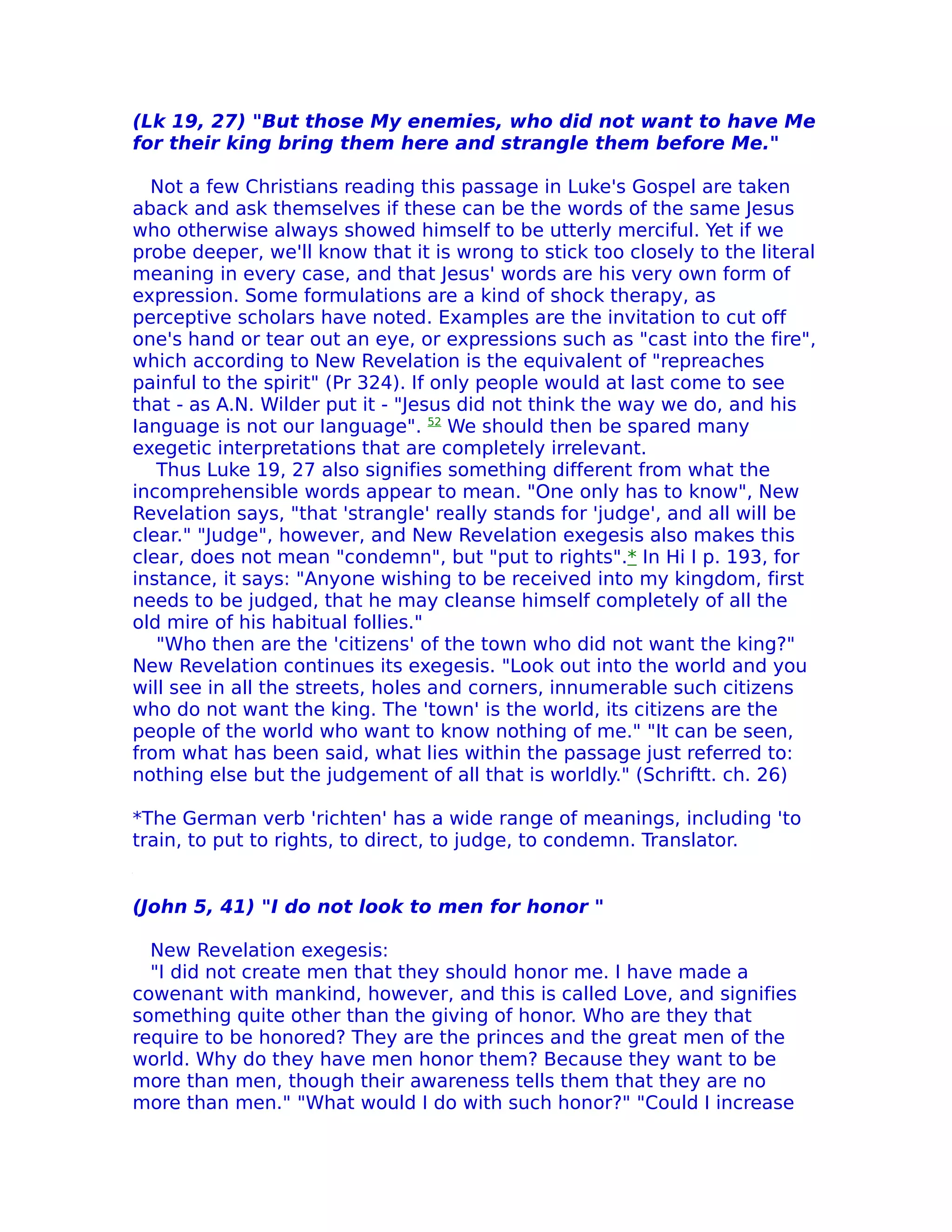 (Lk 19, 27) "But those My enemies, who did not want to have Me
for their king bring them here and strangle them before Me."

  Not a few Christians reading this passage in Luke's Gospel are taken
aback and ask themselves if these can be the words of the same Jesus
who otherwise always showed himself to be utterly merciful. Yet if we
probe deeper, we'll know that it is wrong to stick too closely to the literal
meaning in every case, and that Jesus' words are his very own form of
expression. Some formulations are a kind of shock therapy, as
perceptive scholars have noted. Examples are the invitation to cut off
one's hand or tear out an eye, or expressions such as "cast into the fire",
which according to New Revelation is the equivalent of "repreaches
painful to the spirit" (Pr 324). If only people would at last come to see
that - as A.N. Wilder put it - "Jesus did not think the way we do, and his
Ianguage is not our Ianguage". 52 We should then be spared many
exegetic interpretations that are completely irrelevant.
   Thus Luke 19, 27 also signifies something different from what the
incomprehensible words appear to mean. "One only has to know", New
Revelation says, "that 'strangle' really stands for 'judge', and all will be
clear." "Judge", however, and New Revelation exegesis also makes this
clear, does not mean "condemn", but "put to rights".* In Hi I p. 193, for
instance, it says: "Anyone wishing to be received into my kingdom, first
needs to be judged, that he may cleanse himself completely of all the
old mire of his habitual follies."
   "Who then are the 'citizens' of the town who did not want the king?"
New Revelation continues its exegesis. "Look out into the world and you
will see in all the streets, holes and corners, innumerable such citizens
who do not want the king. The 'town' is the world, its citizens are the
people of the world who want to know nothing of me." "It can be seen,
from what has been said, what lies within the passage just referred to:
nothing else but the judgement of all that is worldly." (Schriftt. ch. 26)

*The German verb 'richten' has a wide range of meanings, including 'to
train, to put to rights, to direct, to judge, to condemn. Translator.


(John 5, 41) "I do not look to men for honor "

  New Revelation exegesis:
  "I did not create men that they should honor me. I have made a
cowenant with mankind, however, and this is called Love, and signifies
something quite other than the giving of honor. Who are they that
require to be honored? They are the princes and the great men of the
world. Why do they have men honor them? Because they want to be
more than men, though their awareness tells them that they are no
more than men." "What would I do with such honor?" "Could I increase
 