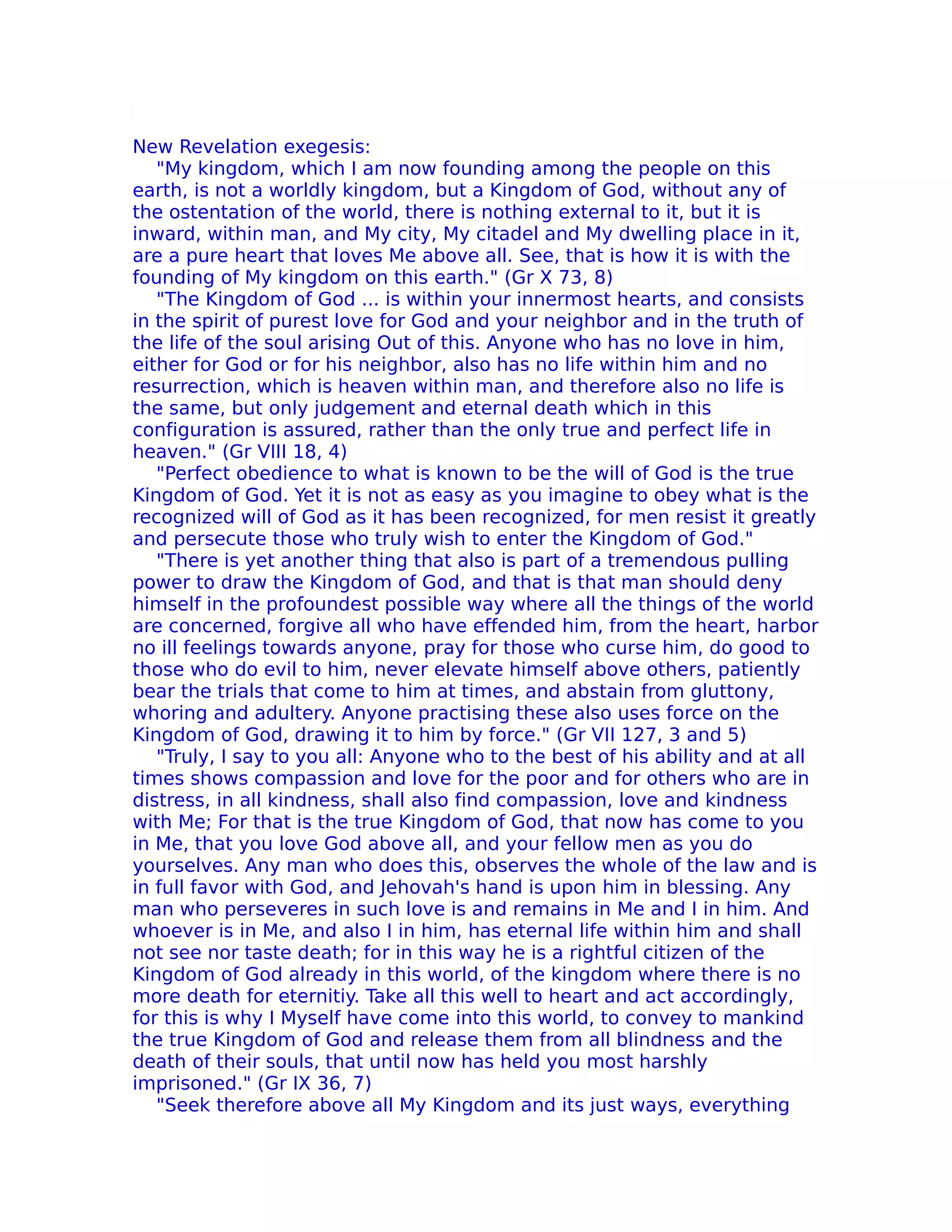 New Revelation exegesis:
   "My kingdom, which I am now founding among the people on this
earth, is not a worldly kingdom, but a Kingdom of God, without any of
the ostentation of the world, there is nothing external to it, but it is
inward, within man, and My city, My citadel and My dwelling place in it,
are a pure heart that loves Me above all. See, that is how it is with the
founding of My kingdom on this earth." (Gr X 73, 8)
   "The Kingdom of God ... is within your innermost hearts, and consists
in the spirit of purest love for God and your neighbor and in the truth of
the life of the soul arising Out of this. Anyone who has no love in him,
either for God or for his neighbor, also has no life within him and no
resurrection, which is heaven within man, and therefore also no life is
the same, but only judgement and eternal death which in this
configuration is assured, rather than the only true and perfect life in
heaven." (Gr VIII 18, 4)
   "Perfect obedience to what is known to be the will of God is the true
Kingdom of God. Yet it is not as easy as you imagine to obey what is the
recognized will of God as it has been recognized, for men resist it greatly
and persecute those who truly wish to enter the Kingdom of God."
   "There is yet another thing that also is part of a tremendous pulling
power to draw the Kingdom of God, and that is that man should deny
himself in the profoundest possible way where all the things of the world
are concerned, forgive all who have effended him, from the heart, harbor
no ill feelings towards anyone, pray for those who curse him, do good to
those who do evil to him, never elevate himself above others, patiently
bear the trials that come to him at times, and abstain from gluttony,
whoring and adultery. Anyone practising these also uses force on the
Kingdom of God, drawing it to him by force." (Gr VII 127, 3 and 5)
   "Truly, I say to you all: Anyone who to the best of his ability and at all
times shows compassion and love for the poor and for others who are in
distress, in all kindness, shall also find compassion, love and kindness
with Me; For that is the true Kingdom of God, that now has come to you
in Me, that you love God above all, and your fellow men as you do
yourselves. Any man who does this, observes the whole of the law and is
in full favor with God, and Jehovah's hand is upon him in blessing. Any
man who perseveres in such love is and remains in Me and I in him. And
whoever is in Me, and also I in him, has eternal life within him and shall
not see nor taste death; for in this way he is a rightful citizen of the
Kingdom of God already in this world, of the kingdom where there is no
more death for eternitiy. Take all this well to heart and act accordingly,
for this is why I Myself have come into this world, to convey to mankind
the true Kingdom of God and release them from all blindness and the
death of their souls, that until now has held you most harshly
imprisoned." (Gr IX 36, 7)
   "Seek therefore above all My Kingdom and its just ways, everything
 