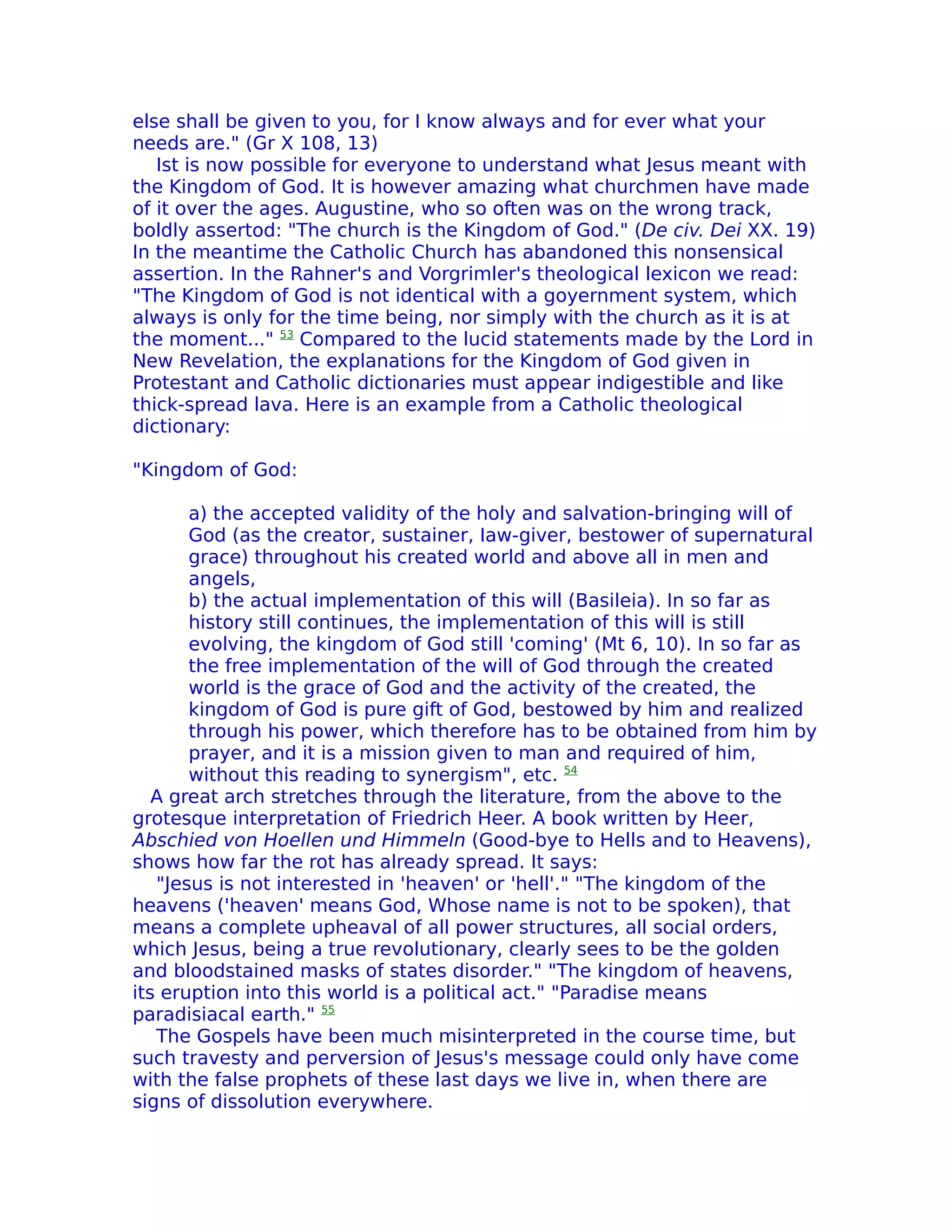 else shall be given to you, for I know always and for ever what your
needs are." (Gr X 108, 13)
   Ist is now possible for everyone to understand what Jesus meant with
the Kingdom of God. It is however amazing what churchmen have made
of it over the ages. Augustine, who so often was on the wrong track,
boldly assertod: "The church is the Kingdom of God." (De civ. Dei XX. 19)
In the meantime the Catholic Church has abandoned this nonsensical
assertion. In the Rahner's and Vorgrimler's theological lexicon we read:
"The Kingdom of God is not identical with a goyernment system, which
always is only for the time being, nor simply with the church as it is at
the moment..." 53 Compared to the lucid statements made by the Lord in
New Revelation, the explanations for the Kingdom of God given in
Protestant and Catholic dictionaries must appear indigestible and like
thick-spread lava. Here is an example from a Catholic theological
dictionary:

"Kingdom of God:

       a) the accepted validity of the holy and salvation-bringing will of
       God (as the creator, sustainer, Iaw-giver, bestower of supernatural
       grace) throughout his created world and above all in men and
       angels,
       b) the actual implementation of this will (Basileia). In so far as
       history still continues, the implementation of this will is still
       evolving, the kingdom of God still 'coming' (Mt 6, 10). In so far as
       the free implementation of the will of God through the created
       world is the grace of God and the activity of the created, the
       kingdom of God is pure gift of God, bestowed by him and realized
       through his power, which therefore has to be obtained from him by
       prayer, and it is a mission given to man and required of him,
       without this reading to synergism", etc. 54
   A great arch stretches through the literature, from the above to the
grotesque interpretation of Friedrich Heer. A book written by Heer,
Abschied von Hoellen und Himmeln (Good-bye to Hells and to Heavens),
shows how far the rot has already spread. It says:
   "Jesus is not interested in 'heaven' or 'hell'." "The kingdom of the
heavens ('heaven' means God, Whose name is not to be spoken), that
means a complete upheaval of all power structures, all social orders,
which Jesus, being a true revolutionary, clearly sees to be the golden
and bloodstained masks of states disorder." "The kingdom of heavens,
its eruption into this world is a political act." "Paradise means
paradisiacal earth." 55
   The Gospels have been much misinterpreted in the course time, but
such travesty and perversion of Jesus's message could only have come
with the false prophets of these last days we live in, when there are
signs of dissolution everywhere.
 