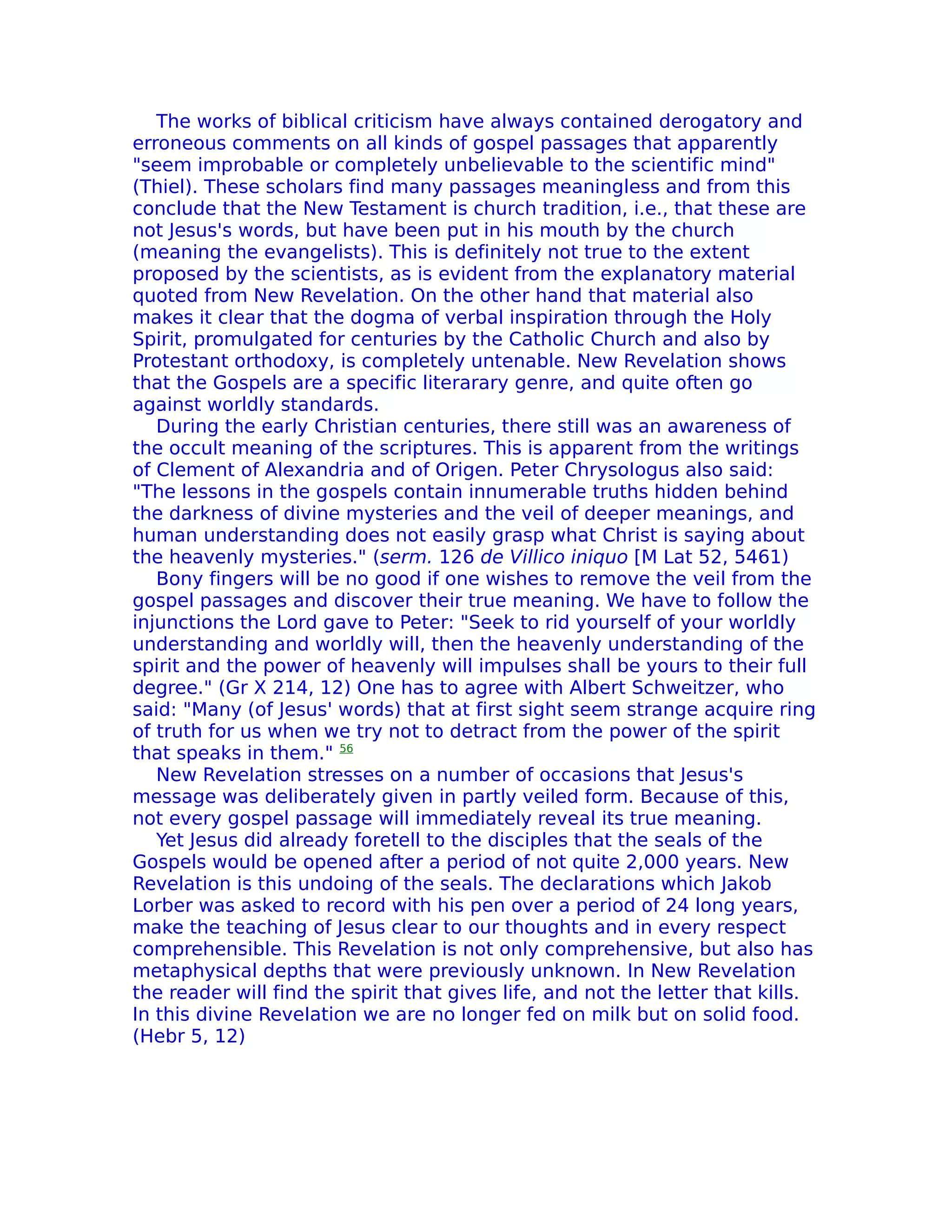 The works of biblical criticism have always contained derogatory and
erroneous comments on all kinds of gospel passages that apparently
"seem improbable or completely unbelievable to the scientific mind"
(Thiel). These scholars find many passages meaningless and from this
conclude that the New Testament is church tradition, i.e., that these are
not Jesus's words, but have been put in his mouth by the church
(meaning the evangelists). This is definitely not true to the extent
proposed by the scientists, as is evident from the explanatory material
quoted from New Revelation. On the other hand that material also
makes it clear that the dogma of verbal inspiration through the Holy
Spirit, promulgated for centuries by the Catholic Church and also by
Protestant orthodoxy, is completely untenable. New Revelation shows
that the Gospels are a specific literarary genre, and quite often go
against worldly standards.
   During the early Christian centuries, there still was an awareness of
the occult meaning of the scriptures. This is apparent from the writings
of Clement of Alexandria and of Origen. Peter ChrysoIogus also said:
"The lessons in the gospels contain innumerable truths hidden behind
the darkness of divine mysteries and the veil of deeper meanings, and
human understanding does not easily grasp what Christ is saying about
the heavenly mysteries." (serm. 126 de Villico iniquo [M Lat 52, 5461)
   Bony fingers will be no good if one wishes to remove the veil from the
gospel passages and discover their true meaning. We have to follow the
injunctions the Lord gave to Peter: "Seek to rid yourself of your worldly
understanding and worldly will, then the heavenly understanding of the
spirit and the power of heavenly will impulses shall be yours to their full
degree." (Gr X 214, 12) One has to agree with Albert Schweitzer, who
said: "Many (of Jesus' words) that at first sight seem strange acquire ring
of truth for us when we try not to detract from the power of the spirit
that speaks in them." 56
   New ReveIation stresses on a number of occasions that Jesus's
message was deliberately given in partly veiled form. Because of this,
not every gospel passage will immediately reveal its true meaning.
   Yet Jesus did already foretell to the disciples that the seals of the
Gospels would be opened after a period of not quite 2,000 years. New
Revelation is this undoing of the seals. The declarations which Jakob
Lorber was asked to record with his pen over a period of 24 long years,
make the teaching of Jesus clear to our thoughts and in every respect
comprehensible. This Revelation is not only comprehensive, but also has
metaphysical depths that were previously unknown. In New Revelation
the reader will find the spirit that gives life, and not the letter that kills.
In this divine ReveIation we are no longer fed on milk but on solid food.
(Hebr 5, 12)
 