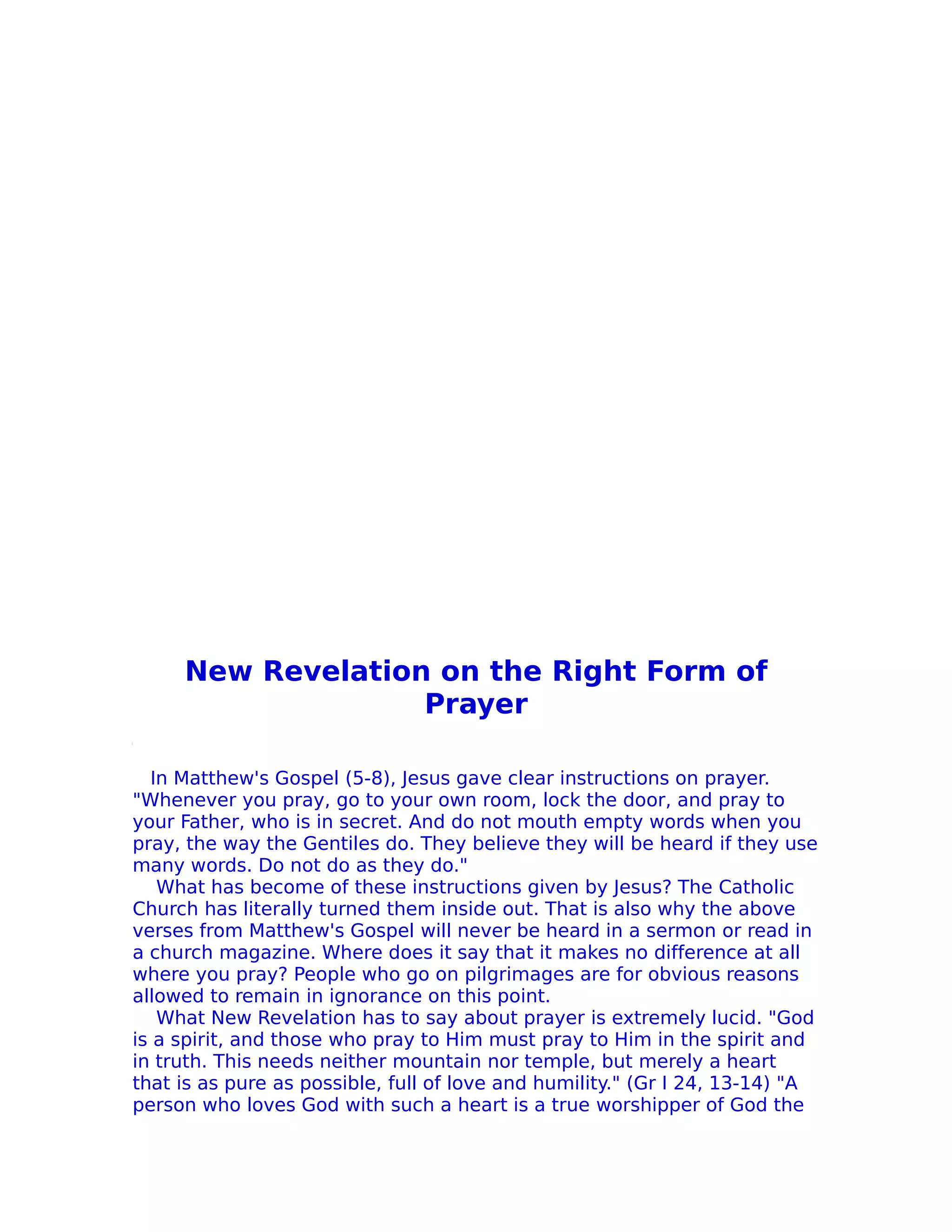 New Revelation on the Right Form of
                   Prayer

  In Matthew's Gospel (5-8), Jesus gave clear instructions on prayer.
"Whenever you pray, go to your own room, lock the door, and pray to
your Father, who is in secret. And do not mouth empty words when you
pray, the way the Gentiles do. They believe they will be heard if they use
many words. Do not do as they do."
   What has become of these instructions given by Jesus? The Catholic
Church has literally turned them inside out. That is also why the above
verses from Matthew's Gospel will never be heard in a sermon or read in
a church magazine. Where does it say that it makes no difference at all
where you pray? People who go on pilgrimages are for obvious reasons
allowed to remain in ignorance on this point.
   What New Revelation has to say about prayer is extremely lucid. "God
is a spirit, and those who pray to Him must pray to Him in the spirit and
in truth. This needs neither mountain nor temple, but merely a heart
that is as pure as possible, full of love and humility." (Gr I 24, 13-14) "A
person who loves God with such a heart is a true worshipper of God the
 