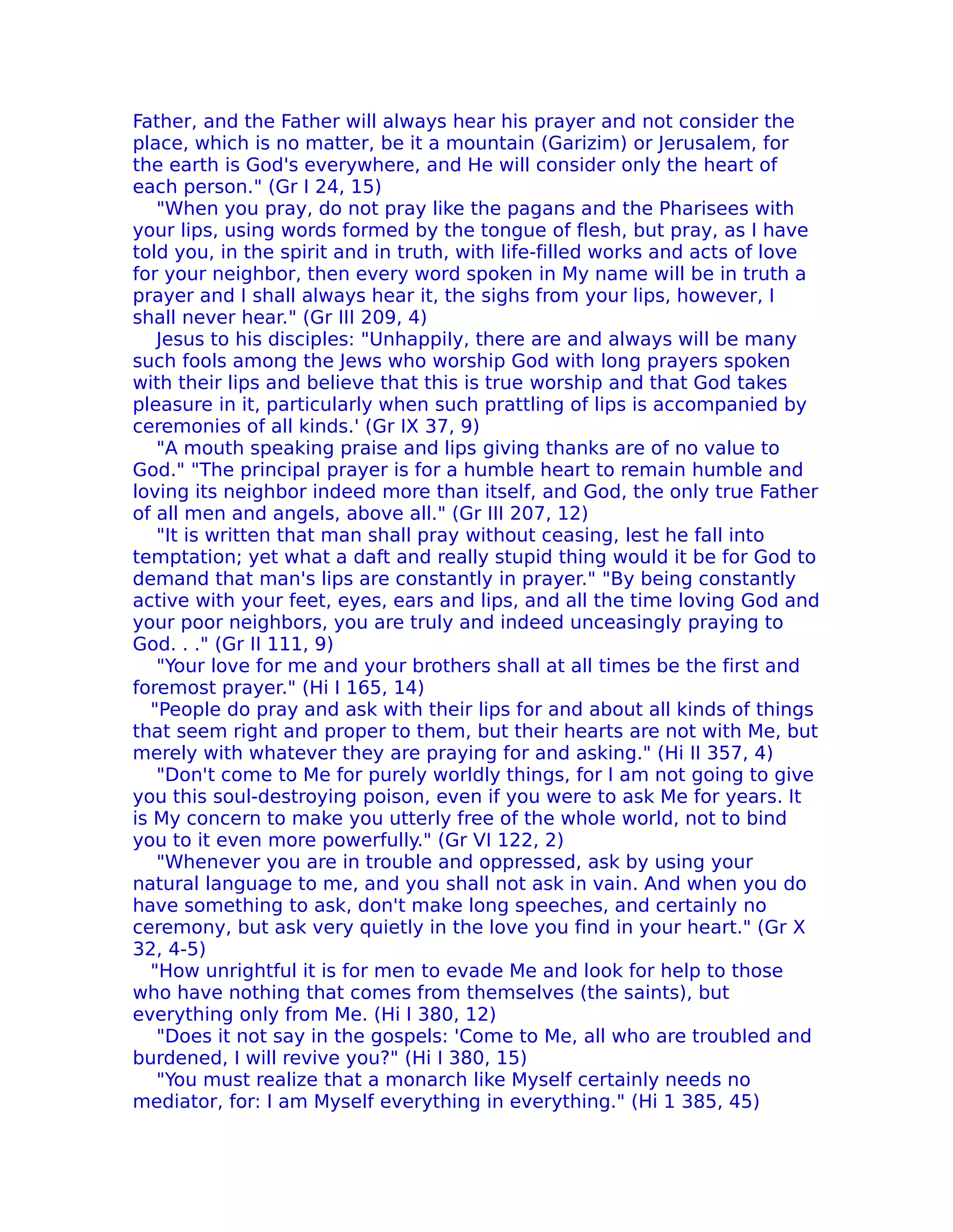 Father, and the Father will always hear his prayer and not consider the
place, which is no matter, be it a mountain (Garizim) or Jerusalem, for
the earth is God's everywhere, and He will consider only the heart of
each person." (Gr I 24, 15)
   "When you pray, do not pray like the pagans and the Pharisees with
your lips, using words formed by the tongue of flesh, but pray, as I have
told you, in the spirit and in truth, with life-filled works and acts of love
for your neighbor, then every word spoken in My name will be in truth a
prayer and I shall always hear it, the sighs from your lips, however, I
shall never hear." (Gr III 209, 4)
   Jesus to his disciples: "UnhappiIy, there are and always will be many
such fools among the Jews who worship God with long prayers spoken
with their lips and believe that this is true worship and that God takes
pleasure in it, particularly when such prattling of lips is accompanied by
ceremonies of all kinds.' (Gr IX 37, 9)
   "A mouth speaking praise and lips giving thanks are of no value to
God." "The principal prayer is for a humble heart to remain humble and
loving its neighbor indeed more than itself, and God, the only true Father
of all men and angels, above all." (Gr III 207, 12)
   "It is written that man shall pray without ceasing, lest he fall into
temptation; yet what a daft and really stupid thing would it be for God to
demand that man's lips are constantly in prayer." "By being constantly
active with your feet, eyes, ears and lips, and all the time loving God and
your poor neighbors, you are truly and indeed unceasingly praying to
God. . ." (Gr II 111, 9)
   "Your love for me and your brothers shall at all times be the first and
foremost prayer." (Hi I 165, 14)
  "People do pray and ask with their lips for and about all kinds of things
that seem right and proper to them, but their hearts are not with Me, but
merely with whatever they are praying for and asking." (Hi II 357, 4)
   "Don't come to Me for purely worldly things, for I am not going to give
you this soul-destroying poison, even if you were to ask Me for years. It
is My concern to make you utterly free of the whole world, not to bind
you to it even more powerfully." (Gr VI 122, 2)
   "Whenever you are in trouble and oppressed, ask by using your
natural language to me, and you shall not ask in vain. And when you do
have something to ask, don't make long speeches, and certainly no
ceremony, but ask very quietly in the love you find in your heart." (Gr X
32, 4-5)
  "How unrightful it is for men to evade Me and look for help to those
who have nothing that comes from themselves (the saints), but
everything only from Me. (Hi I 380, 12)
   "Does it not say in the gospels: 'Come to Me, all who are troubIed and
burdened, I will revive you?" (Hi I 380, 15)
   "You must realize that a monarch like Myself certainly needs no
mediator, for: I am Myself everything in everything." (Hi 1 385, 45)
 