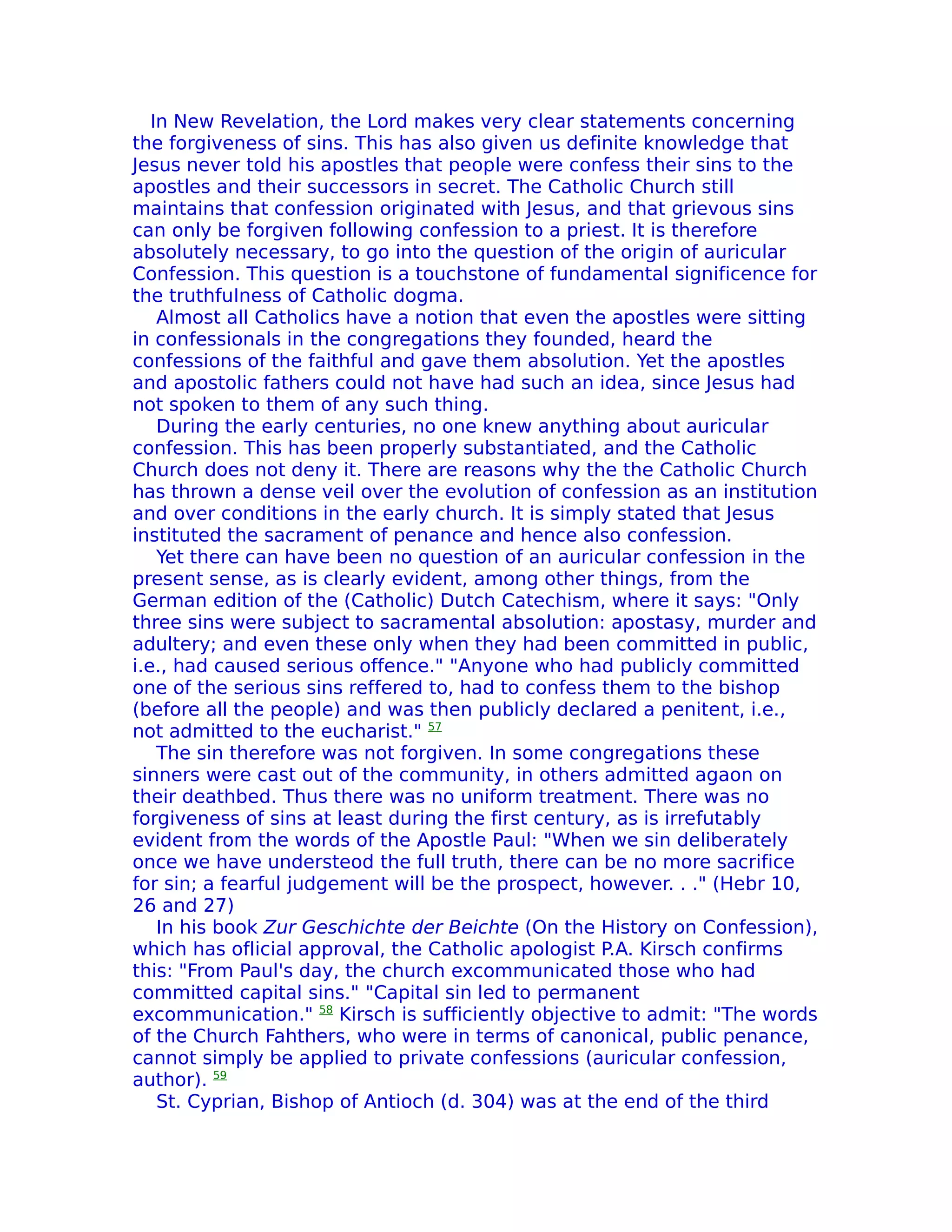 In New Revelation, the Lord makes very clear statements concerning
the forgiveness of sins. This has also given us definite knowledge that
Jesus never told his apostles that people were confess their sins to the
apostles and their successors in secret. The Catholic Church still
maintains that confession originated with Jesus, and that grievous sins
can only be forgiven following confession to a priest. It is therefore
absolutely necessary, to go into the question of the origin of auricular
Confession. This question is a touchstone of fundamental significence for
the truthfuIness of Catholic dogma.
    Almost all Catholics have a notion that even the apostles were sitting
in confessionals in the congregations they founded, heard the
confessions of the faithful and gave them absolution. Yet the apostles
and apostolic fathers could not have had such an idea, since Jesus had
not spoken to them of any such thing.
    During the early centuries, no one knew anything about auricular
confession. This has been properly substantiated, and the Catholic
Church does not deny it. There are reasons why the the Catholic Church
has thrown a dense veil over the evolution of confession as an institution
and over conditions in the early church. It is simply stated that Jesus
instituted the sacrament of penance and hence also confession.
    Yet there can have been no question of an auricular confession in the
present sense, as is clearly evident, among other things, from the
German edition of the (Catholic) Dutch Catechism, where it says: "Only
three sins were subject to sacramental absolution: apostasy, murder and
adultery; and even these only when they had been committed in public,
i.e., had caused serious offence." "Anyone who had publicly committed
one of the serious sins reffered to, had to confess them to the bishop
(before all the people) and was then publicly declared a penitent, i.e.,
not admitted to the eucharist." 57
    The sin therefore was not forgiven. In some congregations these
sinners were cast out of the community, in others admitted agaon on
their deathbed. Thus there was no uniform treatment. There was no
forgiveness of sins at least during the first century, as is irrefutably
evident from the words of the Apostle Paul: "When we sin deliberately
once we have understeod the full truth, there can be no more sacrifice
for sin; a fearful judgement will be the prospect, however. . ." (Hebr 10,
26 and 27)
    In his book Zur Geschichte der Beichte (On the History on Confession),
which has oflicial approval, the Catholic apologist P.A. Kirsch confirms
this: "From Paul's day, the church excommunicated those who had
committed capital sins." "Capital sin led to permanent
excommunication." 58 Kirsch is sufficiently objective to admit: "The words
of the Church Fahthers, who were in terms of canonical, public penance,
cannot simply be applied to private confessions (auricular confession,
author). 59
    St. Cyprian, Bishop of Antioch (d. 304) was at the end of the third
 