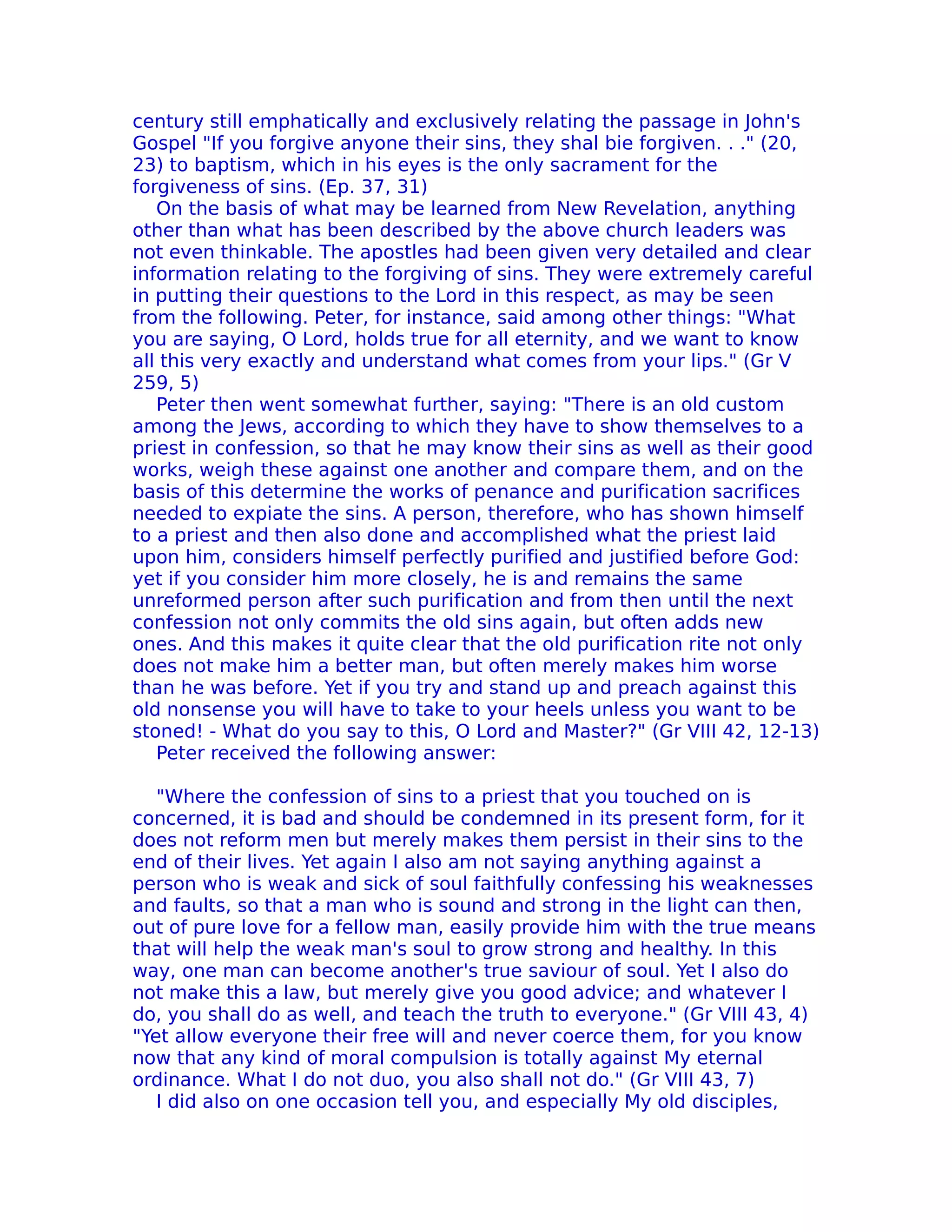 century still emphatically and exclusively relating the passage in John's
Gospel "If you forgive anyone their sins, they shal bie forgiven. . ." (20,
23) to baptism, which in his eyes is the only sacrament for the
forgiveness of sins. (Ep. 37, 31)
   On the basis of what may be learned from New Revelation, anything
other than what has been described by the above church leaders was
not even thinkable. The apostles had been given very detailed and clear
information relating to the forgiving of sins. They were extremely careful
in putting their questions to the Lord in this respect, as may be seen
from the following. Peter, for instance, said among other things: "What
you are saying, O Lord, holds true for all eternity, and we want to know
all this very exactly and understand what comes from your lips." (Gr V
259, 5)
   Peter then went somewhat further, saying: "There is an old custom
among the Jews, according to which they have to show themselves to a
priest in confession, so that he may know their sins as well as their good
works, weigh these against one another and compare them, and on the
basis of this determine the works of penance and purification sacrifices
needed to expiate the sins. A person, therefore, who has shown himself
to a priest and then also done and accomplished what the priest laid
upon him, considers himself perfectly purified and justified before God:
yet if you consider him more closely, he is and remains the same
unreformed person after such purification and from then until the next
confession not only commits the old sins again, but often adds new
ones. And this makes it quite clear that the old purification rite not only
does not make him a better man, but often merely makes him worse
than he was before. Yet if you try and stand up and preach against this
old nonsense you will have to take to your heels unless you want to be
stoned! - What do you say to this, O Lord and Master?" (Gr VIII 42, 12-13)
   Peter received the following answer:

   "Where the confession of sins to a priest that you touched on is
concerned, it is bad and should be condemned in its present form, for it
does not reform men but merely makes them persist in their sins to the
end of their lives. Yet again I also am not saying anything against a
person who is weak and sick of soul faithfully confessing his weaknesses
and faults, so that a man who is sound and strong in the light can then,
out of pure love for a fellow man, easily provide him with the true means
that will help the weak man's soul to grow strong and healthy. In this
way, one man can become another's true saviour of soul. Yet I also do
not make this a law, but merely give you good advice; and whatever I
do, you shall do as well, and teach the truth to everyone." (Gr VIII 43, 4)
"Yet aIlow everyone their free will and never coerce them, for you know
now that any kind of moral compulsion is totally against My eternal
ordinance. What I do not duo, you also shall not do." (Gr VIII 43, 7)
   I did also on one occasion tell you, and especially My old disciples,
 
