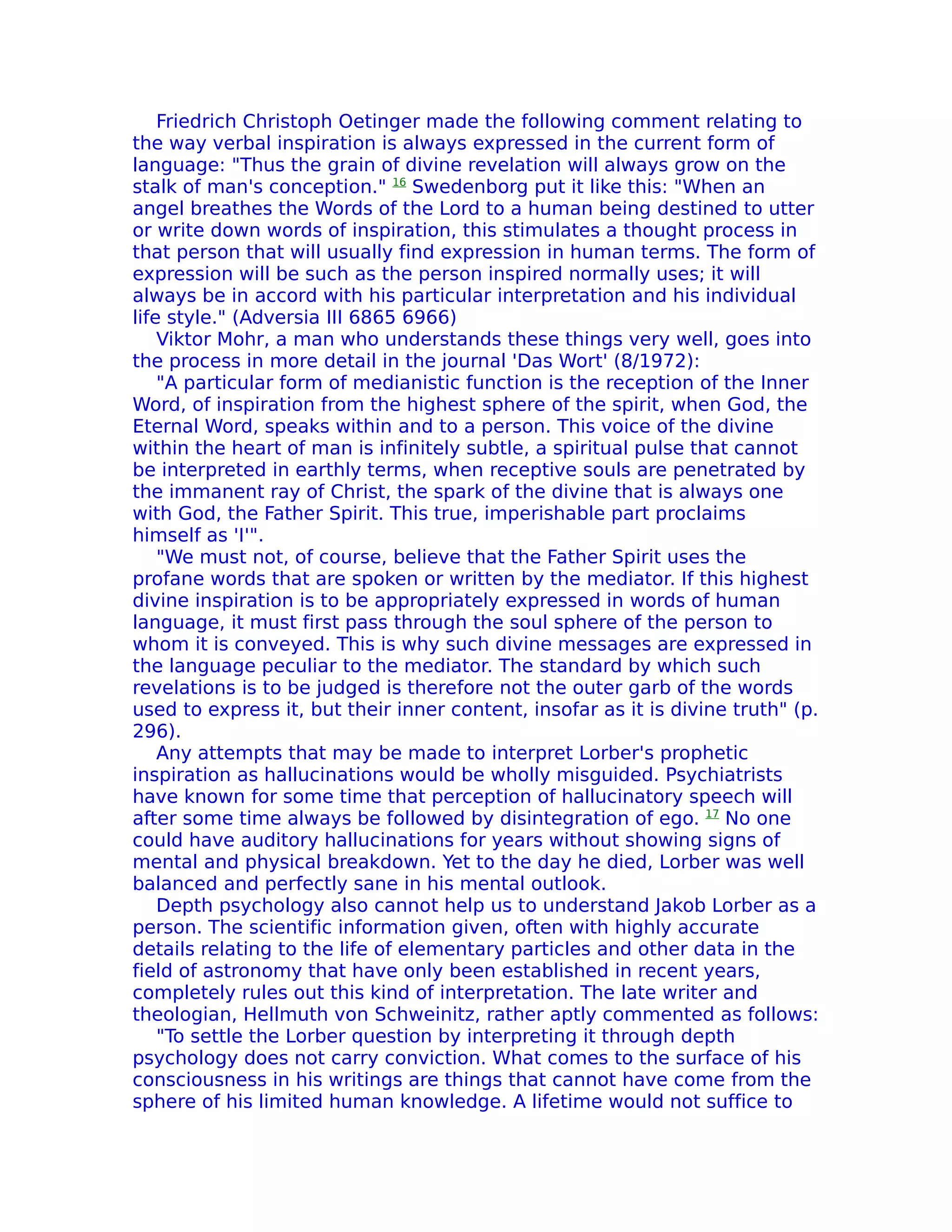 Friedrich Christoph Oetinger made the following comment relating to
the way verbal inspiration is always expressed in the current form of
language: "Thus the grain of divine revelation will always grow on the
stalk of man's conception." 16 Swedenborg put it like this: "When an
angel breathes the Words of the Lord to a human being destined to utter
or write down words of inspiration, this stimulates a thought process in
that person that will usually find expression in human terms. The form of
expression will be such as the person inspired normally uses; it will
always be in accord with his particular interpretation and his individual
life style." (Adversia III 6865 6966)
    Viktor Mohr, a man who understands these things very well, goes into
the process in more detail in the journal 'Das Wort' (8/1972):
    "A particular form of medianistic function is the reception of the Inner
Word, of inspiration from the highest sphere of the spirit, when God, the
Eternal Word, speaks within and to a person. This voice of the divine
within the heart of man is infinitely subtle, a spiritual pulse that cannot
be interpreted in earthly terms, when receptive souls are penetrated by
the immanent ray of Christ, the spark of the divine that is always one
with God, the Father Spirit. This true, imperishable part proclaims
himself as 'I'".
    "We must not, of course, believe that the Father Spirit uses the
profane words that are spoken or written by the mediator. If this highest
divine inspiration is to be appropriately expressed in words of human
language, it must first pass through the soul sphere of the person to
whom it is conveyed. This is why such divine messages are expressed in
the language peculiar to the mediator. The standard by which such
revelations is to be judged is therefore not the outer garb of the words
used to express it, but their inner content, insofar as it is divine truth" (p.
296).
    Any attempts that may be made to interpret Lorber's prophetic
inspiration as hallucinations would be wholly misguided. Psychiatrists
have known for some time that perception of hallucinatory speech will
after some time always be followed by disintegration of ego. 17 No one
could have auditory hallucinations for years without showing signs of
mental and physical breakdown. Yet to the day he died, Lorber was well
balanced and perfectly sane in his mental outlook.
    Depth psychology also cannot help us to understand Jakob Lorber as a
person. The scientific information given, often with highly accurate
details relating to the life of elementary particles and other data in the
field of astronomy that have only been established in recent years,
completely rules out this kind of interpretation. The late writer and
theologian, Hellmuth von Schweinitz, rather aptly commented as follows:
    "To settle the Lorber question by interpreting it through depth
psychology does not carry conviction. What comes to the surface of his
consciousness in his writings are things that cannot have come from the
sphere of his limited human knowledge. A lifetime would not suffice to
 