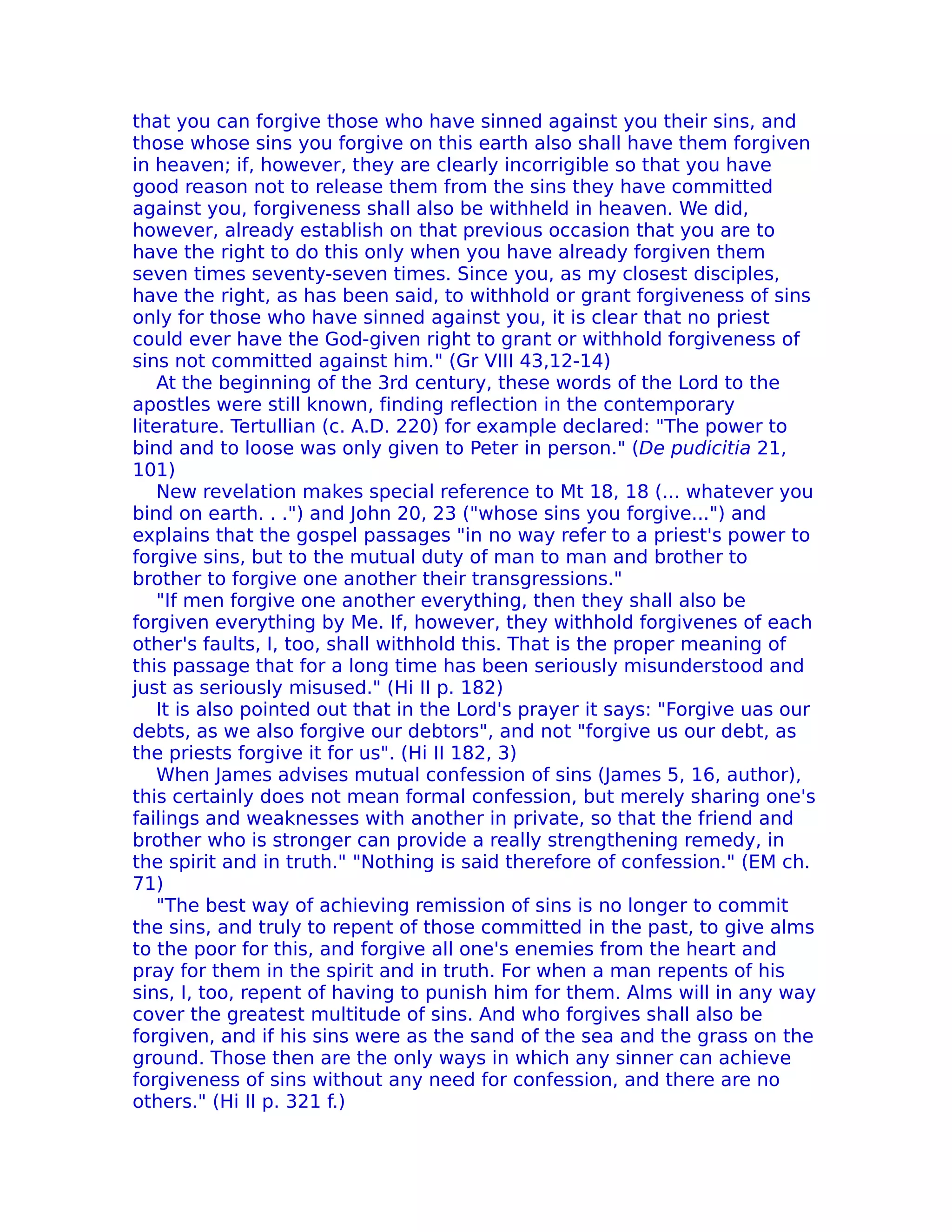 that you can forgive those who have sinned against you their sins, and
those whose sins you forgive on this earth also shall have them forgiven
in heaven; if, however, they are clearly incorrigible so that you have
good reason not to release them from the sins they have committed
against you, forgiveness shall also be withheld in heaven. We did,
however, already establish on that previous occasion that you are to
have the right to do this only when you have already forgiven them
seven times seventy-seven times. Since you, as my closest disciples,
have the right, as has been said, to withhold or grant forgiveness of sins
only for those who have sinned against you, it is clear that no priest
could ever have the God-given right to grant or withhold forgiveness of
sins not committed against him." (Gr VIII 43,12-14)
    At the beginning of the 3rd century, these words of the Lord to the
apostles were still known, finding reflection in the contemporary
literature. Tertullian (c. A.D. 220) for example declared: "The power to
bind and to loose was only given to Peter in person." (De pudicitia 21,
101)
    New revelation makes special reference to Mt 18, 18 (... whatever you
bind on earth. . .") and John 20, 23 ("whose sins you forgive...") and
explains that the gospel passages "in no way refer to a priest's power to
forgive sins, but to the mutual duty of man to man and brother to
brother to forgive one another their transgressions."
    "If men forgive one another everything, then they shall also be
forgiven everything by Me. If, however, they withhold forgivenes of each
other's faults, I, too, shall withhold this. That is the proper meaning of
this passage that for a long time has been seriously misunderstood and
just as seriously misused." (Hi II p. 182)
    It is also pointed out that in the Lord's prayer it says: "Forgive uas our
debts, as we also forgive our debtors", and not "forgive us our debt, as
the priests forgive it for us". (Hi II 182, 3)
    When James advises mutual confession of sins (James 5, 16, author),
this certainly does not mean formal confession, but merely sharing one's
failings and weaknesses with another in private, so that the friend and
brother who is stronger can provide a really strengthening remedy, in
the spirit and in truth." "Nothing is said therefore of confession." (EM ch.
71)
    "The best way of achieving remission of sins is no longer to commit
the sins, and truly to repent of those committed in the past, to give alms
to the poor for this, and forgive all one's enemies from the heart and
pray for them in the spirit and in truth. For when a man repents of his
sins, I, too, repent of having to punish him for them. Alms will in any way
cover the greatest multitude of sins. And who forgives shall also be
forgiven, and if his sins were as the sand of the sea and the grass on the
ground. Those then are the only ways in which any sinner can achieve
forgiveness of sins without any need for confession, and there are no
others." (Hi II p. 321 f.)
 