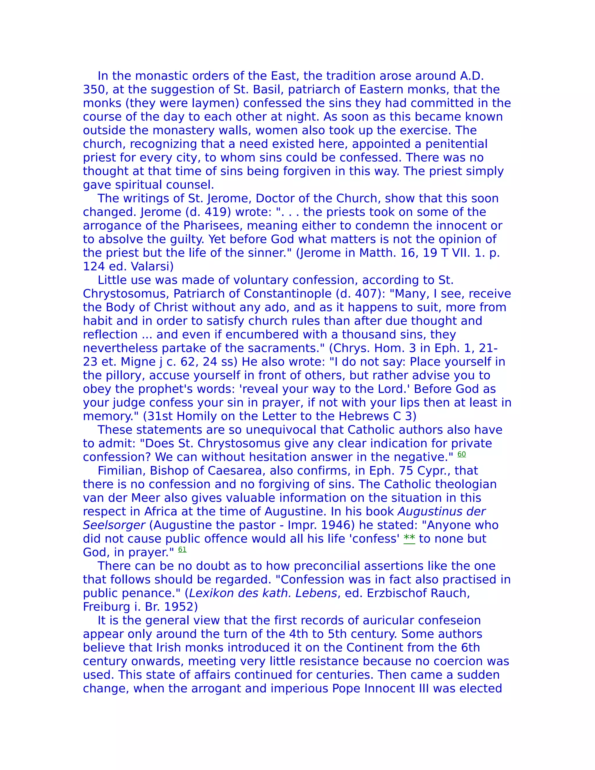 In the monastic orders of the East, the tradition arose around A.D.
350, at the suggestion of St. Basil, patriarch of Eastern monks, that the
monks (they were laymen) confessed the sins they had committed in the
course of the day to each other at night. As soon as this became known
outside the monastery walls, women also took up the exercise. The
church, recognizing that a need existed here, appointed a penitential
priest for every city, to whom sins could be confessed. There was no
thought at that time of sins being forgiven in this way. The priest simply
gave spiritual counsel.
   The writings of St. Jerome, Doctor of the Church, show that this soon
changed. Jerome (d. 419) wrote: ". . . the priests took on some of the
arrogance of the Pharisees, meaning either to condemn the innocent or
to absolve the guilty. Yet before God what matters is not the opinion of
the priest but the life of the sinner." (Jerome in Matth. 16, 19 T VII. 1. p.
124 ed. Valarsi)
   Little use was made of voluntary confession, according to St.
Chrystosomus, Patriarch of Constantinople (d. 407): "Many, I see, receive
the Body of Christ without any ado, and as it happens to suit, more from
habit and in order to satisfy church rules than after due thought and
reflection ... and even if encumbered with a thousand sins, they
nevertheless partake of the sacraments." (Chrys. Hom. 3 in Eph. 1, 21-
23 et. Migne j c. 62, 24 ss) He also wrote: "I do not say: Place yourself in
the pillory, accuse yourself in front of others, but rather advise you to
obey the prophet's words: 'reveal your way to the Lord.' Before God as
your judge confess your sin in prayer, if not with your lips then at least in
memory." (31st Homily on the Letter to the Hebrews C 3)
   These statements are so unequivocal that Catholic authors also have
to admit: "Does St. Chrystosomus give any clear indication for private
confession? We can without hesitation answer in the negative." 60
   Fimilian, Bishop of Caesarea, also confirms, in Eph. 75 Cypr., that
there is no confession and no forgiving of sins. The Catholic theologian
van der Meer also gives valuable information on the situation in this
respect in Africa at the time of Augustine. In his book Augustinus der
Seelsorger (Augustine the pastor - Impr. 1946) he stated: "Anyone who
did not cause public offence would all his life 'confess' ** to none but
God, in prayer." 61
   There can be no doubt as to how preconcilial assertions like the one
that follows should be regarded. "Confession was in fact also practised in
public penance." (Lexikon des kath. Lebens, ed. Erzbischof Rauch,
Freiburg i. Br. 1952)
   It is the general view that the first records of auricular confeseion
appear only around the turn of the 4th to 5th century. Some authors
believe that Irish monks introduced it on the Continent from the 6th
century onwards, meeting very little resistance because no coercion was
used. This state of affairs continued for centuries. Then came a sudden
change, when the arrogant and imperious Pope Innocent III was elected
 
