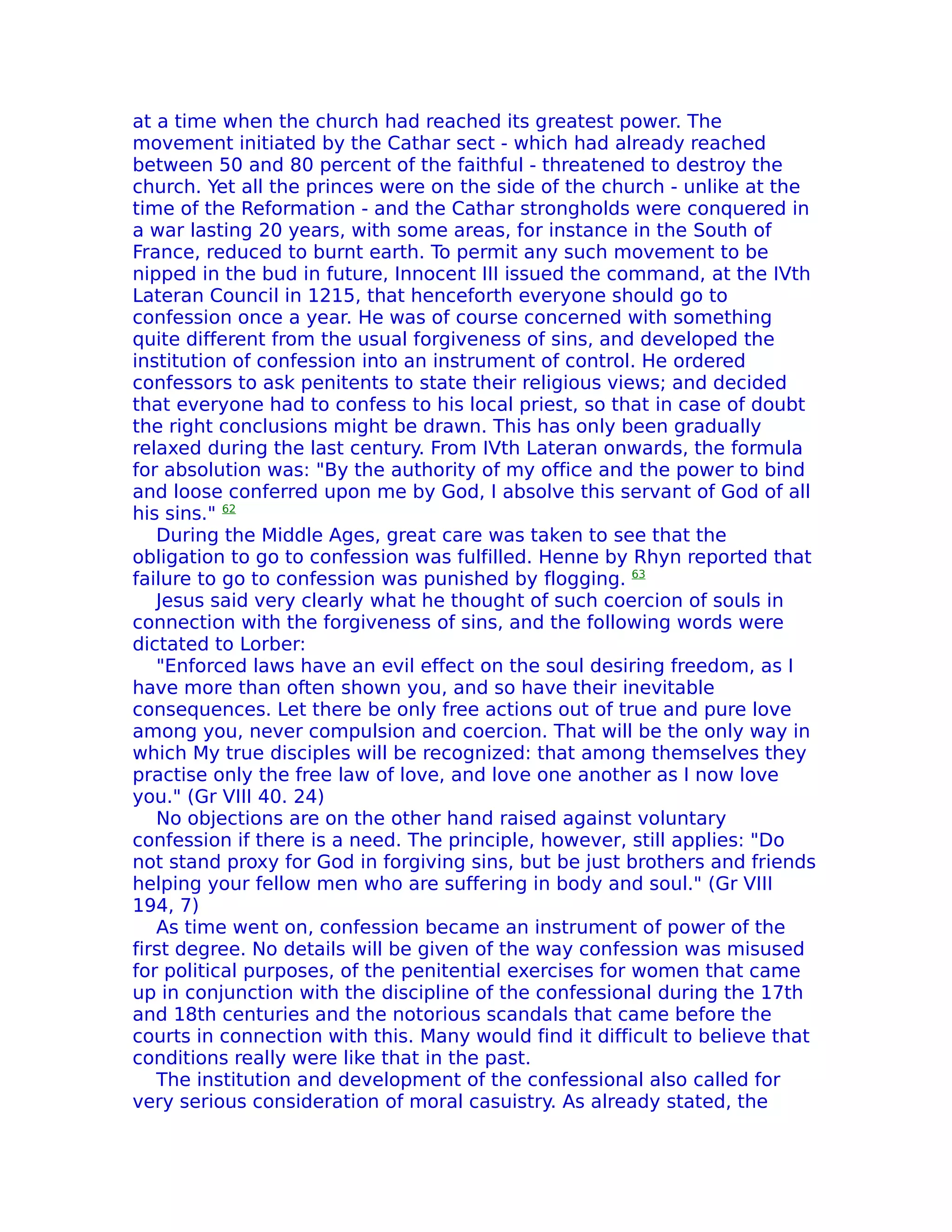 at a time when the church had reached its greatest power. The
movement initiated by the Cathar sect - which had already reached
between 50 and 80 percent of the faithful - threatened to destroy the
church. Yet all the princes were on the side of the church - unlike at the
time of the Reformation - and the Cathar strongholds were conquered in
a war lasting 20 years, with some areas, for instance in the South of
France, reduced to burnt earth. To permit any such movement to be
nipped in the bud in future, Innocent III issued the command, at the IVth
Lateran Council in 1215, that henceforth everyone should go to
confession once a year. He was of course concerned with something
quite different from the usual forgiveness of sins, and developed the
institution of confession into an instrument of control. He ordered
confessors to ask penitents to state their religious views; and decided
that everyone had to confess to his local priest, so that in case of doubt
the right conclusions might be drawn. This has only been gradually
relaxed during the last century. From IVth Lateran onwards, the formula
for absolution was: "By the authority of my office and the power to bind
and loose conferred upon me by God, I absolve this servant of God of all
his sins." 62
   During the Middle Ages, great care was taken to see that the
obligation to go to confession was fulfilled. Henne by Rhyn reported that
failure to go to confession was punished by flogging. 63
   Jesus said very clearly what he thought of such coercion of souls in
connection with the forgiveness of sins, and the following words were
dictated to Lorber:
   "Enforced laws have an evil effect on the soul desiring freedom, as I
have more than often shown you, and so have their inevitable
consequences. Let there be only free actions out of true and pure love
among you, never compulsion and coercion. That will be the only way in
which My true disciples will be recognized: that among themselves they
practise only the free law of love, and love one another as I now love
you." (Gr VIII 40. 24)
   No objections are on the other hand raised against voluntary
confession if there is a need. The principle, however, still applies: "Do
not stand proxy for God in forgiving sins, but be just brothers and friends
helping your fellow men who are suffering in body and soul." (Gr VIII
194, 7)
   As time went on, confession became an instrument of power of the
first degree. No details will be given of the way confession was misused
for political purposes, of the penitential exercises for women that came
up in conjunction with the discipline of the confessional during the 17th
and 18th centuries and the notorious scandals that came before the
courts in connection with this. Many would find it difficult to believe that
conditions really were like that in the past.
   The institution and development of the confessional also called for
very serious consideration of moral casuistry. As already stated, the
 
